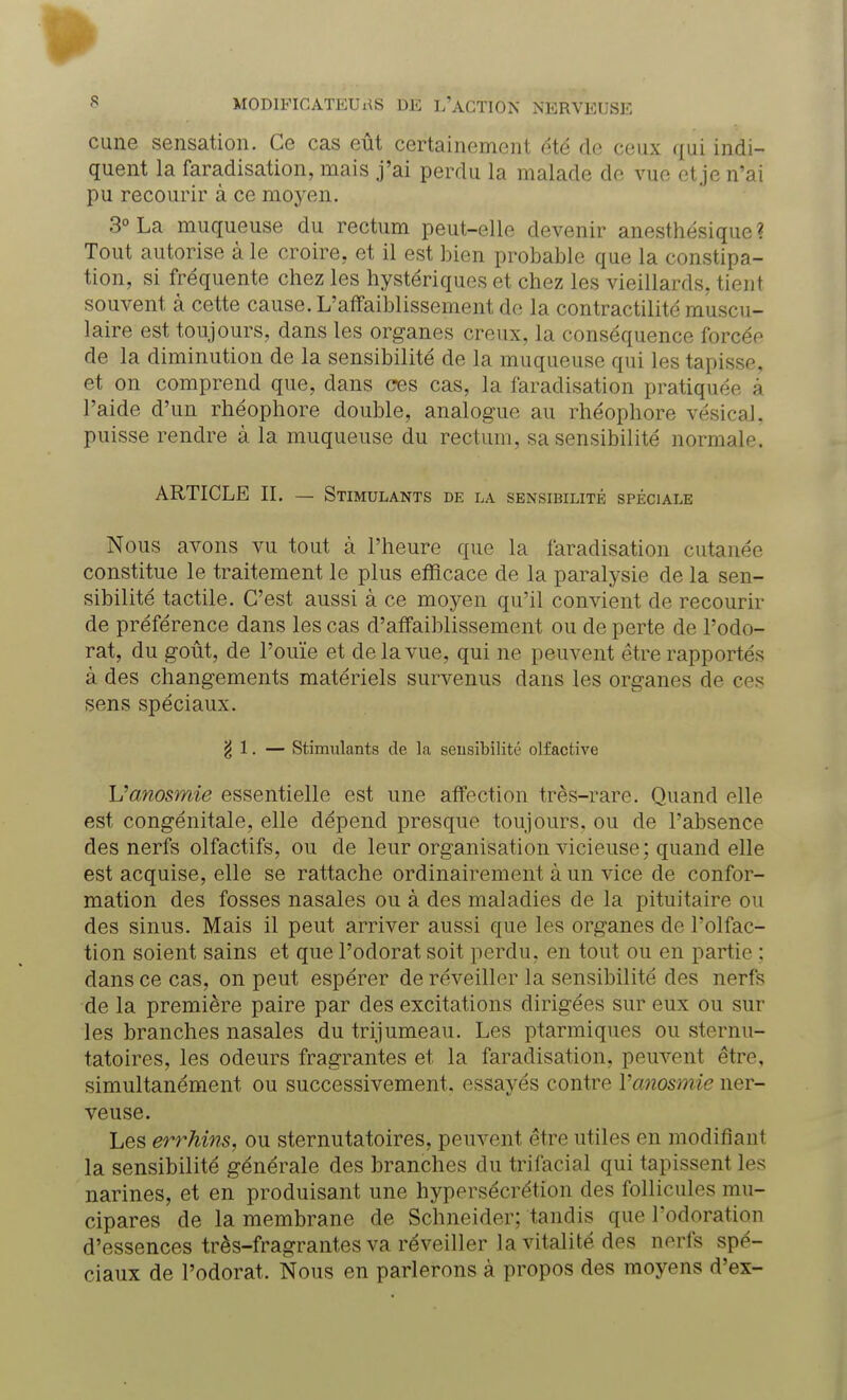 cune sensation. Ce cas eût certainement été de ceux qui indi- quent la faradisation, mais j'ai perdu la malade do vue et je n'ai pu recourir à ce moyen. 3° La muqueuse du rectum peut-elle devenir anesthésique ? Tout autorise à le croire, et il est bien probable que la constipa- tion, si fréquente chez les hystériques et chez les vieillards, tient souvent à cette cause. L'affaiblissement de la contractilité muscu- laire est toujours, dans les organes creux, la conséquence forcée de la diminution de la sensibilité de la muqueuse qui les tapisse, et on comprend que, dans ces cas, la faradisation pratiquée à l'aide d'un rhéophore double, analogue au rhéophore vésical, puisse rendre à la muqueuse du rectum, sa sensibilité normale. ARTICLE IL — Stimulants de la sensibilité spéciale Nous avons vu tout à l'heure que la faradisation cutanée constitue le traitement le plus efficace de la paralysie de la sen- sibilité tactile. C'est aussi à ce moyen qu'il convient de recourir de préférence dans les cas d'affaiblissement ou de perte de l'odo- rat, du goût, de l'ouïe et de la vue, qui ne peuvent être rapportés à des changements matériels survenus dans les organes de ces sens spéciaux. g 1. — Stimulants de la sensibilité olfactive Uanosmie essentielle est une affection très-rare. Quand elle est congénitale, elle dépend presque toujours, ou de l'absence des nerfs olfactifs, ou de leur organisation vicieuse; quand elle est acquise, elle se rattache ordinairement à un vice de confor- mation des fosses nasales ou à des maladies de la pituitaire ou des sinus. Mais il peut arriver aussi que les organes de l'olfac- tion soient sains et que l'odorat soit perdu, en tout ou en partie ; dans ce cas, on peut espérer de réveiller la sensibilité des nerfs de la première paire par des excitations dirigées sur eux ou sur les branches nasales du trijumeau. Les ptarmiques ou sternu- tatoires, les odeurs fragrantes et la faradisation, peuvent être, simultanément ou successivement, essayés contre Vanosmie ner- veuse. Les errhins, ou sternutatoires, peuvent être utiles en modifiant la sensibilité générale des branches du trifacial qui tapissent les narines, et en produisant une hypersécrétion des follicules mu- cipares de la membrane de Schneider; tandis que l'odoration d'essences très-fragrantes va réveiller la vitalité des nerfs spé- ciaux de l'odorat. Nous en parlerons à propos des moyens d'ex-