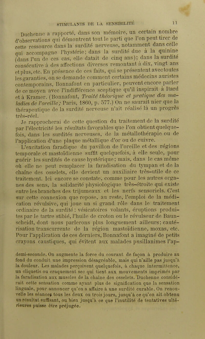 Ducheîme a rapporté, dans son mémoire, un certain nombre d'observations qui démontrent tout le parti que l'on peut tirer de cette ressource dans la surdité nerveuse, notamment dans celle qui accompagne L'hystérie; dans la surdité due à la quinine (dans l'un de ces cas, elle datait de cinq ans); dans la surdité consécutive à des affections diverses remontant à dix, vingt ans et plus, etc. En présence de ces faits, qui se présentent avec toutes les garanties, on se demande comment certains médecins auristes contemporains, Bonnafont en particulier, peuvent encore parler de ce moyen avec l'indifférence sceptique qu'il inspirait à Itard et à Kramer. (Bonnafont, Traite théorique et pratique des ma- ladies de l'oreille; Paris, 1860, p. 577.) On ne saurait nier que la thérapeutique de la surdité nerveuse n'ait réalisé là un progrès très-réel. Je rapprocherai de cette question du traitement de la surdité par l'électricité les résultats favorables que l'on obtient quelque- fois, dans les surdités nerveuses, de la métallothérapie ou de l'application d'une plaque métallique d'or ou de cuivre. L'excitation faradique du pavillon de l'oreille et des régions temporale et mastoïdienne suffit quelquefois, à elle seule, pour guérir les surdités de cause hystérique ; mais, dans le cas même où elle ne peut remplacer la faradisation du tympan et de la chaîne des osselets, elle devient un auxiliaire très-utile de ce traitement. Ici encore se constate, comme pour les autres orga- nes des sens, la solidarité physiologique très-étroite qui existe entre les branches des trijumeaux et les nerfs sensoriels. C'est sur cette connexion que repose, au reste, l'emploi de la médi- cation révulsive, qui joue un si grand rôle dans le traitement, ordinaire de la surdité : vésicatoires volants, éruptions produi- tes par le tartre stibié, l'huile de croton ou le révulseur de Baun- scheidt, dont nous parlerons plus longuement ailleurs; cauté- risation transcurrente de la région mastoïdienne, moxas, etc. Pour l'application de ces derniers, Bonnafont a imaginé de petits crayons caustiques, qui évitent aux malades pusillanimes l'ap- demi-seconde. On augmente la force du courant de façon à produire au fond du conduit une impression désagréable, mais qui n'aille pas jusqu'à la douleur. Les malades perçoivent quelquefois, à chaque intermittence, un cliquetis ou craquement sec qui tient aux mouvements imprimés par la faradisation aux muscles de la chaîne des osselets. Duchenne considé- rait cette sensation comme ayant plus de signification que la sensation linguale, pour annoncer qu'on a affaire à une surdité curable. On renou- velle les séance? tous les deux ou trois jours, jusqu'à ce qu'on ait obtenu un résultat suffisant, ou bien jusqu'à ce que l'inutilité de tentatives ulté- rieures puisse être préjugée.