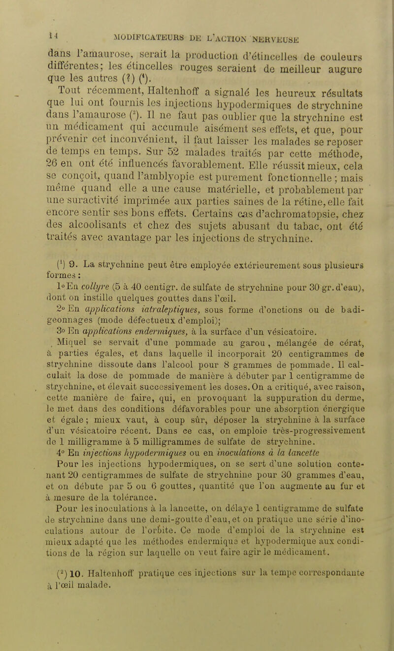 dans l'amaurose, serait la production d'étincelles de couleurs différentes; les étincelles rouges seraient de meilleur augure que les autres (?) (*). Tout récemment, Haltenhoff a signalé les heureux résultats que lui ont fournis les injections hypodermiques de strychnine dans l'amaurose Il ne faut pas oublier que la strychnine est un médicament qui accumule aisément ses effets, et que, pour prévenir cet inconvénient, il faut laisser les malades se reposer de temps en temps. Sur 52 malades traités par cette méthode, 26 en ont été influencés favorablement. Elle réussit mieux, cela se^conçoit, quand l'amblyopie est purement fonctionnelle ; mais même quand elle a une cause matérielle, et probablement par une suractivité imprimée aux parties saines de la rétine, elle fait encore sentir ses bons effets. Certains cas d'achromatopsie, chez des alcoolisants et chez des sujets abusant du tabac, ont été traités avec avantage par les injections de strychnine. (') 9. La strychnine peut être employée extérieurement sous plusieurs formes : l°En collyre (5 à 40 centigr. de sulfate de strychnine pour 30 gr. d'eau), dont on instille quelques gouttes dans l'oeil. 2° En applications iatraleptiques, sous forme d'onctions ou de badi- geonnages (mode défectueux d'emploi); 3° En applications endermiques, à la surface d'un vésicatoire. Miquel se servait d'une pommade au garou , mélangée de cérat, à parties égales, et dans laquelle il incorporait 20 centigrammes de strychnine dissoute dans l'alcool pour 8 grammes de pommade. Il cal- culait la dose de pommade de manière à débuter par 1 centigramme de strychnine, et élevait successivement les doses. On a critiqué, avec raison, cette manière de faire, qui, en provoquant la suppuration du derme, le met dans des conditions défavorables pour une absorption énergique et égale ; mieux vaut, à coup sûr, déposer la strychnine à la surface d'un vésicatoire récent. Dans ce cas, on emploie très-progressivement de 1 milligramme à 5 milligrammes de sulfate de strychnine. 4° En injections hypodermiques ou en inoculations à la lancette Pour les injections hypodermiques, on se sert d'une solution conte- nant 20 centigrammes de sulfate de strychnine pour 30 grammes d'eau, et on débute par 5 ou 6 gouttes, quantité que l'on augmente au fur et à mesure de la tolérance. Pour les inoculations à la lancette, on délaye 1 centigramme de sulfate Je strychnine dans une demi-goutte d'eau, et on pratique une série d'ino- culations autour de l'orbite. Ce mode d'emploi de la strychnine est mieux adapté que les méthodes endémique et hypodermique aux condi- tions de la région sur laquelle on veut faire agir le médicament. (2) 10. Haltenhoff pratique ces injections sur la tempe correspondante à l'œil malade.