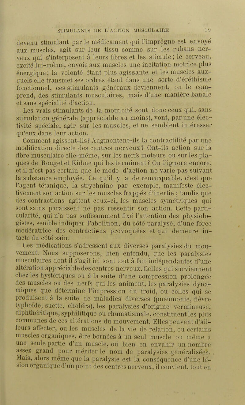 devenu stimulant par le médicament qui l'imprègne est envoyé aux muscles, agit sur leur tissu comme sur les rubans ner- veux qui s'interposent à leurs fibres et les stimule ; le cerveau, excité lui-même, envoie aux muscles une incitation motrice plus énergique; la volonté étant plus agissante et les muscles aux- quels elle transmet ses ordres étant dans une sorte cl'éréthisme fonctionnel, ces stimulants généraux deviennent, on le com- prend, des stimulants musculaires, mais d'une manière banale et sans spécialité d'action. Les vrais stimulants de la motricité sont donc ceux qui, sans stimulation générale (appréciable au moins), vont, par une élec- tivité spéciale, agir sur les muscles, et ne semblent intéresser qu'eux dans leur action. Comment agissent-ils? Augmentent-ils la contractilité par une modification directe des centres nerveux ? Ont-ils action sur la fibre musculaire elle-même, sur les nerfs moteurs ou sur les pla- ques de Rouget et Kùhne qui les te rminent ? On l'ignore encore, et il n'est pas certain que le mode d'action ne varie pas suivant la substance employée. Ce qu'il y a de remarquable, c'est que l'agent tétanique, la strychnine par exemple, manifeste élec- tivement son action sur les muscles frappés d'inertie ; tandis que des contractions agitent ceux-ci, les muscles symétriques qui sont sains paraissent ne pas ressentir son action. Cette parti- cularité, qui n'a pas suffisamment fixé l'attention des physiolo- gistes, semble indiquer l'abolition, du côté paralysé, d'une force modératrice des contractions provoquées et qui demeure in- tacte du côté sain. Ces médications s'adressent aux diverses paralysies du mou- vement. Nous supposerons, bien entendu, que les paralysies musculaires dont il s'agit ici sont tout à fait indépendantes d'une altération appréciable des centres nerveux. Celles qui surviennent chez les hystériques ou à la suite d'une compression prolongée des muscles ou des nerfs qui les animent, les paralysies dyna- miques que détermine l'impression du froid, ou celles qui se produisent à la suite de maladies diverses (pneumonie, fièvre typhoïde, suette, choléra), les paralysies d'origine vermineuse, diphthéritique, syphilitique ou rhumatismale, constituent les plus communes de ces altérations du mouvement. Elles peuvent d'ail- leurs affecter, ou les muscles de la vie de relation, ou certains muscles organiques, être bornées à un seul muscle ou même à une seule partie d'un muscle, ou bien en envahir un nombre assez grand pour mériter le nom de paralysies généralisées. Mais, alors même que la paralysie est la conséquence d'une lé- sion organique d'un point des centres nerveux, il convient, tout en