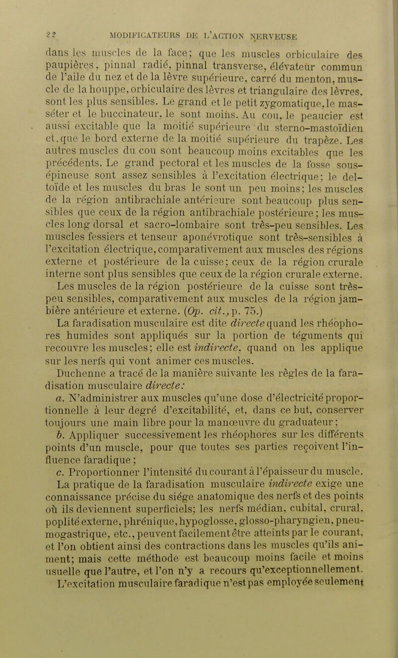 dans 1rs muscles de la lace; que les muscles orbiculaire des paupières, pinnal radié, pinnal transverse, élévateur commun de l'aile du nez et de la lèvre supérieure, carré du menton, mus- cle de la houppe, orbiculaire des lèvres et triangulaire des lèvres, sont les plus sensibles. Le grand et le petit zygomatique,le mas- séter et le buccinateur, le sont moins. Au cou, le peaucier est aussi excitable que la moitié supérieure ' du sterno-mastoïdien et.que le bord externe de la moitié supérieure du trapèze. Les autres muscles du cou sont beaucoup moins excitables que les précédents. Le grand pectoral et les muscles de la fosse sous- épineuse sont assez sensibles à l'excitation électrique; le del- toïde et les muscles du bras le sont un peu moins; les muscles de la région antibrachiale antérieure sont beaucoup plus sen- sibles que ceux de la région antibrachiale postérieure ; les mus- cles long dorsal et sacro-lombaire sont très-peu sensibles. Les muscles fessiers et tenseur aponévrotique sont très-sensibles à l'excitation électrique, comparativement aux muscles des régions externe et postérieure de la cuisse; ceux de la région crurale interne sont plus sensibles que ceux de la région crurale externe. Les muscles de la région postérieure de la cuisse sont très- peu sensibles, comparativement aux muscles de la région jam- bière antérieure et externe. (Op. cit.,^. 75.) La faradisation musculaire est dite directe quand les rhéopho- res humides sont appliqués sur la portion de téguments qui recouvre les muscles; elle est indirecte, quand on les applique sur les nerfs qui vont animer ces muscles. Duchenne a tracé de la manière suivante les règles de la fara- disation musculaire directe: a. N'administrer aux muscles qu'une dose d'électricité propor- tionnelle à leur degré d'excitabilité, et, dans ce but, conserver toujours une main libre pour la manœuvre du graduateur : b. Appliquer successivement les rhéophores sur les différents points d'un muscle, pour que toutes ses parties reçoivent l'in- fluence faradique ; c. Proportionner l'intensité du courant à l'épaisseur du muscle. La pratique de la faradisation musculaire indirecte exige une connaissance précise du siège anatomique des nerfs et des points où ils deviennent superficiels; les nerfs médian, cubital, crural, poplité externe, phrénique, hypoglosse, glosso-pharyngien, pneu- mogastrique, etc., peuvent facilement être atteints par le courant, et l'on obtient ainsi des contractions dans les muscles qu'ils ani- ment; mais cette méthode est beaucoup moins facile et moins usuelle que l'autre, et l'on n'y a recours qu'exceptionnellement L'excitation musculaire faradique h'ëst'pas employée seulement