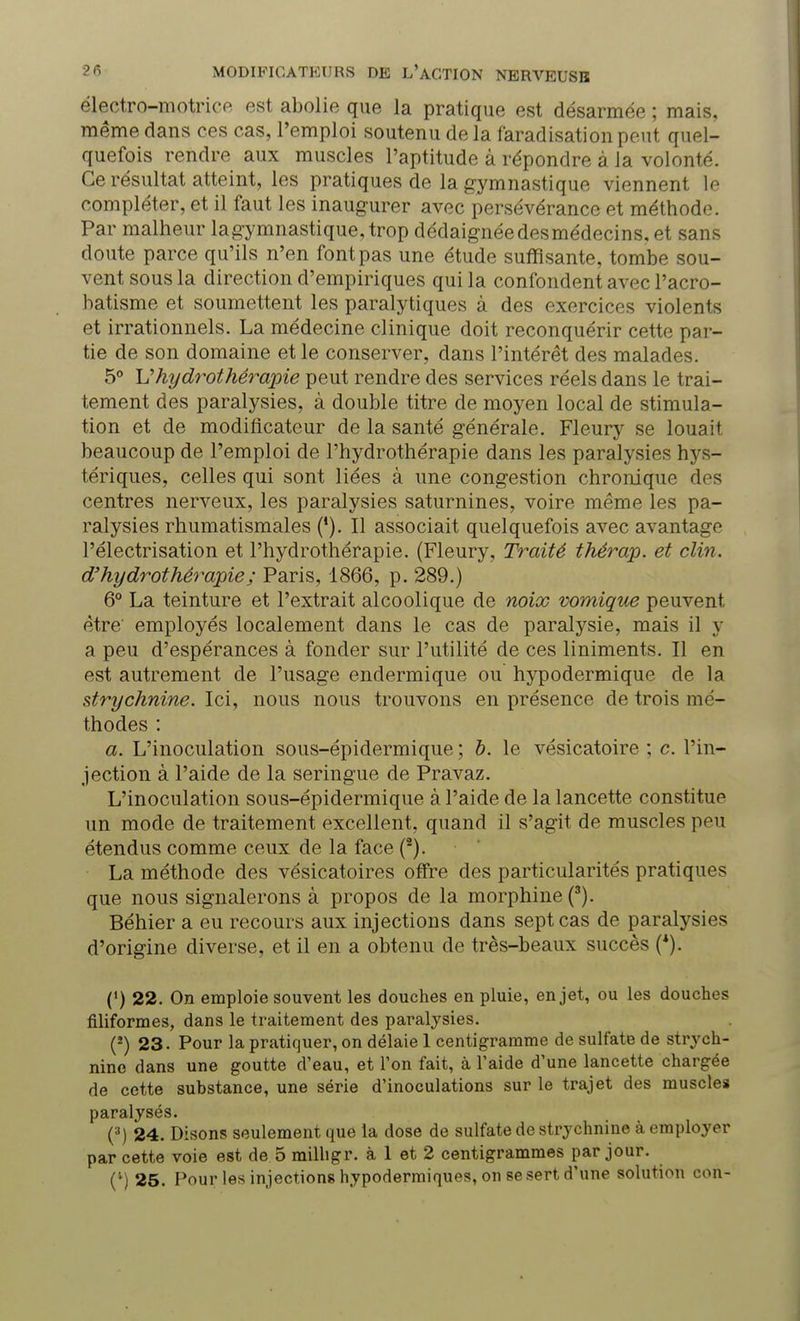 électro-motrice est abolie que la pratique est désarmée ; mais, même dans ces cas, l'emploi soutenu de la faradisation peut quel- quefois rendre aux muscles l'aptitude à répondre à la volonté. Ce résultat atteint, les pratiques de la gymnastique viennent le compléter, et il faut les inaugurer avec persévérance et méthode. Par malheur la gymnastique, trop dédaignée des médecins, et sans doute parce qu'ils n'en font pas une étude suffisante, tombe sou- vent sous la direction d'empiriques qui la confondent avec l'acro- batisme et soumettent les paralytiques à des exercices violents et irrationnels. La médecine clinique doit reconquérir cette par- tie de son domaine et le conserver, dans l'intérêt des malades. 5° U hydrothérapie peut rendre des services réels dans le trai- tement des paralysies, à double titre de moyen local de stimula- tion et de modificateur de la santé générale. Fleury se louait beaucoup de l'emploi de l'hydrothérapie dans les paralysies hys- tériques, celles qui sont liées à une congestion chronique des centres nerveux, les paralysies saturnines, voire même les pa- ralysies rhumatismales ('). Il associait quelquefois avec avantage l'électrisation et l'hydrothérapie. (Fleury, Traité thérap. et clin, d'hydrothérapie ; Paris, 1866, p. 289.) 6° La teinture et l'extrait alcoolique de noix vomique peuvent être employés localement dans le cas de paralysie, mais il y a peu d'espérances à fonder sur l'utilité de ces liniments. Il en est autrement de l'usage endermique ou hypodermique de la strychnine. Ici, nous nous trouvons en présence de trois mé- thodes : a. L'inoculation sous-épidermique ; b. le vésicatoire ; c. l'in- jection à l'aide de la seringue de Pravaz. L'inoculation sous-épidermique à l'aide de la lancette constitue un mode de traitement excellent, quand il s'agit de muscles peu étendus comme ceux de la face (2). La méthode des vésicatoires offre des particularités pratiques que nous signalerons à propos de la morphine (3). Béhier a eu recours aux injections dans sept cas de paralysies d'origine diverse, et il en a obtenu de très-beaux succès (*). (') 22. On emploie souvent les douches en pluie, en jet, ou les douches filiformes, dans le traitement des paralysies. (*) 23. Pour la pratiquer, on délaie 1 centigramme de sulfate de strych- nine dans une goutte d'eau, et l'on fait, à l'aide d'une lancette chargée de cette substance, une série d'inoculations sur le trajet des muscle» paralysés. (3) 24. Disons seulement que la dose de sulfate de strychnine à employer par cette voie est de 5 milligr. à 1 et 2 centigrammes par jour. (*) 25. Pour les injections hypodermiques, on se sert d'une solution con-