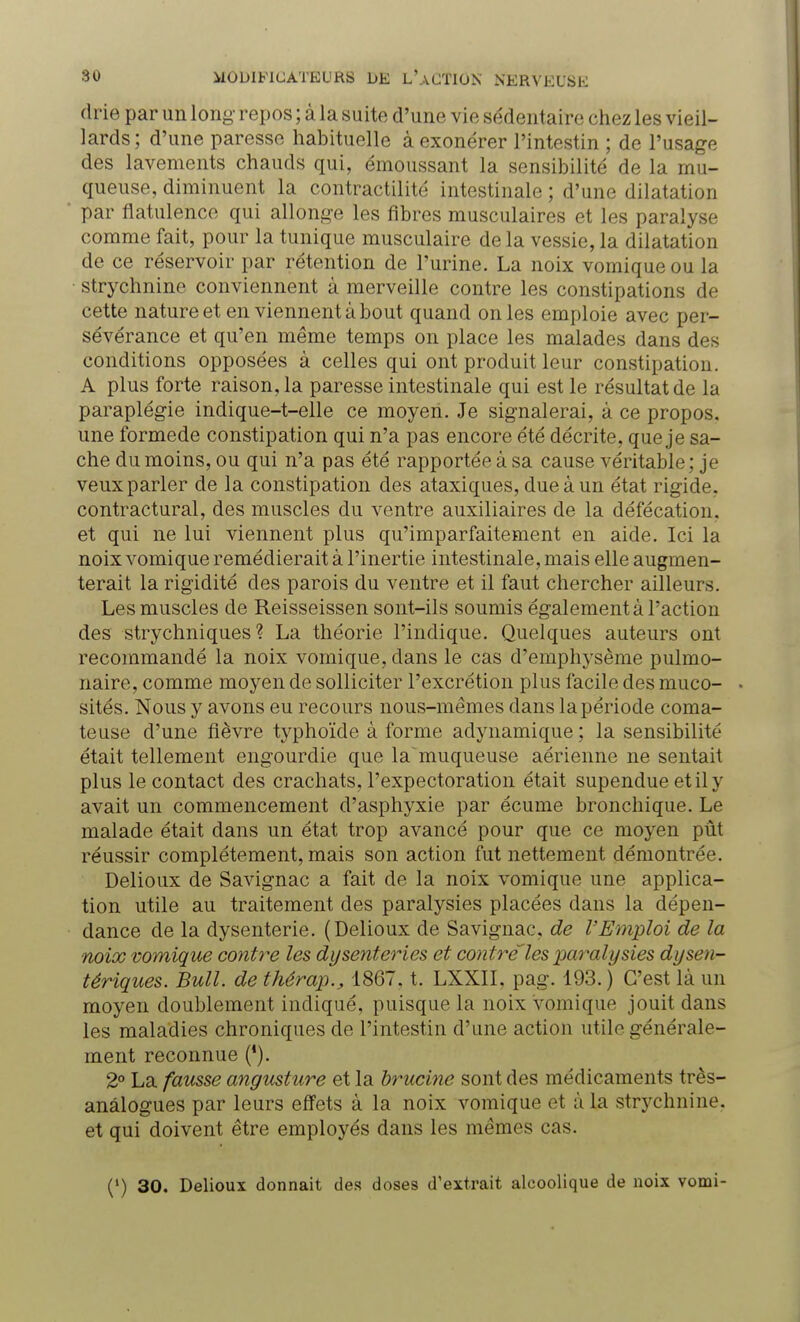 drie par un long- repos ; à la suite d'une vie sédentaire chez les vieil- lards ; d'une paresse habituelle à exonérer l'intestin ; de l'usage des lavements chauds qui, émoussant la sensibilité de la mu- queuse, diminuent la contractilité intestinale ; d'une dilatation par flatulence qui allonge les fibres musculaires et les paralyse comme fait, pour la tunique musculaire de la vessie, la dilatation de ce réservoir par rétention de l'urine. La noix vomique ou la strychnine conviennent à merveille contre les constipations de cette nature et en viennent à bout quand on les emploie avec per- sévérance et qu'en même temps on place les malades dans des conditions opposées à celles qui ont produit leur constipation. A plus forte raison, la paresse intestinale qui est le résultat de la paraplégie indique-t-elle ce moyen. Je signalerai, à ce propos, une formede constipation qui n'a pas encore été décrite, que je sa- che du moins, ou qui n'a pas été rapportée à sa cause véritable ; je veux parler de la constipation des ataxiques, due à un état rigide, contractural, des muscles du ventre auxiliaires de la défécation, et qui ne lui viennent plus qu'imparfaitement en aide. Ici la noix vomique remédierait à l'inertie intestinale, mais elle augmen- terait la rigidité des parois du ventre et il faut chercher ailleurs. Les muscles de Reisseissen sont-ils soumis également à l'action des strychniques ? La théorie l'indique. Quelques auteurs ont recommandé la noix vomique, clans le cas d'emphysème pulmo- naire, comme moyen de solliciter l'excrétion plus facile des muco- sités. Nous y avons eu recours nous-mêmes dans la période coma- teuse d'une fièvre typhoïde à forme adynamique ; la sensibilité était tellement engourdie que la muqueuse aérienne ne sentait plus le contact des crachats, l'expectoration était supendue et il y avait un commencement d'asphyxie par écume bronchique. Le malade était dans un état trop avancé pour que ce moyen pût réussir complètement, mais son action fut nettement démontrée. Delioux de Savignac a fait de la noix vomique une applica- tion utile au traitement des paralysies placées dans la dépen- dance de la dysenterie. (Delioux de Savignac, de l'Emploi de la noix vomique contre les dysenteries et contré'les paralysies dysen- tériques. Bull, de thêrap., 1867. t. LXXII, pag. 193.) C'est là un moyen doublement indiqué, puisque la noix vomique jouit dans les maladies chroniques de l'intestin d'une action utile générale- ment reconnue ('). 2° La fausse angusture et la brucine sont des médicaments très- anâlogues par leurs effets à la noix vomique et à la strychnine, et qui doivent être employés dans les mêmes cas. (') 30. Delioux donnait des doses d'extrait alcoolique de noix vomi-