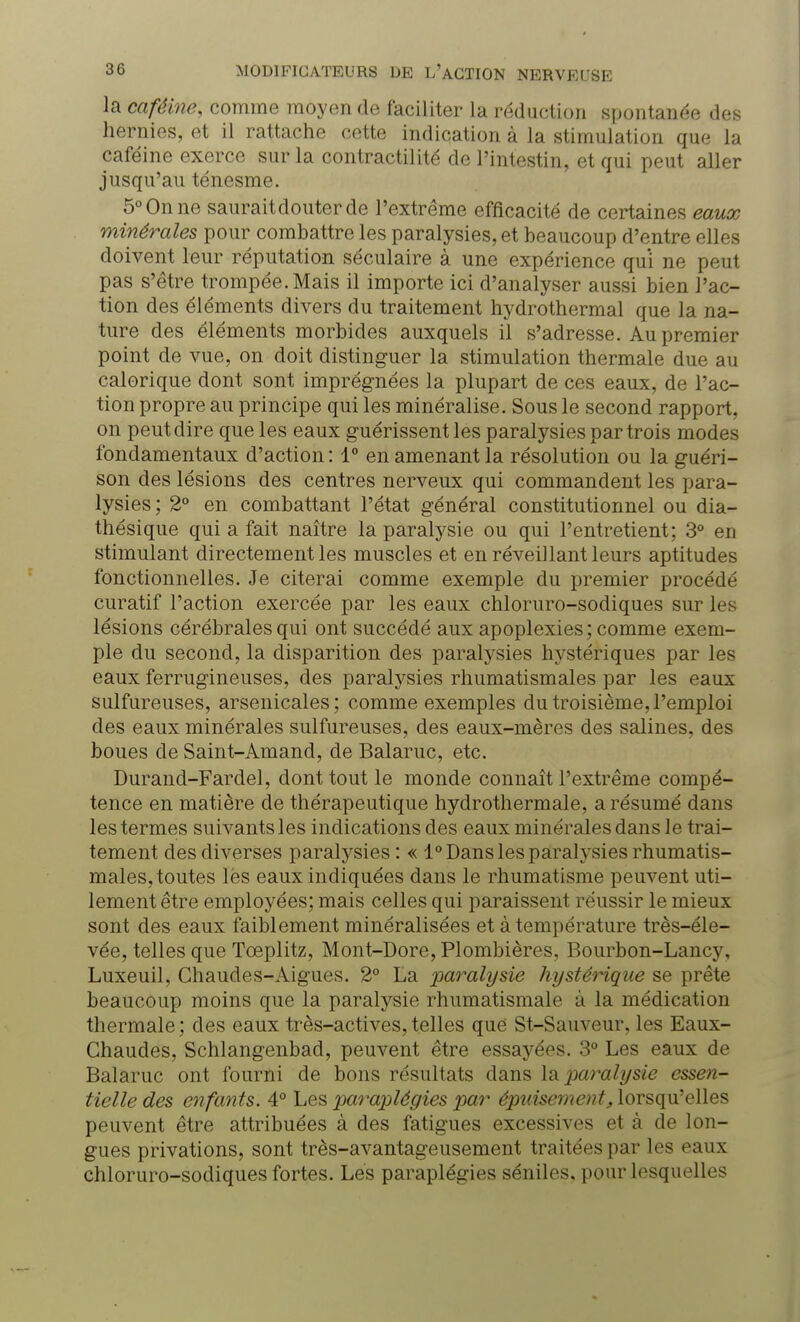 la caféine, comme moyen de faciliter la réduction spontanée des hernies, et il rattache cette indication à la stimulation que la caféine exerce sur la contractilité de l'intestin, et qui peut aller jusqu'au ténesme. 5° On ne saurait douter de l'extrême efficacité de certaines eaux minérales pour combattre les paralysies, et beaucoup d'entre elles doivent leur réputation séculaire à une expérience qui ne peut pas s'être trompée. Mais il importe ici d'analyser aussi bien l'ac- tion des éléments divers du traitement hydrothermal que la na- ture des éléments morbides auxquels il s'adresse. Au premier point de vue, on doit distinguer la stimulation thermale due au calorique dont sont imprégnées la plupart de ces eaux, de l'ac- tion propre au principe qui les minéralisé. Sous le second rapport, on peut dire que les eaux guérissent les paralysies par trois modes fondamentaux d'action: 1° en amenant la résolution ou la guéri- son des lésions des centres nerveux qui commandent les para- lysies; 2° en combattant l'état général constitutionnel ou dia- thésique qui a fait naître la paralysie ou qui l'entretient; 3° en stimulant directement les muscles et en réveillant leurs aptitudes fonctionnelles. Je citerai comme exemple du premier procédé curatif l'action exercée par les eaux chloruro-sodiques sur les lésions cérébrales qui ont succédé aux apoplexies; comme exem- ple du second, la disparition des paralysies hystériques par les eaux ferrugineuses, des paralysies rhumatismales par les eaux sulfureuses, arsenicales; comme exemples du troisième, l'emploi des eaux minérales sulfureuses, des eaux-mères des salines, des boues de Saint-Amand, de Balaruc, etc. Durand-Fardel, dont tout le monde connaît l'extrême compé- tence en matière de thérapeutique hydrothermale, a résumé dans les termes suivants les indications des eaux minérales dans le trai- tement des diverses paralysies : « 1° Dans les paralysies rhumatis- males, toutes lés eaux indiquées dans le rhumatisme peuvent uti- lement être employées; mais celles qui paraissent réussir le mieux sont des eaux faiblement minéralisées et à température très-éle- vée, telles que Tœplitz, Mont-Dore, Plombières, Bourbon-Lancy, Luxeuil, Chaudes-Aigues. 2° La paralysie hystérique se prête beaucoup moins que la paralysie rhumatismale à la médication thermale ; des eaux très-actives, telles que St-Sauveur, les Eaux- Chaudes, Schlangenbad, peuvent être essayées. 3° Les eaux de Balaruc ont fourni de bons résultats dans la paralysie essen- tielle des enfants. 4° Les paraplégies par épuisement, lorsqu'elles peuvent être attribuées à des fatigues excessives et à de lon- gues privations, sont très-avantageusement traitées par les eaux chloruro-sodiques fortes. Lés paraplégies séniles, pour lesquelles