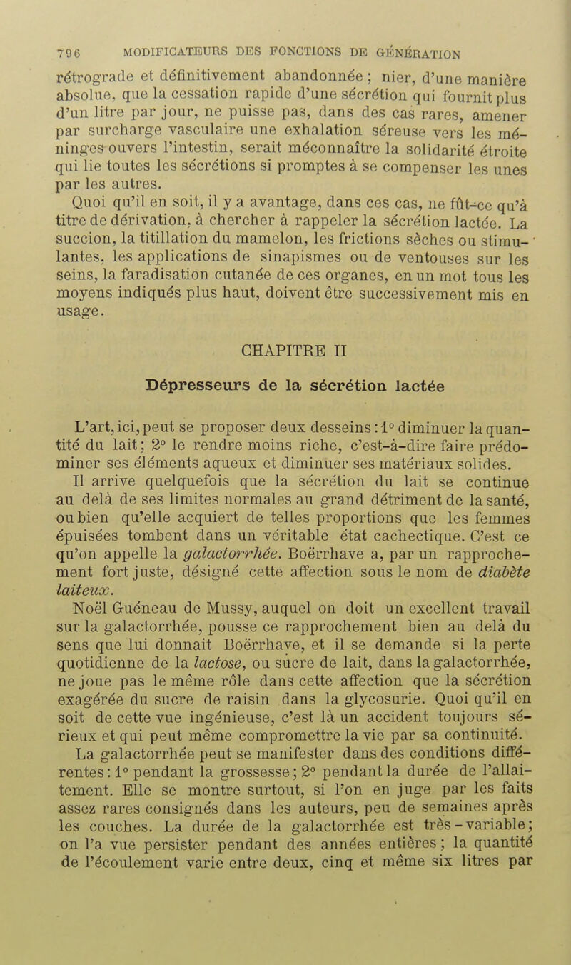 rétrograde et définitivement abandonnée ; nier, d'une manière absolue, que la cessation rapide d'une sécrétion qui fournit plus d'un litre par jour, ne puisse pas, dans des cas rares, amener par surcharge vasculaire une exhalation séreuse vers les mé- ninges ouvers l'intestin, serait méconnaître la solidarité étroite qui lie toutes les sécrétions si promptes à se compenser les unes par les autres. Quoi qu'il en soit, il y a avantage, dans ces cas, ne fût-ce qu'à titre de dérivation, à chercher à rappeler la sécrétion lactée. La succion, la titillation du mamelon, les frictions sèches ou stimu- ' lantes, les applications de sinapismes ou de ventouses sur les seins, la faradisation cutanée de ces organes, en un mot tous les moyens indiqués plus haut, doivent être successivement mis en usage. CHAPITRE II Dépresseurs de la sécrétion lactée L'art, ici, peut se proposer deux desseins : 1° diminuer la quan- tité du lait ; 2° le rendre moins riche, c'est-à-dire faire prédo- miner ses éléments aqueux et diminuer ses matériaux solides. Il arrive quelquefois que la sécrétion du lait se continue au delà de ses limites normales au grand détriment de la santé, ou bien qu'elle acquiert de telles proportions que les femmes épuisées tombent clans un véritable état cachectique. C'est ce qu'on appelle la galactorrhée. Boërrhave a, par un rapproche- ment fort juste, désigné cette affection sous le nom de diabète laiteux. Noël Guéneau de Mussy, auquel on doit un excellent travail sur la galactorrhée, pousse ce rapprochement bien au delà du sens que lui donnait Boërrhave, et il se demande si la perte quotidienne de la lactose, ou sucre de lait, dans la galactorrhée, ne joue pas le même rôle dans cette affection que la sécrétion exagérée du sucre de raisin dans la glycosurie. Quoi qu'il en soit de cette vue ingénieuse, c'est là un accident toujours sé- rieux et qui peut même compromettre la vie par sa continuité. La galactorrhée peut se manifester dans des conditions diffé- rentes:!0 pendant la grossesse; 2° pendant la durée de l'allai- tement. Elle se montre surtout, si l'on en juge par les faits assez rares consignés dans les auteurs, peu de semaines après les couches. La durée de la galactorrhée est très - variable ; on l'a vue persister pendant des années entières ; la quantité de l'écoulement varie entre deux, cinq et même six litres par