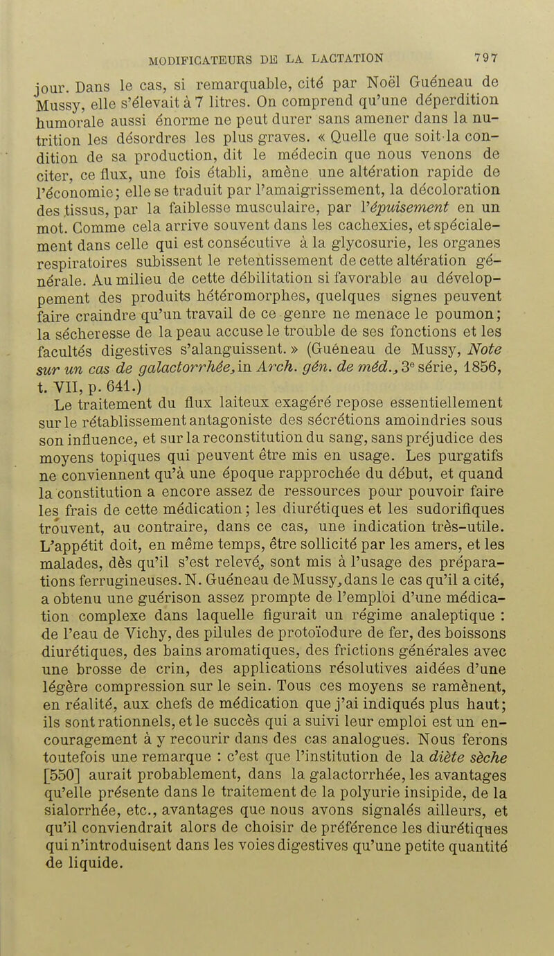 jour. Dans le cas, si remarquable, cité par Noël Guéneau de Mussy, elle s'élevait à 7 litres. On comprend qu'une déperdition humorale aussi énorme ne peut durer sans amener dans la nu- trition les désordres les plus graves. « Quelle que soit la con- dition de sa production, dit le médecin que nous venons de citer, ce flux, une fois établi, amène une altération rapide de l'économie; elle se traduit par l'amaigrissement, la décoloration des tissus, par la faiblesse musculaire, par l'épuisement en un mot. Comme cela arrive souvent dans les cachexies, et spéciale- ment dans celle qui est consécutive à la glycosurie, les organes respiratoires subissent le retentissement de cette altération gé- nérale. Au milieu de cette débilitation si favorable au dévelop- pement des produits hétéromorphes, quelques signes peuvent faire craindre qu'un travail de ce genre ne menace le poumon; la sécheresse de la peau accuse le trouble de ses fonctions et les facultés digestives s'alanguissent. » (Guéneau de Mussy, Note sur un cas de galactorrhêe^vn Arck. gén. de méd., 3e série, 1856, t. VII, p. 641.) Le traitement du flux laiteux exagéré repose essentiellement sur le rétablissement antagoniste des sécrétions amoindries sous son influence, et sur la reconstitution du sang, sans préjudice des moyens topiques qui peuvent être mis en usage. Les purgatifs ne conviennent qu'à une époque rapprochée du début, et quand la constitution a encore assez de ressources pour pouvoir faire les frais de cette médication ; les diurétiques et les sudorifiques trouvent, au contraire, dans ce cas, une indication très-utile. L'appétit doit, en même temps, être sollicité par les amers, et les malades, dès qu'il s'est relevé,, sont mis à l'usage des prépara- tions ferrugineuses. N. Guéneau de Mussy., dans le cas qu'il a cité, a obtenu une guérison assez prompte de l'emploi d'une médica- tion complexe dans laquelle figurait un régime analeptique : de l'eau de Vichy, des pilules de protoïodure de fer, des boissons diurétiques, des bains aromatiques, des frictions générales avec une brosse de crin, des applications résolutives aidées d'une légère compression sur le sein. Tous ces moyens se ramènent, en réalité, aux chefs de médication que j'ai indiqués plus haut; ils sont rationnels, et le succès qui a suivi leur emploi est un en- couragement à y recourir dans des cas analogues. Nous ferons toutefois une remarque : c'est que l'institution de la diète sèche [550] aurait probablement, dans la galactorrhée, les avantages qu'elle présente dans le traitement de la polyurie insipide, de la sialorrhée, etc., avantages que nous avons signalés ailleurs, et qu'il conviendrait alors de choisir de préférence les diurétiques qui n'introduisent dans les voies digestives qu'une petite quantité de liquide.