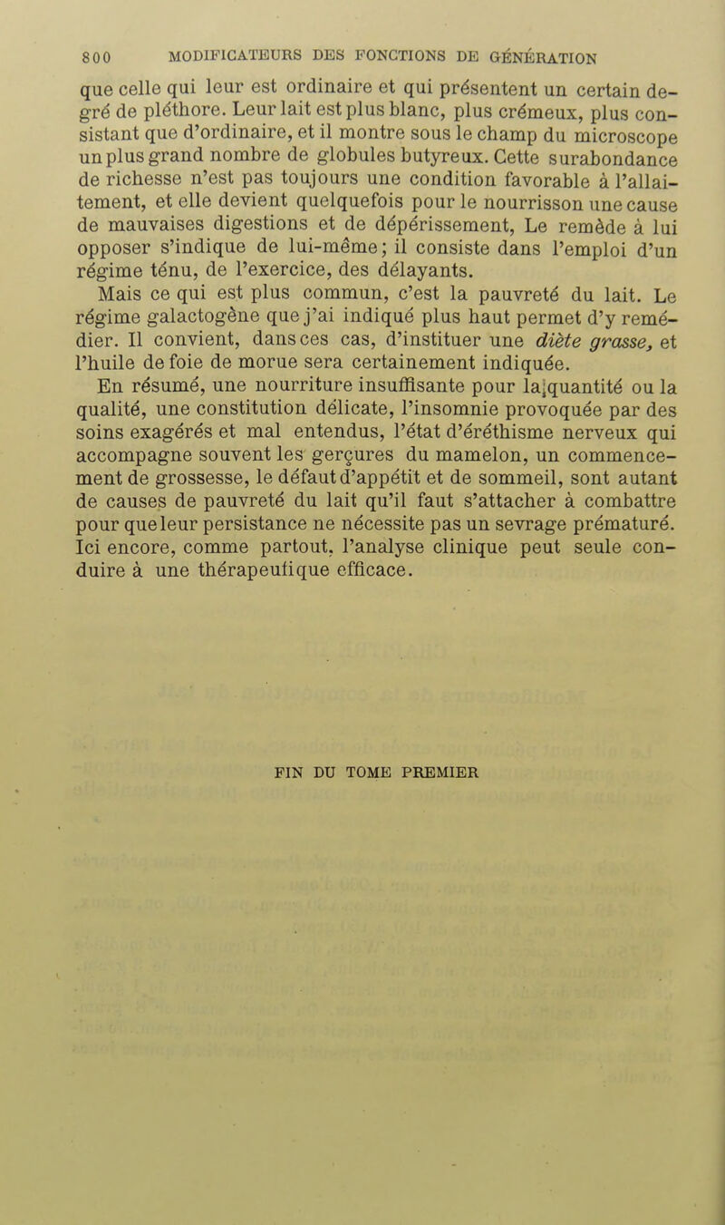 que celle qui leur est ordinaire et qui présentent un certain de- gré de pléthore. Leur lait est plus blanc, plus crémeux, plus con- sistant que d'ordinaire, et il montre sous le champ du microscope un plus grand nombre de globules butyreux. Cette surabondance de richesse n'est pas toujours une condition favorable à l'allai- tement, et elle devient quelquefois pour le nourrisson une cause de mauvaises digestions et de dépérissement, Le remède à lui opposer s'indique de lui-même; il consiste dans l'emploi d'un régime ténu, de l'exercice, des délayants. Mais ce qui est plus commun, c'est la pauvreté du lait. Le régime galactogène que j'ai indiqué plus haut permet d'y remé- dier. Il convient, dans ces cas, d'instituer une diète grasse, et l'huile de foie de morue sera certainement indiquée. En résumé, une nourriture insuffisante pour la;quantité ou la qualité, une constitution délicate, l'insomnie provoquée par des soins exagérés et mal entendus, l'état d'éréthisme nerveux qui accompagne souvent les gerçures du mamelon, un commence- ment de grossesse, le défaut d'appétit et de sommeil, sont autant de causes de pauvreté du lait qu'il faut s'attacher à combattre pour que leur persistance ne nécessite pas un sevrage prématuré. Ici encore, comme partout, l'analyse clinique peut seule con- duire à une thérapeutique efficace. FIN DU TOME PREMIER