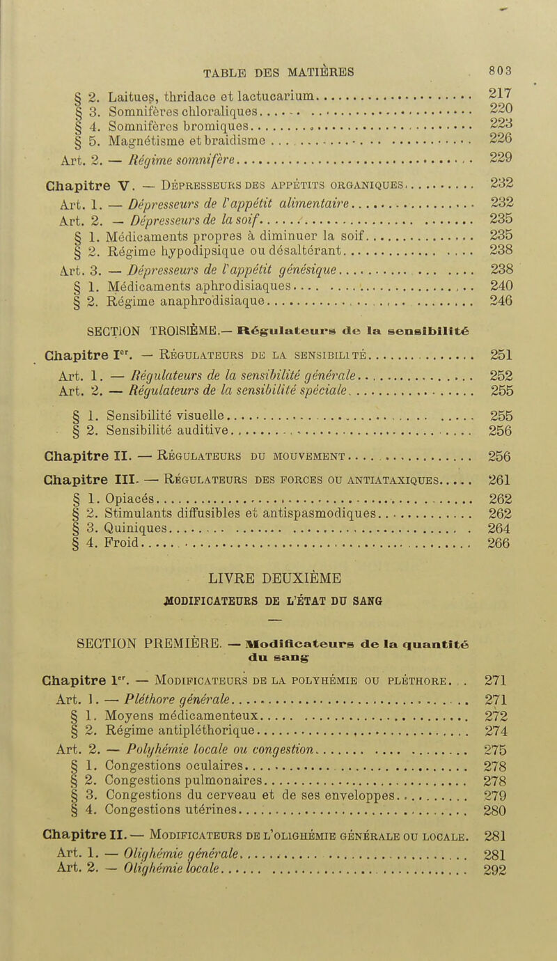 §2. Laitues, thridace et lactucarium 217 § 3. Somnifères chloraliques 220 § 4. Somnifères bromiques 223 § 5. Magnétisme et braidisme ... • 226 Art. 2. — Régime somnifère 229 Chapitre V. — Dépresseurs des appétits organiques 232 Art. 1. — Dépresseurs de Vappétit alimentaire 232 Art. 2. — Dépresseurs de la soif 235 § 1. Médicaments propres à diminuer la soif 235 § 2. Régime hypodipsique ou désaltérant 238 Art. 3. — Dépresseurs de l'appétit génésique 238 § 1. Médicaments aphrodisiaques 240 § 2. Régime anaphrodisiaque 246 SECTION TROISIÈME.— Régulateurs de la sensibilité Chapitre Ier. — Régulateurs de la sensibilité 251 Art. 1. —Régulateurs de la sensibilité générale 252 Art. 2. — Régulateurs de la sensibilité spéciale 255 § 1. Sensibilité visuelle 255 • § 2. Sensibilité auditive 256 Chapitre II. — Régulateurs du mouvement 256 Chapitre III- — Régulateurs des forces ou antiataxiques 261 § 1. Opiacés 262 § 2. Stimulants diffusibles et antispasmodiques 262 § 3. Quiniques 264 § 4. Froid 266 LIVRE DEUXIÈME MODIFICATEURS DE L'ÉTAT DU SANG SECTION PREMIÈRE. — Modificateurs de la quantité du sang Chapitre 1. — Modificateurs de la polvhémie ou pléthore. . 271 Art. 1. — Pléthore générale 271 § 1. Moyens médicamenteux 272 § 2. Régime antipléthorique 274 Art. 2. — Polyhémie locale ou congestion 275 § 1. Congestions oculaires 278 § 2. Congestions pulmonaires 278 § 3. Congestions du cerveau et de ses enveloppes 279 § 4. Congestions utérines. 280 Chapitre II. — Modificateurs de l'olighémie générale ou locale. 281 Art. 1. — Olighémie générale 281 Art. 2. — Olighémie locale 292