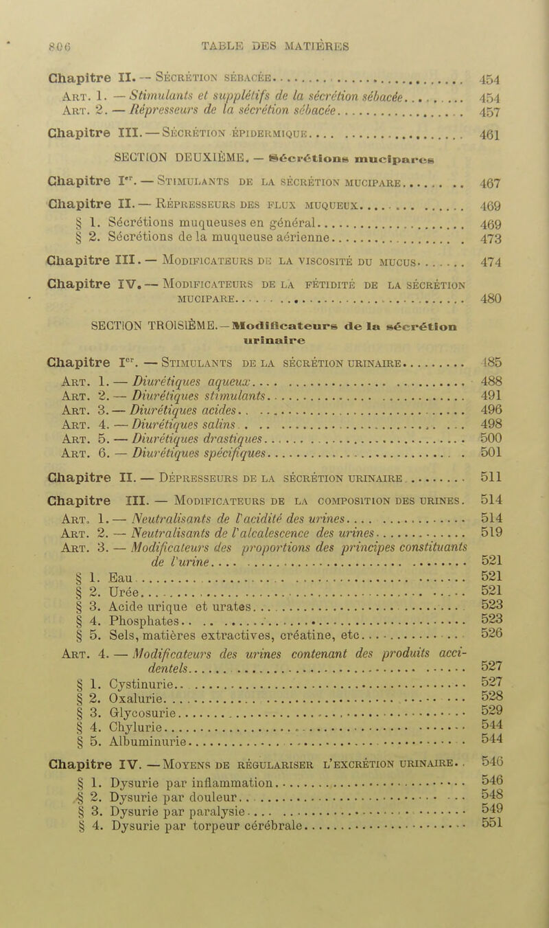 Chapitre II. — Sécrétion sébacée 454 Art. 1. — Stimulants et supplétifs de la sécrétion sébacée......... 454 Art. 2. — Répresseurs de la sécrétion sébacée 457 Chapitre III. — Sécrétion épideumique 461 SECTION DEUXIÈME, - Sécrétion» muclparcs Chapitre Ier. — Stimulants de la sécrétion mucipare 467 Chapitre II.— Répresseurs des flux muqueux 469 § 1. Sécrétions muqueuses en général 469 § 2. Sécrétions de la muqueuse aérienne 473 Chapitre III. — Modificateurs dk la viscosité du mucus 474 Chapitre IV.— Modificateurs delà fétidité de la sécrétion mucipare 480 SECTION TROISIÈME.-Modificateurs de la sécrétion urinaire Chapitre Ier.—Stimulants delà sécrétion urinaire 185 Art. 1. — Diurétiques aqueux 488 Art. 2. — Diurétiques stimulants 491 Art. 3. — Diurétiques acides 496 Art. 4. — Diurétiques salins .. ... 498 Art. 5.— Diurétiques dynastiques 500 Art. 6. — Diurétiques spécifiques 501 Chapitre II. — Dépresseurs de la sécrétion urinaire 511 Chapitre III. — Modificateurs de la composition des urines . 514 Art, 1.— Neutralisants de l'acidité des urines 514 Art. 2. — Neutralisants de Valcalescence des urines 519 Art. 3. — Modificateurs des proportions des principes constituants de Vurine 521 § 1. Eau 521 § 2. Urée... 521 § 3. Acide urique et urates 523 § 4. Phosphates 523 § 5. Sels, matières extractives, créatine, etc... - .. 526 Art. 4. — Modificateurs des mines contenant des produits acci- dentels 527 § 1. Cystinurie 527 § 2. Oxalurie 528 § 3. Glycosurie 529 § 4. Chylurie 544 § 5. Albuminurie • 544 Chapitre IV.—Moyens de régulariser l'excrétion urinaire. . 546 § 1. Dysurie par inflammation 546 ,•§ 2. Dysurie par douleur.. 548 § 3. Dysurie par paralysie 549 § 4. Dysurie par torpeur cérébrale 551