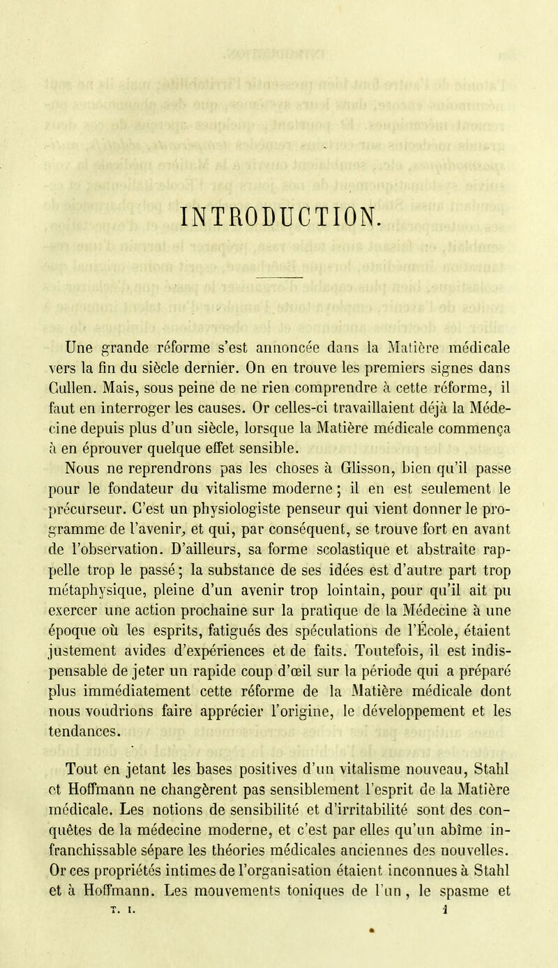 INTRODUCTION. Une grande reforme s'est annoncée dans la Matière médicale vers la fin du siècle dernier. On en trouve les premiers signes dans Cullen. Mais, sous peine de ne rien comprendre à cette réforme, il faut en interroger les causes. Or celles-ci travaillaient déjà la Méde- cine depuis plus d'un siècle, lorsque la Matière médicale commença à en éprouver quelque effet sensible. Nous ne reprendrons pas les choses à Glisson, bien qu'il passe pour le fondateur du vitalisme moderne ; il en est seulement le précurseur. C'est un physiologiste penseur qui vient donner le pro- gramme de l'avenir^, et qui, par conséquent, se trouve fort en avant de l'observation. D'ailleurs, sa forme scolastique et abstraite rap- pelle trop le passé ; la substance de ses idées est d'autre part trop métaphysique, pleine d'un avenir trop lointain, pour qu'il ait pu exercer une action prochaine sur la pratique de la Médecine à une époque où les esprits, fatigués des spéculations de l'École, étaient justement avides d'expériences et de faits. Toutefois, il est indis- pensable de jeter un rapide coup d'œil sur la période qui a préparé plus immédiatement cette réforme de la Matière médicale dont nous voudrions faire apprécier l'origine, le développement et les tendances. Tout en jetant les bases positives d'un vitalisme nouveau, Stahl et Hoffmann ne changèrent pas sensiblement l'esprit de la Matière médicale. Les notions de sensibilité et d'irritabilité sont des con- quêtes de la médecine moderne, et c'est par elles qu'un abîme in- franchissable sépare les théories médicales anciennes des nouvelles. Or ces propriétés intimes de l'organisation étaient inconnues à Stahl et à Hoffmann. Les mouvements toniques de l'un , le spasme et