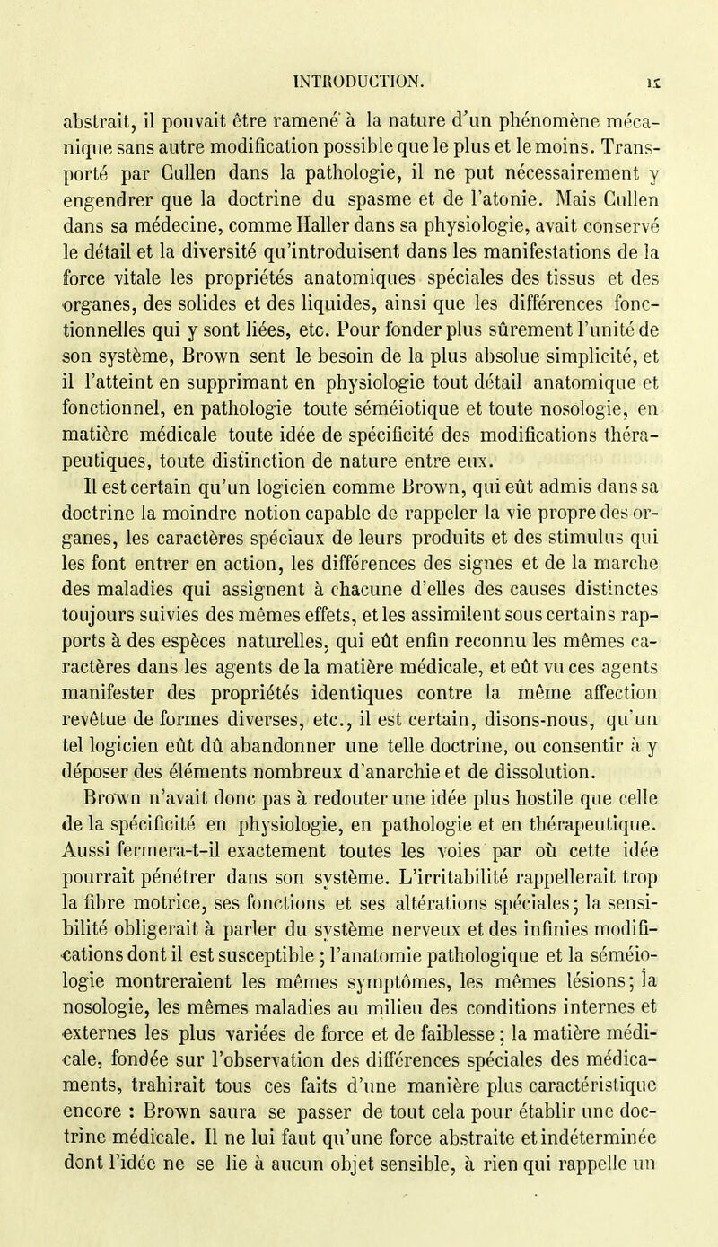 abstrait, il pouvait être ramené à la nature d'un phénomène méca- nique sans autre modification possible que le plus et le moins. Trans- porté par Cullen dans la pathologie, il ne put nécessairement y engendrer que la doctrine du spasme et de l'atonie. Mais Cullen dans sa médecine, comme Haller dans sa physiologie, avait conservé le détail et la diversité qu'introduisent dans les manifestations de la force vitale les propriétés anatomiques spéciales des tissus et des ■organes, des soUdes et des liquides, ainsi que les différences fonc- tionnelles qui y sont liées, etc. Pour fonder plus sûrement l'unité de son système, Brown sent le besoin de la plus absolue simplicité, et il l'atteint en supprimant en physiologie tout détail anatomiqiie et fonctionnel, en pathologie toute séméiotique et toute nosologie, en matière médicale toute idée de spécificité des modifications théra- peutiques, toute distinction de nature entre eux. Il est certain qu'un logicien comme Brown, qui eût admis danssa doctrine la moindre notion capable de rappeler la vie propre des or- ganes, les caractères spéciaux de leurs produits et des stimulus qui les font entrer en action, les différences des signes et de la marche des maladies qui assignent à chacune d'elles des causes distinctes toujours suivies des mêmes effets, et les assimilent sous certains rap- ports à des espèces naturelles, qui eût enfin reconnu les mêmes ca- ractères dans les agents de la matière médicale, et eût vu ces agents manifester des propriétés identiques contre la même affection revêtue de formes diverses, etc., il est certain, disons-nous, qu'un tel logicien eût dû abandonner une telle doctrine, ou consentir à y déposer des éléments nombreux d'anarchie et de dissolution. BroAvn n'avait donc pas à redouter une idée plus hostile que celle de la spécificité en physiologie, en pathologie et en thérapeutique. Aussi fermera-t-il exactement toutes les voies par oii cette idée pourrait pénétrer dans son système. L'irritabilité rappellerait trop la fibre motrice, ses fonctions et ses altérations spéciales; la sensi- biUté obligerait à parler du système nerveux et des infinies modifi- cations dont il est susceptible ; l'anatomie pathologique et la séméio- logie montreraient les mêmes symptômes, les mêmes lésions ; la nosologie, les mêmes maladies au milieu des conditions internes et externes les plus variées de force et de faiblesse ; la matière médi- cale, fondée sur l'observation des différences spéciales des médica- ments, trahirait tous ces faits d'une manière plus caractéristique encore : Brown saura se passer de tout cela pour établir une doc- trine médicale. Il ne lui faut qu'une force abstraite et indéterminée dont l'idée ne se lie à aucun objet sensible, à rien qui rappelle un