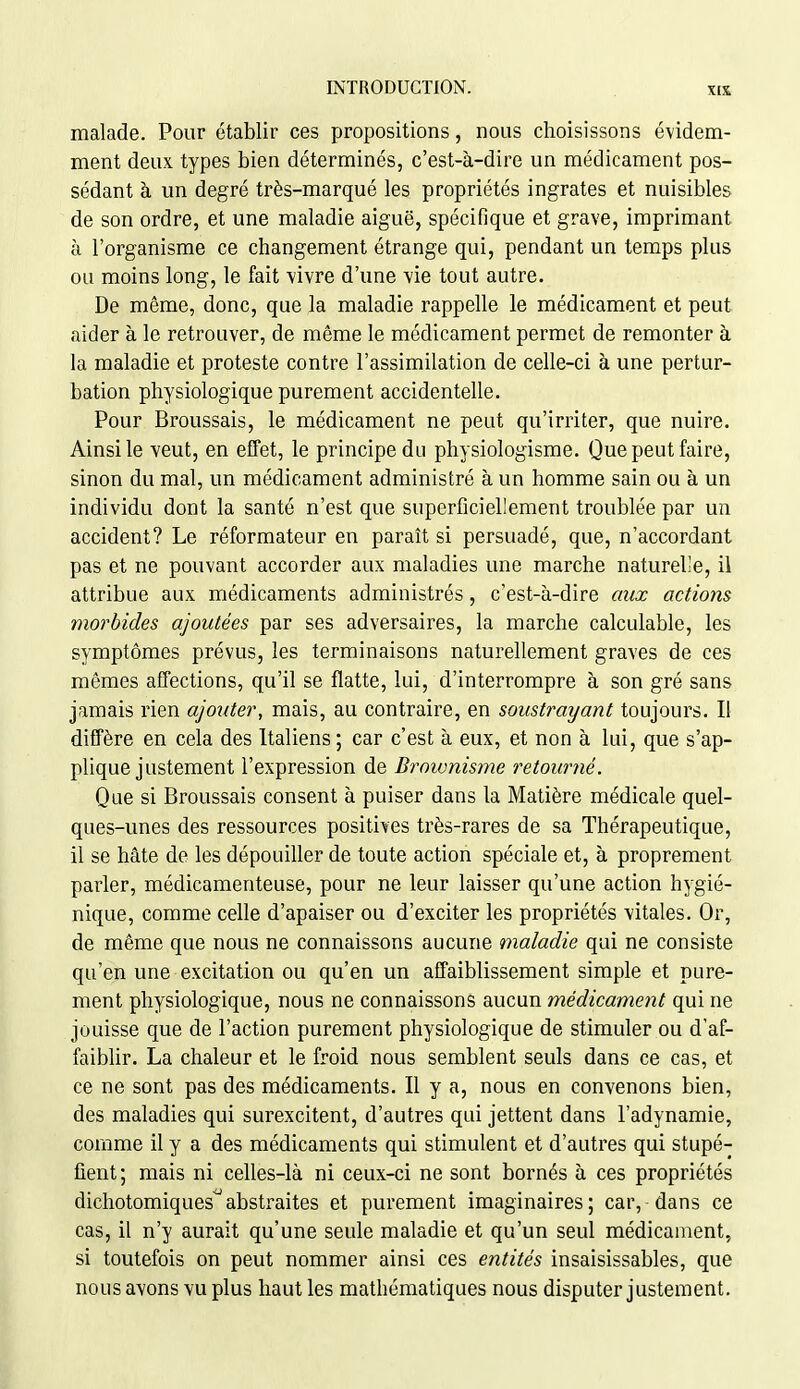 malade. Pour établir ces propositions, nous choisissons évidem- ment deux types bien déterminés, c'est-à-dire un médicament pos- sédant à un degré très-marqué les propriétés ingrates et nuisibles de son ordre, et une maladie aiguë, spécifique et grave, imprimant à l'organisme ce changement étrange qui, pendant un temps plus ou moins long, le fait vivre d'une vie tout autre. De même, donc, que la maladie rappelle le médicament et peut aider à le retrouver, de même le médicament permet de remonter à la maladie et proteste contre l'assimilation de celle-ci à une pertur- bation physiologique purement accidentelle. Pour Broussais, le médicament ne peut qu'irriter, que nuire. Ainsi le veut, en effet, le principe du physiologisme. Que peut faire, sinon du mal, un médicament administré à un homme sain ou à un individu dont la santé n'est que superficiellement troublée par un accident? Le réformateur en paraît si persuadé, que, n'accordant pas et ne pouvant accorder aux maladies une marche naturelle, il attribue aux médicaments administrés, c'est-à-dire aux actions morbides ajoutées par ses adversaires, la marche calculable, les symptômes prévus, les terminaisons naturellement graves de ces mêmes affections, qu'il se flatte, lui, d'interrompre à son gré sans jamais rien ajouter, mais, au contraire, en soustrayant toujours. Il diffère en cela des Italiens; car c'est à eux, et non à lui, que s'ap- plique justement l'expression de Broivnisme retourné. Que si Broussais consent à puiser dans la Matière médicale quel- ques-unes des ressources positives très-rares de sa Thérapeutique, il se hâte de les dépouiller de toute action spéciale et, à proprement parler, médicamenteuse, pour ne leur laisser qu'une action hygié- nique, comme celle d'apaiser ou d'exciter les propriétés vitales. Or, de même que nous ne connaissons aucune maladie qui ne consiste qu'en une excitation ou qu'en un affaiblissement simple et pure- ment physiologique, nous ne connaissons aucun médicament qui ne jouisse que de l'action purement physiologique de stimuler ou d'af- faiblir. La chaleur et le froid nous semblent seuls dans ce cas, et ce ne sont pas des médicaments. Il y a, nous en convenons bien, des maladies qui surexcitent, d'autres qui jettent dans l'adynamie, comme il y a des médicaments qui stimulent et d'autres qui stupé- fient; mais ni celles-là ni ceux-ci ne sont bornés à ces propriétés dichotomiques^abstraites et purement imaginaires; car, dans ce cas, il n'y aurait qu'une seule maladie et qu'un seul médicament, si toutefois on peut nommer ainsi ces entités insaisissables, que nous avons vu plus haut les mathématiques nous disputer justement.