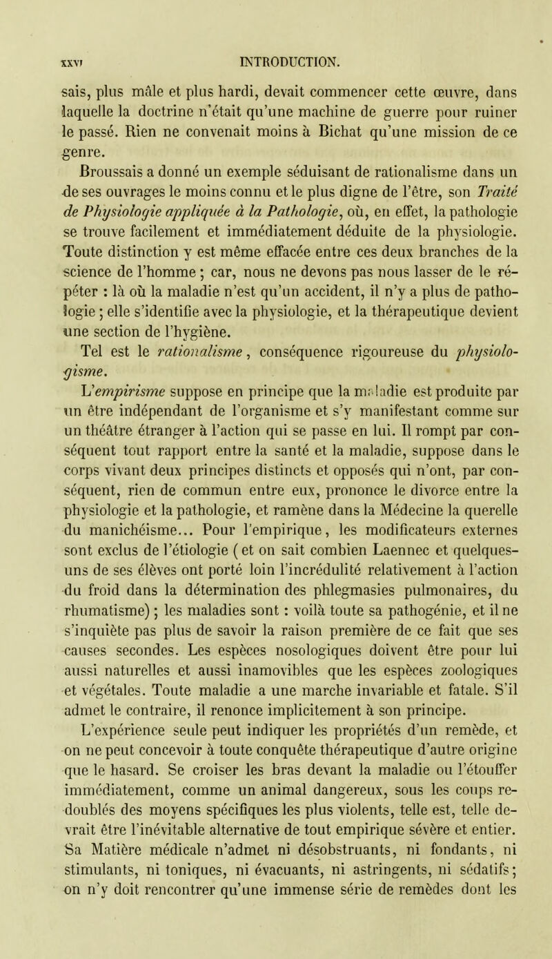 sais, plus mâle et plus hardi, devait commencer cette œuvre, dans laquelle la doctrine n'était qu'une machine de guerre pour ruiner le passé. Rien ne convenait moins à Bichat qu'une mission de ce genre. Broussais a donné un exemple séduisant de rationalisme dans un -de ses ouvrages le moins connu et le plus digne de l'être, son Traité de Physiologie appliquée à la Pathologie, où, en effet, la pathologie se trouve facilement et immédiatement déduite de la physiologie. Toute distinction y est même effacée entre ces deux branches de la science de l'homme ; car, nous ne devons pas nous lasser de le ré- péter : là oii la maladie n'est qu'un accident, il n'y a plus de patho- Jogie ; elle s'identifie avec la physiologie, et la thérapeutique devient «ne section de l'hygiène. Tel est le rationalisme, conséquence rigoureuse du phgsiolo- <]isme. \Sempirisme suppose en principe que la m; !adie est produite par un être indépendant de l'organisme et s'y manifestant comme sur un théâtre étranger à l'action qui se passe en lui. 11 rompt par con- séquent tout rapport entre la santé et la maladie, suppose dans le corps vivant deux principes distincts et opposés qui n'ont, par con- séquent, rien de commun entre eux, prononce le divorce entre la physiologie et la pathologie, et ramène dans la Médecine la querelle du manichéisme... Pour l'empirique, les modificateurs externes sont exclus de l'étiologie (et on sait combien Laennec et quelques- uns de ses élèves ont porté loin l'incrédulité relativement à l'action du froid dans la détermination des phlegmasies pulmonaires, du rhumatisme) ; les maladies sont : voilà toute sa pathogénie, et il ne s'inquiète pas plus de savoir la raison première de ce fait que ses causes secondes. Les espèces nosologiques doivent être pour lui aussi naturelles et aussi inamovibles que les espèces zoologiqucs et végétales. Toute maladie a une marche invariable et fatale. S'il admet le contraire, il renonce implicitement à son principe. L'expérience seule peut indiquer les propriétés d'un remède, et on ne peut concevoir à toute conquête thérapeutique d'autre origine que le hasard. Se croiser les bras devant la maladie ou l'étouffer immédiatement, comme un animal dangereux, sous les coups re- doublés des moyens spécifiques les plus violents, telle est, telle de- vrait être l'inévitable alternative de tout empirique sévère et entier. Sa Matière médicale n'admet ni désobstruants, ni fondants, ni stimulants, ni toniques, ni évacuants, ni astringents, ni sédatifs; on n'y doit rencontrer qu'une immense série de remèdes dont les