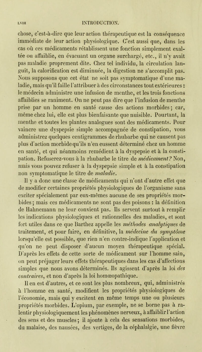 chose, c'est-à-dire que leur action tliérapeutique est la conséquence immédiate de leur action physiologique. C'est aussi que, dans les cas oii ces médicaments rétablissent une fonction simplement exal- tée ou affaiblie, en évacuant un organe surchargé, etc., il n'y avait pas maladie proprement dite. Chez tel individu, la circulation lan- guit, la calorification est diminuée, la digestion ne s'accomplit pas. Nous supposons que cet état ne soit pas symptomatique d'une ma- ladie, mais qu'il faille l'attribuer à des circonstances tout extérieures : le médecin administre une infusion de menthe, et les trois fonctions affaiblies se raniment. On ne peut pas dire que l'infusion de menthe prise par un homme en santé cause des actions morbides; car, même chez lui, elle est plus bienfaisante que nuisible. Pourtant, la menthe et toutes les plantes analogues sont des médicaments. Pour vaincre une dyspepsie simple accompagnée de constipation, vous administrez quelques centigrammes de rhubarbe qui ne causent pas plus d'action morbide qu'ils n'en eussent déterminé chez un homme en santé, et qui néanmoins remédient à la dyspepsie et à la consti- pation, Refuserez-vous à la rhubarbe le titre de médicament? Non, mais vous pouvez refuser à la dyspepsie simple et à la constipation non symptomatique le titre de maladie. 11 y a donc une classe de médicaments qui n'ont d'autre effet que de modifier certaines propriétés physiologiques de l'organisme sans exciter spécialement par eux-mêmes aucune de ses propriétés mor- bides; mais ces médicaments ne sont pas des poisons : la définition de Hahnemann ne leur convient pas. Ils servent surtout à remplir les indications physiologiques et rationnelles des maladies, et sont fort utiles dans ce que Barthez appelle les méthodes analytiques de traitement, et pour faire, en définitive, la médecine du stjmptôme lorsqu'elle est possible, que rien n'en contre-indique l'application et qu'on ne peut disposer d'aucun moyen thérapeutique spécial. D'après les effets de cette sorte de médicament sur l'homme sain, on peut préjuger leurs effets thérapeutiques dans les cas d'affections simples que nous avons déterminés. Ils agissent d'après la loi des contraires, et non d'après la loi homœopathique. lien est d'autres, et ce sont les plus nombreux, qui, administrés à l'homme en santé, modifient les propriétés physiologiques de l'économie, mais qui y excitent en même temps une ou plusieurs propriétés morbides. L'opium, par exemple, ne se borne pas à ra- lentir physiologiquement les phénomènes nerveux, à affaiblir l'action des sens et des muscles ; il ajoute à cela des sensations morbides, du malaise, des nausées, des vertiges, de la céphalalgie, une fièvre