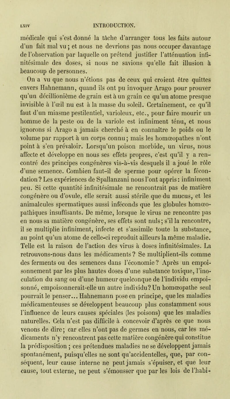 médicale qui s'est donné la tâche d'arranger tous les faits autour d'un fait mal vu ; et nous ne devrions pas nous occuper davantage de l'observation par laquelle on prétend justifier l'atténuation infi- nitésimale des doses, si nous ne savions qu'elle fait illusion à beaucoup de personnes. On a vu que nous n'étions pas de ceux qui croient être quittes envers Hahnemann, quand ils ont pu invoquer Arago pour prouver qu'un décillionième de grain est à un grain ce qu'un atome presque invisible à l'œil nu est à la masse du soleil. Certainement, ce qu'il faut d'un miasme pestilentiel, varioleux, etc., pour faire mourir un homme de la peste ou de la variole est infiniment ténu, et nous ignorons si Arago a jamais cherché à en connaître le poids ou le volume par rapport à un corps connu ; mais les homœopathes n'ont point à s'en prévaloir. Lorsqu'un poison morbide, un virus, nous affecte et développe en nous ses effets propres, c'est qu'il y a ren- contré des principes congénères vis-à-vis desquels il a joué le rôle d'une semence. Combien faut-il de sperme pour opérer la fécon- dation ? Les expériences de Spallanzani nous l'ont appris : infiniment peu. Si cette quantité infinitésimale ne rencontrait pas de matière congénère ou d'ovule, elle serait aussi stérile que du mucus, et les animalcules spermatiques aussi inféconds que les globules homœo- pathiques insuffisants. De même, lorsque le virus ne rencontre pas en nous sa matière congénère, ses effets sont nuls; s'il la rencontre, il se multiplie infiniment, infecte et s'assimile toute la substance, au point qu'un atome de celle-ci reproduit ailleurs la même maladie. Telle est la raison de l'action des virus à doses infinitésimales. La retrouvons-nous dans les médicaments? Se multiplient-ils comme des ferments ou des semences dans l'économie ? Après un empoi- sonnement par les plus hautes doses d'une substance toxique, l'ino- culation du sang ou d'une humeur quelconque de l'individu empoi- sonné, empoisonnerait-elle un autre individu? Un homœopathe seul pourrait le penser... Hahnemann pose en principe, que les maladies médicamenteuses se développent beaucoup plus constamment sous l'influence de leurs causes spéciales (les poisons) que les maladies naturelles. Cela n'est pas difficile à concevoir d'après ce que nous venons de dire ; car elles n'ont pas de germes en nous, car les mé- dicaments n'y rencontrent pas celte matière congénère qui constitue la prédisposition ; ces prétendues maladies ne se développent jamais spontanément, puisqu'elles ne sont qu'accidentelles, que, par con- séquent, leur cause interne ne peut jamais s'épuiser, et que leur cause, tout externe, ne peut s'émousser que par les lois de l'habi-