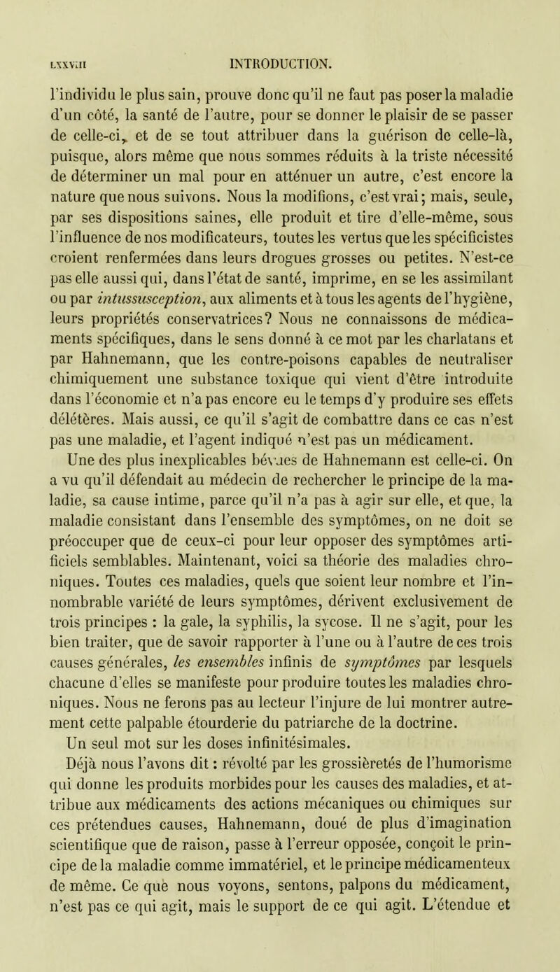 l'individu le plus sain, prouve donc qu'il ne faut pas poser la maladie d'un côté, la santé de l'autre, pour se donner le plaisir de se passer de celle-ci, et de se tout attribuer dans la guérison de celle-là, puisque, alors même que nous sommes réduits à la triste nécessité de déterminer un mal pour en atténuer un autre, c'est encore la nature que nous suivons. Nous la modifions, c'est vrai; mais, seule, par ses dispositions saines, elle produit et tire d'elle-même, sous l'influence de nos modificateurs, toutes les vertus que les spécificistes croient renfermées dans leurs drogues grosses ou petites. N'est-ce pas elle aussi qui, dans l'état de santé, imprime, en se les assimilant ou par intussusception, aux aliments et à tous les agents de l'hygiène, leurs propriétés conservatrices? Nous ne connaissons de médica- ments spécifiques, dans le sens donné à ce mot par les charlatans et par Hahnemann, que les contre-poisons capables de neutraliser chimiquement une substance toxique qui vient d'être introduite dans l'économie et n'a pas encore eu le temps d'y produire ses effets délétères. Mais aussi, ce qu'il s'agit de combattre dans ce cas n'est pas une maladie, et l'agent indiqué n'est pas un médicament. Une des plus inexplicables bé\ues de Hahnemann est celle-ci. On a vu qu'il défendait au médecin de rechercher le principe de la ma- ladie, sa cause intime, parce qu'il n'a pas à agir sur elle, et que, la maladie consistant dans l'ensemble des symptômes, on ne doit se préoccuper que de ceux-ci pour leur opposer des symptômes arti- ficiels semblables. Maintenant, voici sa théorie des maladies chro- niques. Toutes ces maladies, quels que soient leur nombre et l'in- nombrable variété de leurs symptômes, dérivent exclusivement de trois principes : la gale, la syphilis, la sycose. Il ne s'agit, pour les bien traiter, que de savoir rapporter à l'une ou à l'autre de ces trois causes générales, les ensembles infinis de symptômes par lesquels chacune d'elles se manifeste pour produire toutes les maladies chro- niques. Nous ne ferons pas au lecteur l'injure de lui montrer autre- ment cette palpable étourderie du patriarche de la doctrine. Un seul mot sur les doses infinitésimales. Déjà nous l'avons dit : révolté par les grossièretés de l'humorisme qui donne les produits morbides pour les causes des maladies, et at- tribue aux médicaments des actions mécaniques ou chimiques sur ces prétendues causes, Hahnemann, doué de plus d'imagination scientifique que de raison, passe à l'erreur opposée, conçoit le prin- cipe de la maladie comme immatériel, et le principe médicamenteux de même. Ce que nous voyons, sentons, palpons du médicament, n'est pas ce qui agit, mais le support de ce qui agit. L'étendue et