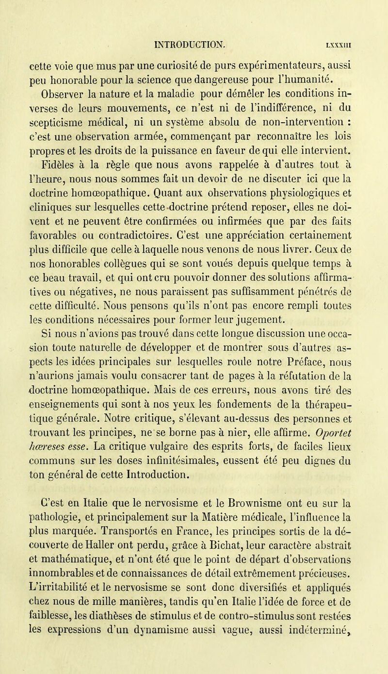 cette voie que mus par une curiosité de purs expérimentateurs, aussi peu honorable pour la science que dangereuse pour l'humanité. Observer la nature et la maladie pour démêler les conditions in- verses de leurs mouvements, ce n'est ni de l'indifférence, ni du scepticisme médical, ni un système absolu de non-intervention : c'est une observation armée, commençant par reconnaître les lois propres et les droits de la puissance en faveur de qui ehe intervient. Fidèles à la règle que nous avons rappelée à d'autres tout à l'heure, nous nous sommes fait un devoir de ne discuter ici que la doctrine homœopathique. Quant aux observations physiologiques et cKniques sur lesquelles cette doctrine prétend reposer, elles ne doi- vent et ne peuvent être confirmées ou infirmées que par des faits favorables ou contradictoires. C'est une appréciation certainement plus difficile que ceUe à laquelle nous venons de nous livrer. Ceux de nos honorables collègues qui se sont voués depuis quelque temps à ce beau travail, et qui ont cru pouvoir donner des solutions affirma- tives ou négatives, ne nous paraissent pas suffisamment pénétrés de cette difficulté. Nous pensons qu'ils n'ont pas encore rempli toutes les conditions nécessaires pour former leur jugement. Si nous n'avions pas trouvé dans cette longue discussion une occa- sion toute naturelle de développer et de montrer sous d'autres as- pects les idées principales sur lesquelles roule notre Préface, nous n'aurions jamais voulu consacrer tant de pages à la réfutation de la doctrine homœopathique. Mais de ces erreurs, nous avons tiré des enseignements qui sont à nos yeux les fondements de la thérapeu- tique générale. Notre critique, s'élevant au-dessus des personnes et trouvant les principes, ne se borne pas à nier, elle affirme. Oportet hœreses esse. La critique vulgaire des esprits forts, de faciles lieux communs sur les doses infinitésimales, eussent été peu dignes du ton général de cette Introduction, C'est en ItaUe que le nervosisme et le Brownisme ont eu sur la pathologie, et principalement sur la Matière médicale, l'influence la plus marquée. Transportés en France, les principes sortis de la dé- couverte de Haller ont perdu, grâce à Bichat, leur caractère abstrait et mathématique, et n'ont été que le point de départ d'observations innombrables et de connaissances de détail extrêmement précieuses. L'irritabilité et le nervosisme se sont donc diversifiés et appliqués chez nous de mille manières, tandis qu'en Italie l'idée de force et de faiblesse, les diathèses de stimulus et de contro-stimulus sont restées les expressions d'un dynamisme aussi vague, aussi indéterminé.