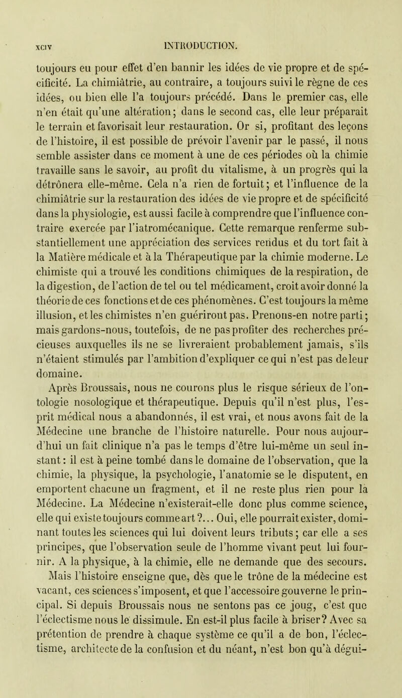 toujours eu pour effet d'en bannir les idées de vie propre et de spé- cificité. La chimiàtrie, au contraire, a toujours suivi le règne de ces idées, ou bien elle l'a toujours précédé. Dans le premier cas, elle n'en était qu'une altération; dans le second cas, elle leur préparait le terrain et favorisait leur restauration. Or si, profitant des leçons de l'histoire, il est possible de prévoir l'avenir par le passé, il nous semble assister dans ce moment à une de ces périodes oîi la chimie travaille sans le savoir, au profit du vitalisme, à un progrès qui la détrônera elle-même. Cela n'a rien de fortuit; et l'influence de la chimiàtrie sur la restauration des idées de vie propre et de spécificité dans la physiologie, est aussi facile à comprendre que l'influence con- traire exercée par l'iatromécanique. Cette remarque renferme sub- stantiellement une appréciation des services rendus et du tort fait à la Matière médicale et à la Thérapeutique par la chimie moderne. Le chimiste qui a trouvé les conditions chimiques de la respiration, de la digestion, de l'action de tel ou tel médicament, croit avoir donné la théoriede ces fonctions etde ces phénomènes. C'est toujours la même illusion, et les chimistes n'en guériront pas. Prenons-en notre parti; mais gardons-nous, toutefois, de ne pas profiter des recherches pré- cieuses auxquelles ils ne se livreraient probablement jamais, s'ils n'étaient stimulés par l'ambition d'expliquer ce qui n'est pas de leur domaine. Après Broussais, nous ne courons plus le risque sérieux de l'on- tologie nosologique et thérapeutique. Depuis qu'il n'est plus, l'es- prit médical nous a abandonnes, il est vrai, et nous avons fait de la Médecine une branche de l'histoire naturelle. Pour nous aujour- d'hui un fait clinique n'a pas le temps d'être lui-même un seul in- stant: il est à peine tombé dans le domaine de l'observation, que la chimie, la physique, la psychologie, l'anatomie se le disputent, en emportent chacune un fragment, et il ne reste plus rien pour la Médecine. La Médecine n'existerait-elle donc plus comme science, elle qui existe toujours commeart ?... Oui, elle pourrait exister, domi- nant toutes les sciences qui lui doivent leurs tributs ; car elle a ses principes, que l'observation seule de l'homme vivant peut lui four- nir. A la physique, h la chimie, elle ne demande que des secours. Mais l'histoire enseigne que, dès que le trône de la médecine est vacant, ces sciences s'imposent, et que l'accessoire gouverne le prin- cipal. Si depuis Broussais nous ne sentons pas ce joug, c'est que l'éclectisme nous le dissimule. En est-il plus facile à briser? Avec sa prétention de prendre à chaque système ce qu'il a de bon, l'éclec- tisme, architecte de la confusion et du néant, n'est bon qu'à dégui-