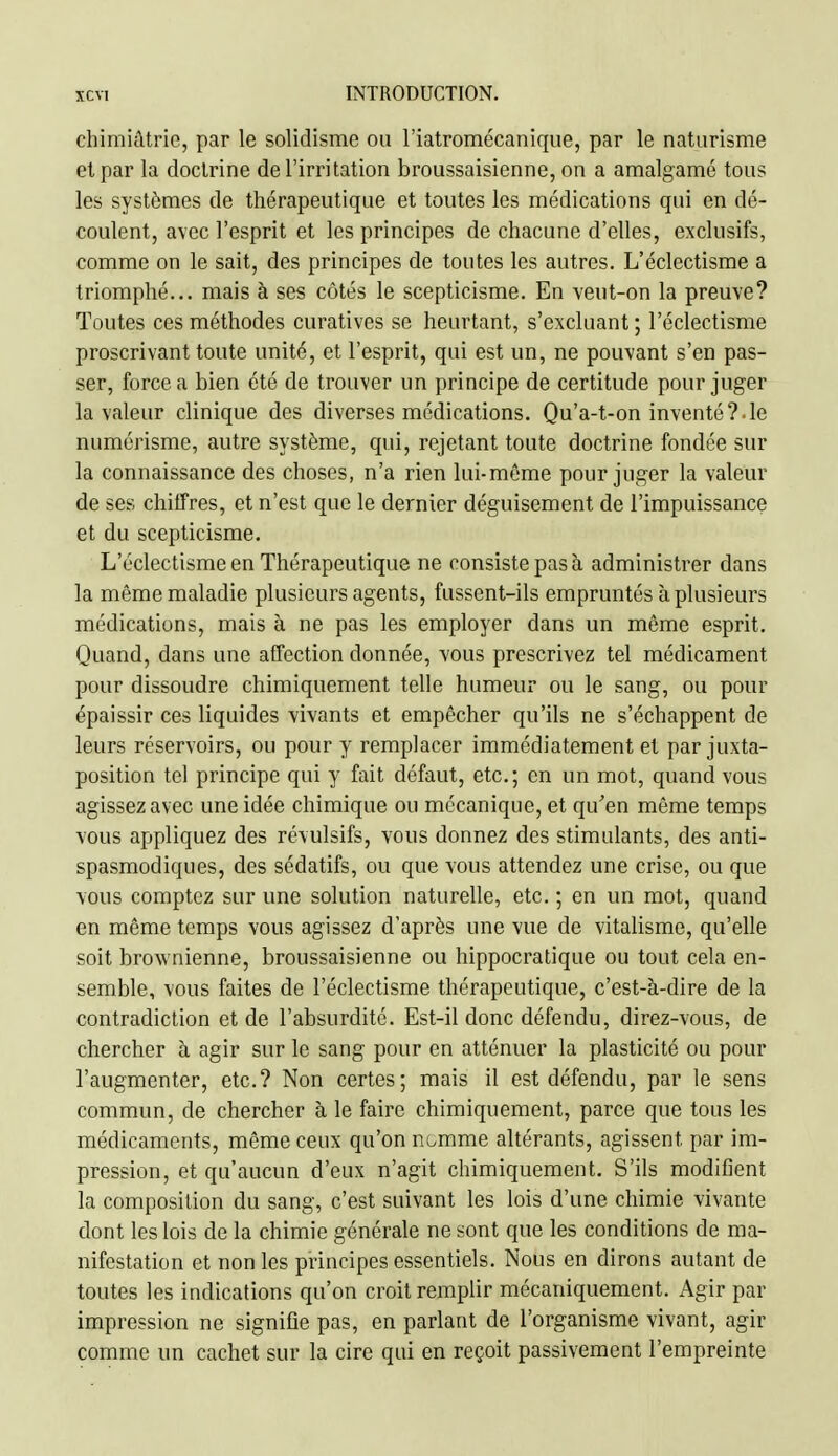 chimiâtric, par le solidisme ou l'iatromécanique, par le naturisme elpar la doctrine de l'irritation broussaisienne, on a amalgamé tous les systèmes de thérapeutique et toutes les médications qui en dé- coulent, avec l'esprit et les principes de chacune d'elles, exclusifs, comme on le sait, des principes de toutes les autres. L'éclectisme a triomphé... mais à ses côtés le scepticisme. En veut-on la preuve? Toutes ces méthodes curatives se heurtant, s'excluant ; l'éclectisme proscrivant toute unité, et l'esprit, qui est un, ne pouvant s'en pas- ser, force a bien été de trouver un principe de certitude pour juger la valeur clinique des diverses médications. Qu'a-t-on inventé?.le numérisme, autre système, qui, rejetant toute doctrine fondée sur la connaissance des choses, n'a rien lui-même pour juger la valeur de ses chiffres, et n'est que le dernier déguisement de l'impuissance et du scepticisme. L'éclectisme en Thérapeutique ne consiste pas à administrer dans la même maladie plusieurs agents, fussent-ils empruntés à plusieurs médications, mais à ne pas les employer dans un même esprit. Quand, dans une affection donnée, vous prescrivez tel médicament pour dissoudre chimiquement telle humeur ou le sang, ou pour épaissir ces liquides vivants et empêcher qu'ils ne s'échappent de leurs réservoirs, ou pour y remplacer immédiatement et par juxta- position tel principe qui y fait défaut, etc.; en un mot, quand vous agissez avec une idée chimique ou mécanique, et qu'en même temps vous appliquez des révulsifs, vous donnez des stimulants, des anti- spasmodiques, des sédatifs, ou que vous attendez une crise, ou que vous comptez sur une solution naturelle, etc. ; en un mot, quand en même temps vous agissez d'après une vue de vitalisme, qu'elle soit brownienne, broussaisienne ou hippocratique ou tout cela en- semble, vous faites de l'éclectisme thérapeutique, c'est-à-dire de la contradiction et de l'absurdité. Est-il donc défendu, direz-vous, de chercher à agir sur le sang pour en atténuer la plasticité ou pour l'augmenter, etc.? Non certes; mais il est défendu, par le sens commun, de chercher à le faire chimiquement, parce que tous les médicaments, même ceux qu'on ni.mme altérants, agissent par im- pression, et qu'aucun d'eux n'agit chimiquement. S'ils modifient la composition du sang, c'est suivant les lois d'une chimie vivante dont les lois de la chimie générale ne sont que les conditions de ma- nifestation et non les principes essentiels. Nous en dirons autant de toutes les indications qu'on croit remplir mécaniquement. Agir par impression ne signifie pas, en parlant de l'organisme vivant, agir comme un cachet sur la cire qui en reçoit passivement l'empreinte