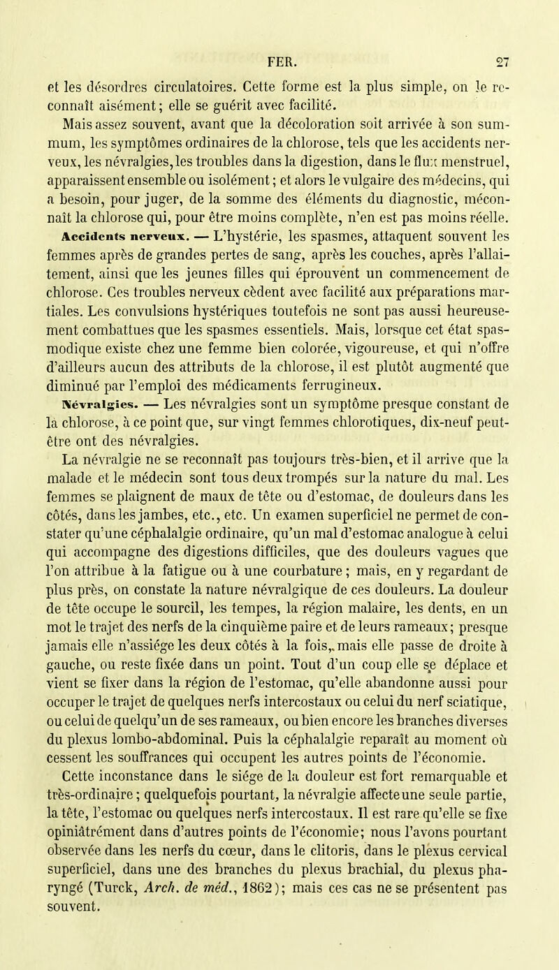 et les désordres circulatoires. Cette forme est la plus simple, on le re- connaît aisément; elle se guérit avec facilité. Mais assez souvent, avant que la décoloration soit arrivée à son sum- mum, les symptômes ordinaires de la chlorose, tels que les accidents ner- veux, les névralgies,les troubles dans la digestion, dans le flu;c menstruel, apparaissent ensemble ou isolément ; et alors le vulgaire des médecins, qui a besoin, pour juger, de la somme des éléments du diagnostic, mécon- naît la chlorose qui, pour être moins complète, n'en est pas moins réelle. Accidents nerveux. — L'hystérie, les spasmes, attaquent souvent les femmes après de grandes pertes de sang, après les couches, après l'allai- tement, ainsi que les jeunes fdles qui éprouvent un commencement de chlorose. Ces troubles nerveux cèdent avec facilité aux préparations mar- tiales. Les convulsions hystériques toutefois ne sont pas aussi heureuse- ment combattues que les spasmes essentiels. Mais, lorsque cet état spas- modique existe chez une femme bien colorée, vigoureuse, et qui n'offre d'ailleurs aucun des attributs de la chlorose, il est plutôt augmenté que diminué par l'emploi des médicaments ferrugineux. Névralgies. — Les névralgies sont un symptôme presque constant de là chlorose, à ce point que, sur vingt femmes chlorotiques, dix-neuf peut- être ont des névralgies. La névralgie ne se reconnaît pas toujours très-bien, et il arrive que la malade et le médecin sont tous deux trompés sur la nature du mal. Les femmes se plaignent de maux de tête ou d'estomac, de douleurs dans les côtés, dans les jambes, etc., etc. Un examen superficiel ne permet de con- stater qu'une céphalalgie ordinaire, qu'un mal d'estomac analogue à celui qui accompagne des digestions difficiles, que des douleurs vagues que l'on attribue à la fatigue ou à une courbature ; mais, en y regardant de plus près, on constate la nature névralgique de ces douleurs. La douleur de tête occupe le sourcil, les tempes, la région malaire, les dents, en un mot le trajet des nerfs de la cinquième paire et de leurs rameaux ; presque jamais elle n'assiège les deux côtés à la fois,, mais elle passe de droite à gauche, ou reste fixée dans un point. Tout d'un coup elle se déplace et vient se fixer dans la région de l'estomac, qu'elle abandonne aussi pour occuper le trajet de quelques nerfs intercostaux ou celui du nerf sciatique, ou celui de quelqu'un de ses rameaux, ou bien encore les branches diverses du plexus lombo-abdominal. Puis la céphalalgie reparaît au moment où cessent les souffrances qui occupent les autres points de l'économie. Cette inconstance dans le siège de la douleur est fort remarquable et très-ordiaaire ; quelquefois pourtant, la névralgie affecte une seule partie, la tête, l'estomac ou quelques nerfs intercostaux. Il est rare qu'elle se fixe opiniâtrément dans d'autres points de l'économie; nous l'avons pourtant observée dans les nerfs du cœur, dans le clitoris, dans le plexus cervical superficiel, dans une des branches du plexus brachial, du plexus pha- ryngé (Turck, Arch. de méd., 1862); mais ces cas ne se présentent pas souvent.