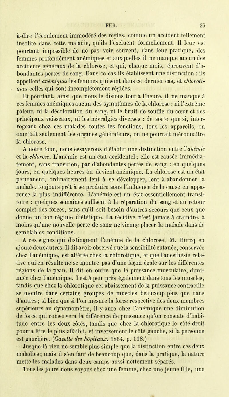 à-dire l'ccoulement immodéré des règles, comme un accident tellement insolite dans cette maladie, qu'ils l'excluent formellement. Il leur est pourtant impossible de ne pas voir souvent, dans leur pratique, des femmes profondément anémiques et auxquelles il ne manque aucun des accidents généraux de la chlorose, et qui, chaque mois, éprouvent d'a- bondantes pertes de sang. Dans ce cas ils établissent une distinction : ils appellent anémiques les femmes qui sont dans ce dernier cas, et ddoroli- ques celles qui sont incomplètement réglées. Et pourtant, ainsi que nous le disions tout à l'heure, il ne manque à ces femmes anémiques aucun des symptômes de la chlorose : ni l'extrême pâleur, ni la décoloration du sang, ni le bruit de souffle du cœur et des principaux vaisseaux, ni les névralgies diverses : de sorte que si, inter- rogeant chez ces malades toutes les fonctions, tous les appareils, on omettait seulement les organes générateurs, on ne pourrait méconnaître la chlorose. A notre tour, nous essayerons d'établir une distinction entre Vanémie et la chlorose. L'anémie est un état accidentel ; elle est causée immédia- tement, sans transition, par d'abondantes pertes de sfing : en quelques jours, en quelques heures on devient anémique. La chlorose est un état permanent, ordinairement lent à se développer, lent à abandonner la malade, toujours prêt à se produire sous l'influence delà cause en appa- rence la plus indifférente. L'anémie est un état essentiellement transi- toire : quelques semaines suffisent à la réparation du sang et au retour complet des forces, sans qu'il soit besoin d'autres secours que ceux que donne un bon régime diététique. La récidive n'est jamais à craindre, à moins qu'une nouvelle perte de sang ne vienne placer la malade dans do semblables conditions. A ces signes qui distinguent l'anémie de la chlorose, M. Burcq en ajoute deux autres. Il dit avoir observé que la sensibilité cutanée, conservée chez l'anémique, est altérée chez la chlorotique, et que l'anesthésie rela- tive qui en résulte ne se montre pas d'une façon égale sur les différentes régions de la peau. 11 dit en outre que la puissance musculaire, dimi- nuée chez l'anémique, l'est à peu près également dans tous les muscles, tandis que chez la chlorotique cet abaissement de la puissance contractile se montre dans certains groupes de muscles beaucoup plus que dans d'autres ; si bien que si l'on mesure la force respective des deux membres supérieurs au dynamomètre, il y aura chez l'anémique une diminution de force qui conservera la différence de puissance qu'on constate d'habi- tude entre les deux côtés, tandis que chez la chlorotique le côté droit pourra être le plus affaibli, et inversement le côté gauche, si la personne est gauchère. {Gazette des hôpitaux, 1864, p. 118.) Jusque-là rien ne semble plus simple que la distinction entre ces deux maladies ; mais il s'en faut de beaucoup que, dans la pratique, la nature mette les malades dans deux camps aussi nettement séparés. Tous les jours nous voyons chez une femme, chez une jeune fille, une