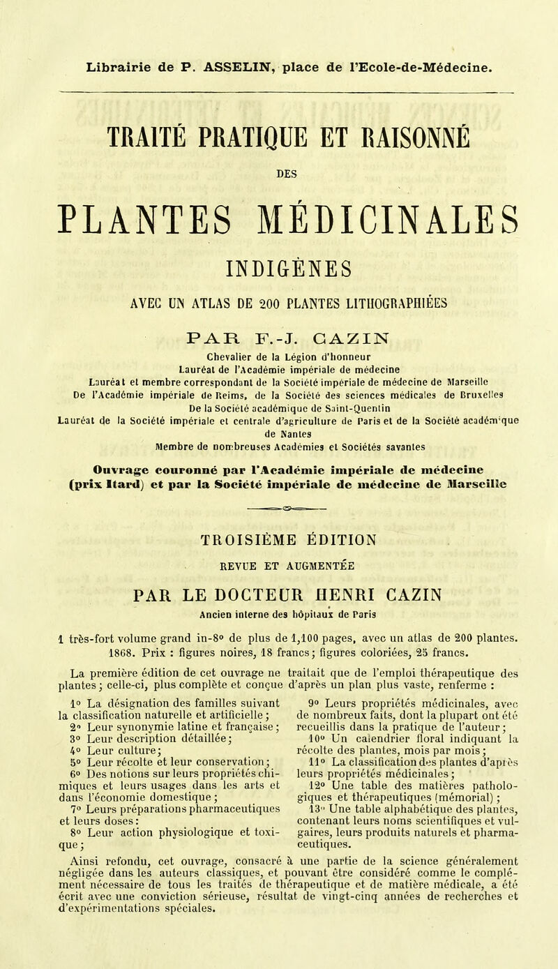 Librairie de P. ASSELIN, place de l'Ecole-de-Médecine. TRAITÉ PRATIQUÉ ET RAISONNÉ DES PLANTES MÉDICINALES INDIGÈNES AVEC m ATLAS DE 200 PLANTES LITIIOGRAPHIÉES PAR F.-J. GAZIN Chevalier de la Légion d'honneur Lauréat de l'Académie impériale de médecine Lauréat et membre correspondunl de la Société impériale de médecine de Marseille De l'Académie impériale de Reims, de la Société des sciences médicales de Bruxelles De la Société académique de Saint-Quenlin Lauréat de la Société impériale et centrale d'agriculture de Paris et de la Société académique de Nantes Membre de nombreuses Académies et Sociétés savantes Ouvrage couronné par l'Académie impériale de médecine (prix Itard) et par la Société impériale de médecine de lUarseillc TROISIÈME ÉDITION REVUE ET AUGMENTÉE PAR LE DOCTEUR HENRI CAZIN Ancien interne des hôpitaux de Paris 1 très-fort volume grand in-S de plus de 1,100 pages, avec un atlas de 200 plantes. 1868. Prix : figures noires, 18 francs; figures coloriées, 25 francs. La première édition de cet ouvrage ne traitait que de l'emploi thérapeutique des plantes ; celle-ci, plus complète et conçue d'après un plan plus vaste, renferme : 1» La désignation des familles suivant 9» Leurs propriétés médicinales, avec la classification naturelle et artificielle ; de nombreux faits, dont la plupart ont été 2 Leur synonymie latine et française ; recueillis dans la pratique de l'auteur ; 3° Leur description détaillée; 10 Un calendrier floral indiquant la 4° Leur culture; récolte des plantes, mois par mois; 50 Leur récolte et leur conservation ; 11 La classification des plantes d'après 6° Des notions sur leurs propriétés chi- leurs propriétés médicinales ; miques et leurs usages dans les arts et 12» Une table des matières patholo- dans l'économie domestique ; giques et thérapeutiques (mémorial) ; 7 Leurs préparations pharmaceutiques 13 Une table alphabétique des plantes, et leurs doses: contenant leurs noms scientifiques et vul- 8» Leur action physiologique et toxi- gaires, leurs produits naturels et pharma- que; ceutiques. Ainsi refondu, cet ouvrage, consacré à une partie de la science généralement négligée dans les auteurs classiques, et pouvant être considéré comme le complé- ment nécessaire de tous les traités de thérapeutique et de matière médicale, a été écrit avec une conviction sérieuse, résultat de vingt-cinq années de recherches et d'expérimentations spéciales.