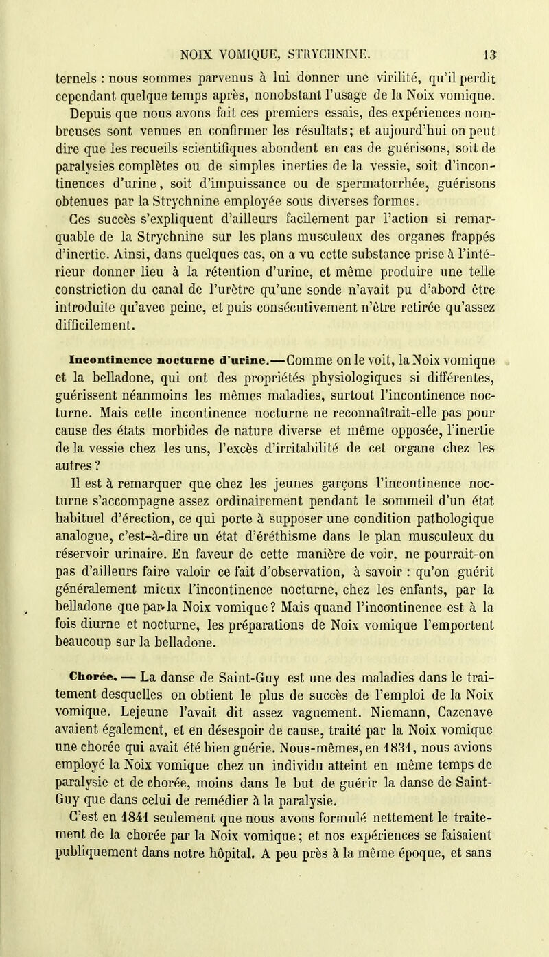 ternels : nous sommes parvenus à lui donner une virilité, qu'il perdit cependant quelque temps après, nonobstant l'usage de la Noix vomique. Depuis que nous avons fait ces premiers essais, des expériences nom- breuses sont venues en confirmer les résultfits; et aujourd'hui on peut dire que les recueils scientifiques abondent en cas de guérisons, soit de paralysies complètes ou de simples inerties de la vessie, soit d'incon- tinences d'urine, soit d'impuissance ou de spermatorrhée, guérisons obtenues par la Strychnine employée sous diverses formes. Ces succès s'expliquent d'ailleurs facilement par l'action si remar- quable de la Strychnine sur les plans musculeux des organes frappés d'inertie. Ainsi, dans quelques cas, on a vu cette substance prise à l'inté- rieur donner lieu à la rétention d'urine, et même produire une telle constriction du canal de l'urètre qu'une sonde n'avait pu d'abord être introduite qu'avec peine, et puis consécutivement n'être retirée qu'assez difficilement. Incontinence nocturne d'urine.—Comme OU le voit, la Noix VOmique et la belladone, qui ont des propriétés physiologiques si différentes, guérissent néanmoins les mêmes maladies, surtout l'incontinence noc- turne. Mais cette incontinence nocturne ne reconnaîtrait-elle pas pour cause des états morbides de nature diverse et même opposée, l'inertie de la vessie chez les uns, l'excès d'irritabilité de cet organe chez les autres ? Il est à remarquer que chez les jeunes garçons l'incontinence noc- turne s'accompagne assez ordinairement pendant le sommeil d'un état habituel d'érection, ce qui porte à supposer une condition pathologique analogue, c'est-à-dire un état d'éréthisme dans le plan musculeux du réservoir urinaire. En faveur de cette manière de voir, ne pourrait-on pas d'ailleurs faire valoir ce fait d'observation, à savoir : qu'on guérit généralement mieux l'incontinence nocturne, chez les enfants, par la belladone que par»la Noix vomique? Mais quand l'incontinence est à la fois diurne et nocturne, les préparations de Noix vomique l'emportent beaucoup sur la belladone. Ciiorée. — La danse de Saint-Guy est une des maladies dans le trai- tement desquelles on obtient le plus de succès de l'emploi de la Noix vomique. Lejeune l'avait dit assez vaguement. Niemann, Cazenave avaient également, et en désespoir de cause, traité par la Noix vomique une chorée qui avait été bien guérie. Nous-mêmes, en i 831, nous avions employé la Noix vomique chez un individu atteint en même temps de paralysie et de chorée, moins dans le but de guérir la danse de Saint- Guy que dans celui de remédier à la paralysie. C'est en 1841 seulement que nous avons formulé nettement le traite- ment de la chorée par la Noix vomique ; et nos expériences se faisaient publiquement dans notre hôpital. A peu près à la même époque, et sans