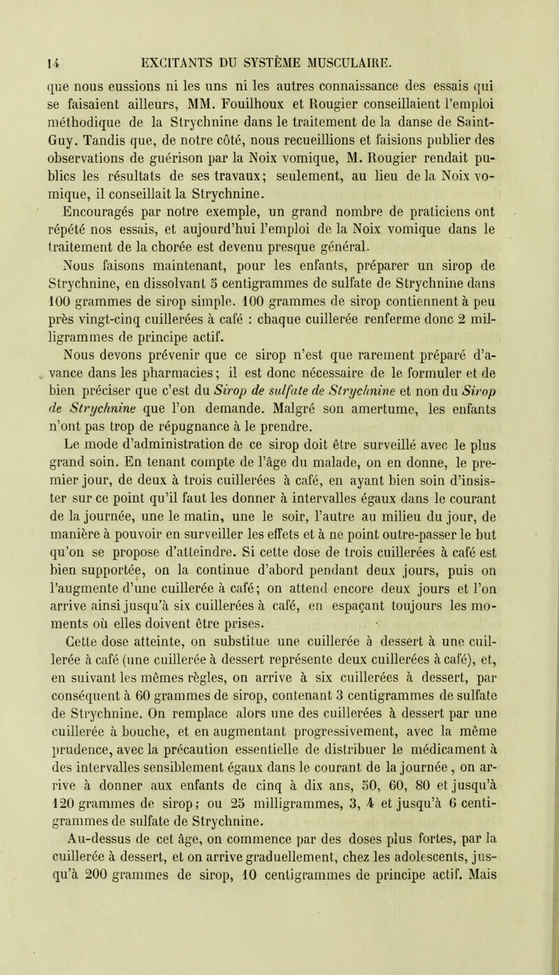 que nous eussions ni les uns ni les autres connaissance des essais qui se faisaient ailleurs, MM. Fouilhoux et Rougier conseillaient l'emploi méthodique de la Strychnine dans le traitement de la danse de Saint- Guy. Tandis que, de notre côté, nous recueillions et faisions publier des observations de guérison par la Noix vomique, M. Rougier rendait pu- blics les résultats de ses travaux; seulement, au lieu de la Noix-vo- mique, il conseillait la Strychnine. Encouragés par notre exemple, un grand nombre de praticiens ont répété nos essais, et aujourd'hui l'emploi de la Noix vomique dans le traitement de la chorée est devenu presque général. Nous faisons maintenant, pour les enfants, préparer un sirop de Strychnine, en dissolvant 5 centigrammes de sulfate de Strychnine dans 100 grammes de sirop simple. 100 grammes de sirop contiennent à peu près vingt-cinq cuillerées à café : chaque cuillerée renferme donc 2 mil- ligrammes de principe actif. Nous devons prévenir que ce sirop n'est que rarement préparé d'a- vance dans les pharmacies ; il est donc nécessaire de le formuler et de bien préciser que c'est du Sirop de sulfate de Strychnine et non du Sirop de Strychnine que l'on demande. Mfilgré son amertume, les enfants n'ont pas trop de répugnance à le prendre. Le mode d'administration de ce sirop doit être surveillé avec le plus grand soin. En tenant compte de l'âge du malade, on en donne, le pre- mier jour, de deux à trois cuillerées à café, en ayant bien soin d'insis- ter sur ce point qu'il faut les donner à intervalles égaux dans le courant de la journée, une le matin, une le soir, l'autre au milieu du jour, de manière à pouvoir en surveiller les effets et à ne point outre-passer le but qu'on se propose d'atteindre. Si cette dose de trois cuillerées à café est bien supportée, on la continue d'abord pendant deux jours, puis on l'augmente d'une cuillerée à café ; on attend encore deux jours et l'on arrive ainsi jusqu'à six cuillerées à café, en espaçant toujours les mo- ments où elles doivent être prises. Cette dose atteinte, on substitue une cuillerée à dessert à une cuil- lerée à café (une cuillerée à dessert représente deux cuillerées h café), et, en suivant les mêmes règles, on arrive à six cuillerées à dessert, par conséquent à 60 grammes de sirop, contenant 3 centigrammes de sulfate de Strychnine. On remplace alors une des cuillerées à dessert par une cuillerée à bouche, et en augmentant progressivement, avec la même prudence, avec la précaution essentielle de distribuer le médicament à des intervalles sensiblement égaux dans le courant de la journée, on ar- rive à donner aux enfants de cinq à dix ans, SO, 60, 80 et jusqu'à 120 grammes de sirop; ou 25 milligrammes, 3, -4 et jusqu'à 6 centi- grammes de sulfate de Strychnine. Au-dessus de cet âge, on commence jjar des doses plus fortes, par la cuillerée à dessert, et on arrive graduellement, chez les adolescents, jus-