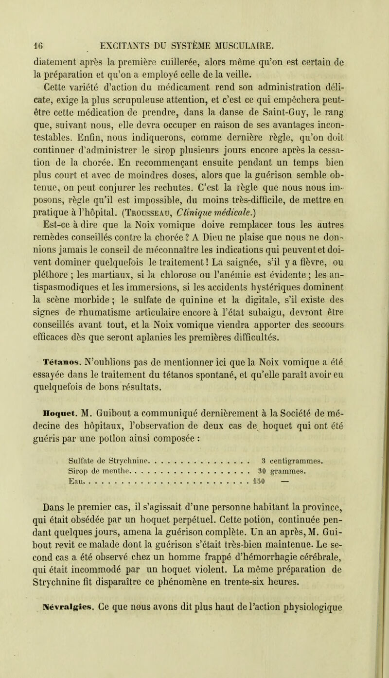 diatement après la première cuillerée, alors même qu'on est certain de la préparation et qu'on a employé celle de la veille. Cette variété d'action du médicament rend son administration déli- cate, exige la plus scrupuleuse attention, et c'est ce qui empêchera peut- être cette médication de prendre, dans la danse de Saint-Guy, le rang que, suivant nous, elle devra occuper en raison de ses avantages incon- testables. Enfin, nous indiquerons, comme dernière règle, qu'on doit continuer d'administrer le sirop plusieurs jours encore après la cessa- tion de la chorée. En recommençant ensuite pendant un temps bien plus court et avec de moindres doses, alors que la guérison semble ob- tenue, on peut conjurer les rechutes. C'est la règle que nous nous im- posons, règle qu'il est impossible, du moins très-difficile, de mettre en pratique à l'hôpital. (Trousseau, Clinique médicale.) Est-ce à dire que la Noix vomique doive remplacer tous les autres remèdes conseillés contre la chorée ? A Dieu ne plaise que nous ne don- nions jamais le conseil de méconnaître les indications qui peuvent et doi- vent dominer quelquefois le traitement ! La saignée, s'il y a fièvre, ou pléthore ; les martiaux, si la chlorose ou l'anémie est évidente ; les an- tispasmodiques et les immersions, si les accidents hystériques dominent la scène morbide ; le sulfate de quinine et la digitale, s'il existe des signes de rhumatisme articulaire encore à l'état subaigu, devront êlre conseillés avant tout, et la Noix vomique viendra apporter des secours efficaces dès que seront aplanies les premières difficultés. Tétanos. N'oublions pas de mentionner ici que la Noix vomique a été essayée dans le traitem_ent du tétanos spontané, et qu'elle parait avoir eu quelquefois de bons résultats. Hoquet. M. Guibout a communiqué dernièrement à la Société de mé- decine des hôpitaux, l'observation de deux cas de hoquet qui ont été guéris par une potion ainsi composée : Sulfate de Strycliniiip 3 centigrammes. Sirop de menthe 30 grammes. Eau 150 — Dans le premier cas, il s'agissait d'une personne habitant la province, qui était obsédée par un hoquet perpétuel. Cette potion, continuée pen- dant quelques jours, amena la guérison complète. Un an après, M. Gui- bout revit ce malade dont la guérison s'était très-bien maintenue. Le se- cond cas a été observé chez un homme frappé d'hémorrhagie cérébrale, qui était incommodé par un hoquet violent. La môme préparation de Strychnine fit disparaître ce phénomène en trente-six heures. Névralgies. Ce que nous avons dit plus haut de l'action physiologique