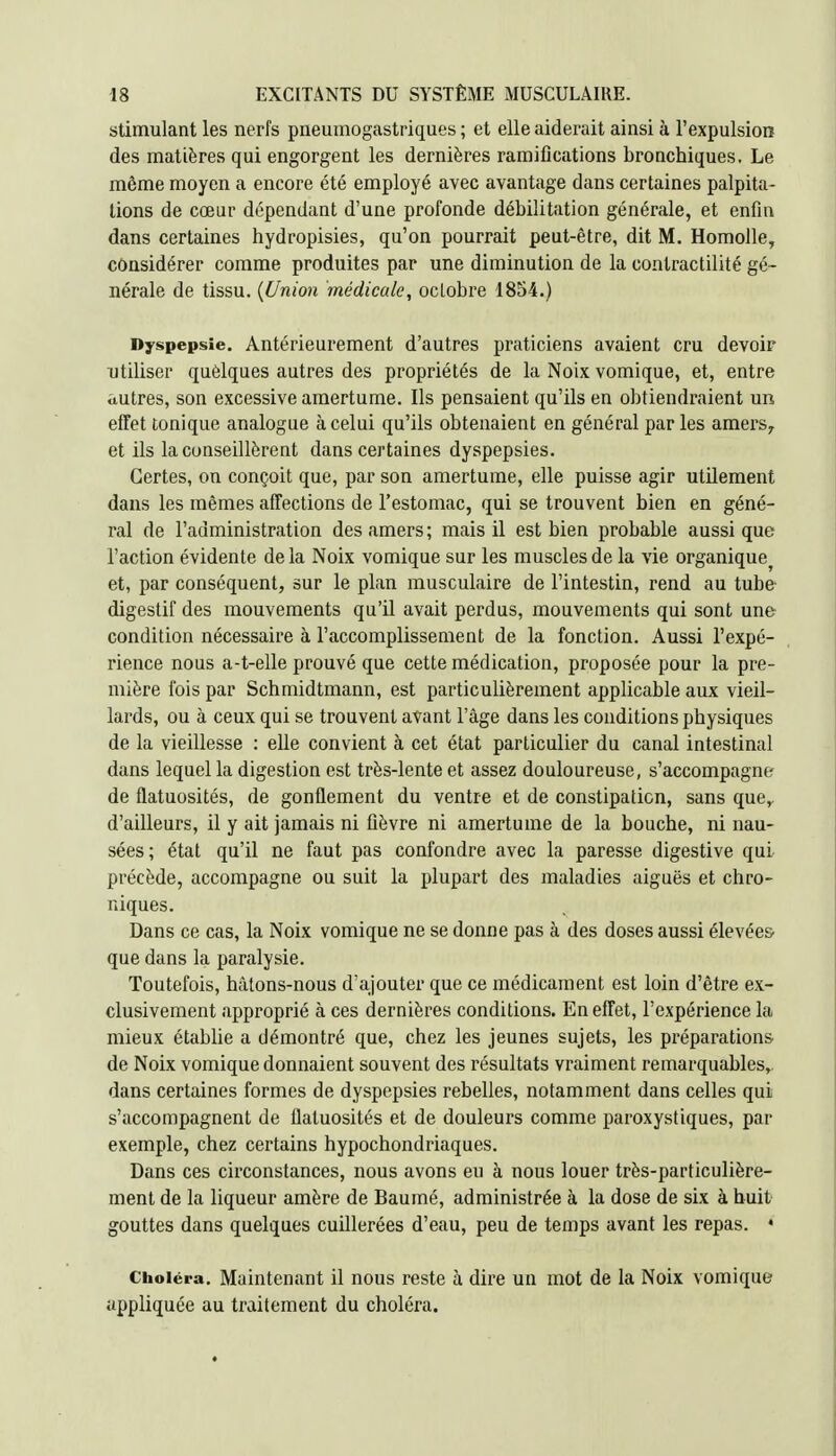 stimulant les nerfs pneumogastriques; et elle aiderait ainsi à l'expulsion des matières qui engorgent les dernières ramifications bronchiques. Le même moyen a encore été employé avec avantage dans certaines palpita- lions de cœur dépendant d'une profonde débilitation générale, et enfin dans certaines hydropisies, qu'on pourrait peut-être, dit M. Homolle, considérer comme produites par une diminution de la contractilité gé- nérale de tissu. {Union médicale, ocLobre 1854.) Dyspepsie. Antérieurement d'autres praticiens avaient cru devoir utiliser quèlques autres des propriétés de la Noix vomique, et, entre autres, son excessive amertume. Ils pensaient qu'ils en obtiendraient un effet tonique analogue à celui qu'ils obtenaient en général par les amers^ et ils la conseillèrent dans certaines dyspepsies. Certes, on conçoit que, par son amertume, elle puisse agir utilement dans les mêmes affections de l'estomac, qui se trouvent bien en géné- ral de l'administration des amers; mais il est bien probable aussi que l'action évidente de la Noix vomique sur les muscles de la vie organique^ et, par conséquent, sur le plan musculaire de l'intestin, rend au tube* digestif des mouvements qu'il avait perdus, mouvements qui sont une condition nécessaire à l'accomplissement de la fonction. Aussi l'expé- rience nous a-t-elle prouvé que cette médication, proposée pour la pre- mière fois par Schmidtmann, est particulièrement applicable aux vieil- lards, ou à ceux qui se trouvent avant l'âge dans les conditions physiques de la vieillesse : elle convient à cet état particulier du canal intestinal dans lequel la digestion est très-lente et assez douloureuse, s'accompagne de flatuosités, de gonflement du ventre et de constipation, sans que,, d'ailleurs, il y ait jamais ni fièvre ni amertume de la bouche, ni nau- sées; état qu'il ne faut pas confondre avec la paresse digestive qui précède, accompagne ou suit la plupart des maladies aiguës et chro- niques. Dans ce cas, la Noix vomique ne se donne pas à des doses aussi élevées^ que dans la paralysie. Toutefois, hàtons-nous d'ajouter que ce médicament est loin d'être ex- clusivement approprié à ces dernières conditions. En effet, l'expérience la mieux établie a démontré que, chez les jeunes sujets, les préparations de Noix vomique donnaient souvent des résultats vraiment remarquables,, dans certaines formes de dyspepsies rebelles, notamment dans celles qui s'accompagnent de flatuosités et de douleurs comme paroxystiques, par exemple, chez certains hypochondriaques. Dans ces circonstances, nous avons eu à nous louer très-particulière- ment de la liqueur amère de Baumé, administrée à la dose de six à huit gouttes dans quelques cuillerées d'eau, peu de temps avant les repas. * Choléra. Maintenant il nous reste à dire un mot de la Noix vomique appliquée au traitement du choléra.