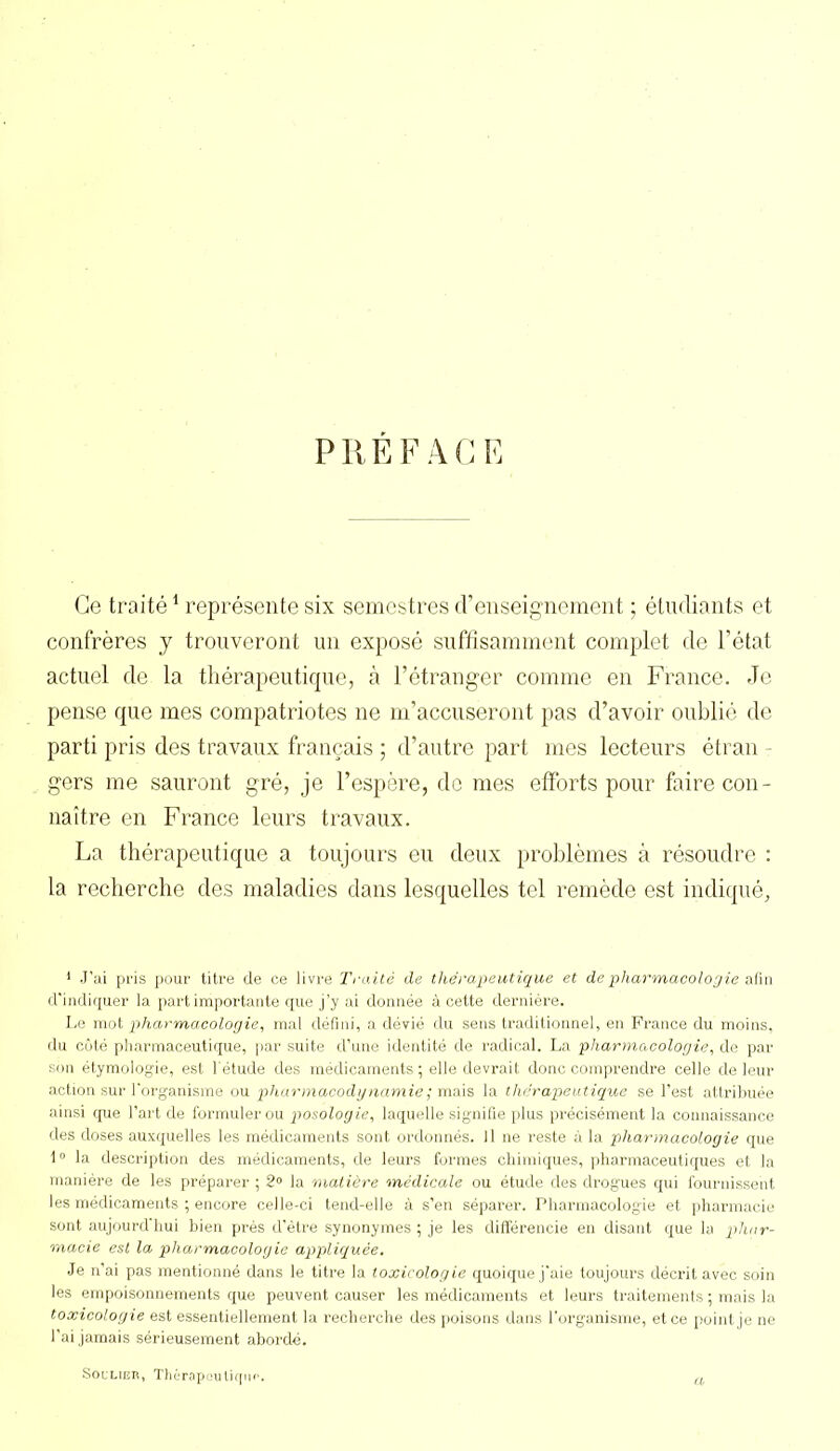 PREFACE Ce traité1 représente six semestres d’enseignement ; étudiants et confrères y trouveront un exposé suffisamment complet de l’état actuel de la thérapeutique, à l’étranger comme en France. Je pense que mes compatriotes ne m’accuseront pas d’avoir oublié de parti pris des travaux français ; d’autre part mes lecteurs étran - gers me sauront gré, je l’espère, de mes efforts pour faire con- naître en France leurs travaux. La thérapeutique a toujours eu deux problèmes à résoudre : la recherche des maladies dans lesquelles tel remède est indiqué. 1 J’ai pris pour titre de ce livre Traité de thérapeutique et de pharmacologie afin d’indiquer la part importante que j’y ai donnée à cette dernière. Le mot pharmacologie, mal défini, a dévié du sens traditionnel, en France du moins, du côté pharmaceutique, par suite d’une identité de radical. La pharmacologie, de par son étymologie, est l'étude des médicaments ; elle devrait donc comprendre celle de leur action sur l'organisme ou pharmacodynamie; mais la thérapeutique se l’est attribuée ainsi que l’art de formuler ou posologie, laquelle signifie plus précisément la connaissance des doses auxquelles les médicaments sont ordonnés. 11 ne reste à la pharmacologie que 10 la description des médicaments, de leurs formes chimiques, pharmaceutiques et la manière de les préparer ; 2° la matière médicale ou étude des drogues qui fournissent les médicaments ; encore celle-ci tend-elle à s’en séparer. Pharmacologie et pharmacie sont aujourd'hui bien près d’être synonymes ; je les différencie en disant que la phar- macie est la pharmacologie appliquée. Je n'ai pas mentionné dans le titre la toxicologie quoique j'aie toujours décrit avec soin les empoisonnements que peuvent causer les médicaments et leurs traitements ; mais la toxicologie est essentiellement la recherche des poisons dans l'organisme, et ce point je ne l’ai jamais sérieusement abordé. Soulier, Thérapeutique.