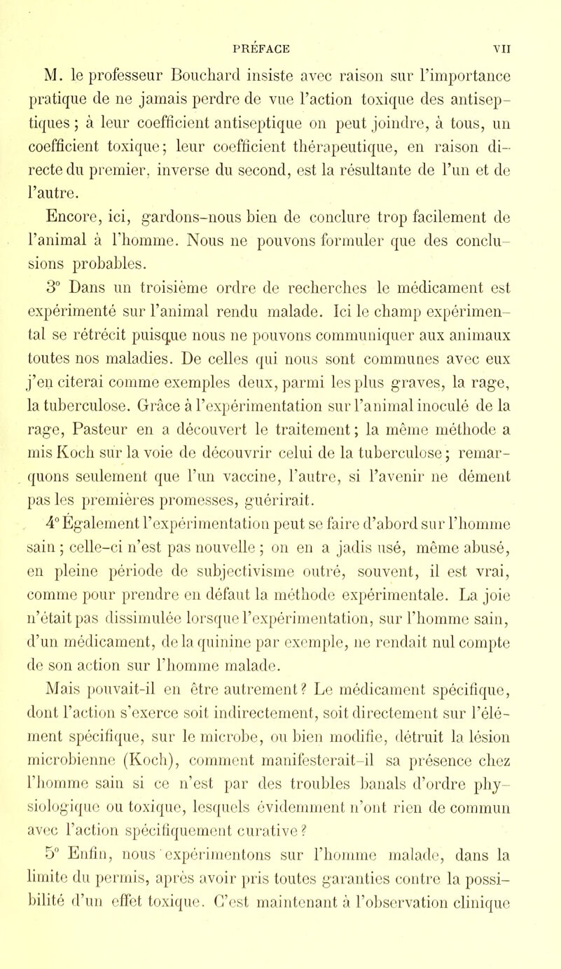 M. le professeur Bouchard insiste avec raison sur l’importance pratique de ne jamais perdre de vue l’action toxique des antisep- tiques ; à leur coefficient antiseptique on peut joindre, à tous, un coefficient toxique; leur coefficient thérapeutique, en raison di- recte du premier, inverse du second, est la résultante de l’un et de l’autre. Encore, ici, gardons-nous bien de conclure trop facilement de l’animal à l’homme. Nous ne pouvons formuler que des conclu sions probables. 3° Dans un troisième ordre de recherches le médicament est expérimenté sur l’animal rendu malade. Ici le champ expérimen- tal se rétrécit puisque nous ne pouvons communiquer aux animaux toutes nos maladies. De celles qui nous sont communes avec eux j’en citerai comme exemples deux, parmi les plus graves, la rage, la tuberculose. Grâce à l’expérimentation sur l’animal inoculé de la rage, Pasteur en a découvert le traitement ; la même méthode a mis Koch sur la voie de découvrir celui de la tuberculose; remar- quons seulement que l’un vaccine, l’autre, si l’avenir 11e dément pas les premières promesses, guérirait. 4° Egalement l’expérimentation peut se faire d’abord sur l’homme sain ; celle-ci n’est pas nouvelle ; on en a jadis usé, même abusé, en pleine période de subjectivisme outré, souvent, il est vrai, comme pour prendre en défaut la méthode expérimentale. La joie 11’était pas dissimulée lorsque l’expérimentation, sur l’homme sain, d’un médicament, de la quinine par exemple, ne rendait nul compte de son action sur l’homme malade. Mais pouvait-il en être autrement ? Le médicament spécifique, dont l’action s’exerce soit indirectement, soit directement sur l’élé- ment spécifique, sur le microbe, ou bien modifie, détruit la lésion microbienne (Koch), comment manifesterait-il sa présence chez l’homme sain si ce n’est par des troubles banals d’ordre phy- siologique ou toxique, lesquels évidemment 11’ont rien de commun avec l’action spécifiquement curative ? 5° Enfin, nous ' expérimentons sur l’homme malade, dans la limite du permis, après avoir pris toutes garanties contre la possi- bilité d’un effet toxique. C’est maintenant à l’observation clinique