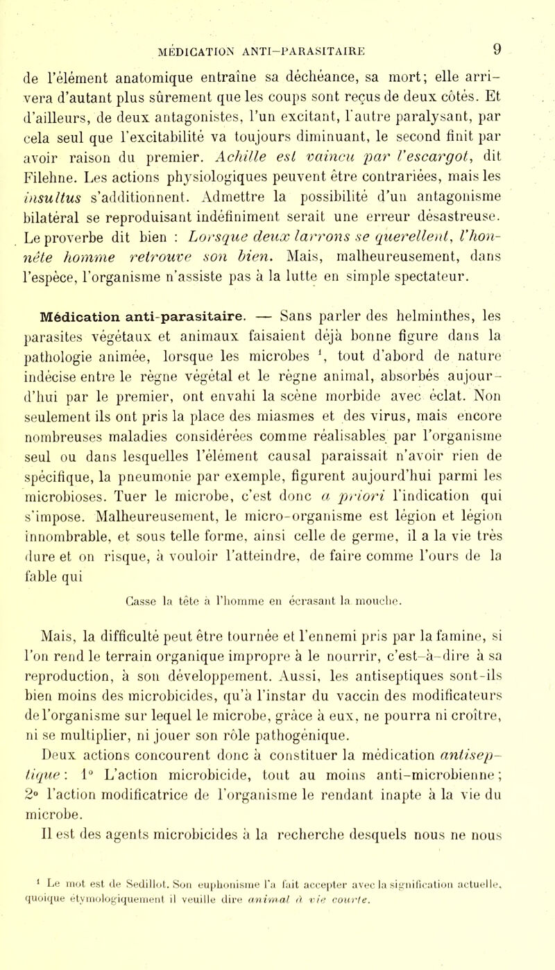 de l’élément anatomique entraîne sa déchéance, sa mort; elle arri- vera d’autant plus sûrement que les coups sont reçus de deux côtés. Et d’ailleurs, de deux antagonistes, l’un excitant, l'autre paralysant, par cela seul que l'excitabilité va toujours diminuant, le second finit par avoir raison du premier. Achille est vaincu par l’escargot, dit Filehne. Les actions physiologiques peuvent être contrariées, mais les insultus s’additionnent. Admettre la possibilité d’un antagonisme bilatéral se reproduisant indéfiniment serait une erreur désastreuse. Le proverbe dit bien : Lorsque deux larrons se querellent, l’hon- nête homme retrouve son bien. Mais, malheureusement, dans l’espèce, l’organisme n’assiste pas à la lutte en simple spectateur. Médication anti-parasitaire. — Sans parler des helminthes, les parasites végétaux et animaux faisaient déjà bonne figure dans la pathologie animée, lorsque les microbes \ tout d’abord de nature indécise entre le règne végétal et le règne animal, absorbés aujour- d’hui par le premier, ont envahi la scène morbide avec éclat. Non seulement ils ont pris la place des miasmes et des virus, mais encore nombreuses maladies considérées comme réalisables par l’organisme seul ou dans lesquelles l’élément causal paraissait n’avoir rien de spécifique, la pneumonie par exemple, figurent aujourd’hui parmi les microbioses. Tuer le microbe, c’est donc a priori l’indication qui s’impose. Malheureusement, le micro-organisme est légion et légion innombrable, et sous telle forme, ainsi celle de germe, il a la vie très dure et on risque, à vouloir l’atteindre, de faire comme Tours de la fable qui Casse la tête à l’homme en écrasant la mouche. Mais, la difficulté peut être tournée et l’ennemi pris par la famine, si l’on rend le terrain organique impropre à le nourrir, c’est-à-dire à sa reproduction, à son développement. Aussi, les antiseptiques sont-ils bien moins des microbicides, qu’à l’instar du vaccin des modificateurs de l’organisme sur lequel le microbe, grâce à eux, ne pourra ni croître, ni se multiplier, ni jouer son rôle pathogénique. Deux actions concourent donc à constituer la médication antisep- tique: 1° L’action microbicide, tout au moins anti-microbienne; 2° l’action modificatrice de l’organisme le rendant inapte à la vie du microbe. Il est des agents microbicides à la recherche desquels nous ne nous 1 Le mot est de Sedillot. Son euphonisme l'a fait accepter avec la signification actuelle, quoique étymologiquement il veuille dire animal à vie courte.