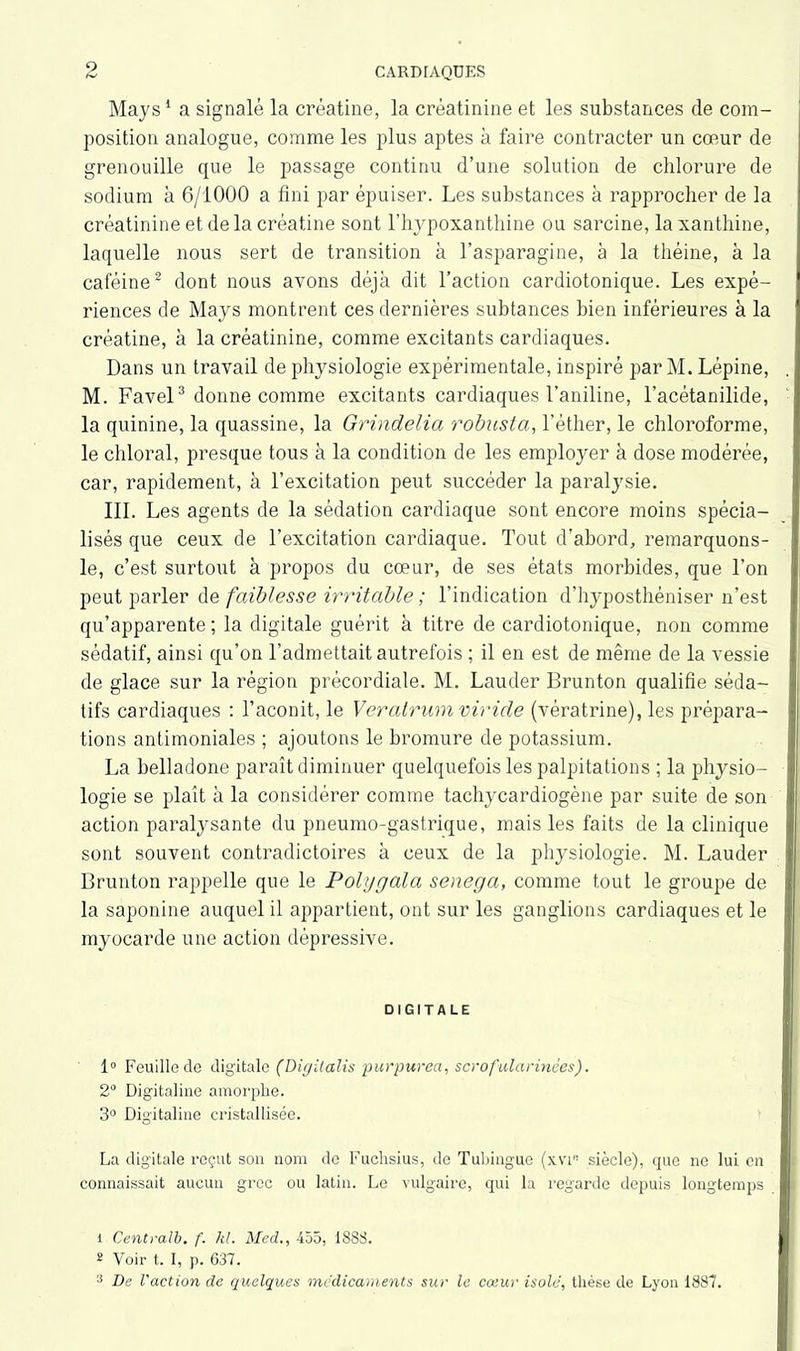 Mays1 a signalé la créatine, la créatinine et les substances de com- position analogue, comme les plus aptes à faire contracter un cœur de grenouille que le passage continu d’une solution de chlorure de sodium à 6/1000 a fini par épuiser. Les substances à rapprocher de la créatinine et de la créatine sont l’hypoxanthine ou sarcine, laxanthine, laquelle nous sert de transition à l’asparagine, à la théine, à la caféine2 dont nous avons déjà dit l’action cardiotonique. Les expé- riences de Mays montrent ces dernières subtances bien inférieures à la créatine, à la créatinine, comme excitants cardiaques. Dans un travail de physiologie expérimentale, inspiré par M. Lépine, M. Favel3 donne comme excitants cardiaques l’aniline, l’acétanilide, la quinine, la quassine, la Grindelia robusta, l'éther, le chloroforme, le chloral, presque tous à la condition de les employer à dose modérée, car, rapidement, à l’excitation peut succéder la paralysie. III. Les agents de la sédation cardiaque sont encore moins spécia- lisés que ceux de l’excitation cardiaque. Tout d’abord, remarquons- le, c’est surtout à propos du cœur, de ses états morbides, que l’on peut parler de faiblesse irritable ; l’indication d’hyposthéniser n’est qu’apparente ; la digitale guérit à titre de cardiotonique, non comme sédatif, ainsi qu’on l’admettait autrefois ; il en est de même de la vessie de glace sur la région précordiale. M. Lauder Brunton qualifie séda- tifs cardiaques : l’aconit, le Veratrumviride (vératrine), les prépara- tions antimoniales ; ajoutons le bromure de potassium. La belladone paraît diminuer quelquefois les palpitations ; la physio- logie se plaît à la considérer comme tachycardiogène par suite de son action paralysante du pneumo-gastrique, mais les faits de la clinique sont souvent contradictoires à ceux de la physiologie. M. Lauder Brunton rappelle que le Polygala senega, comme tout le groupe de la saponine auquel il appartient, ont sur les ganglions cardiaques et le myocarde une action dépressive. DIGITALE 1° Feuille de digitale (Digilalis purpurea, scrofularinèes). 2° Digitaline amorphe. 3° Digitaline cristallisée. La digitale reçut son nom de Fuchsius, de Tubingue (xviB siècle), que ne lui en connaissait aucun grec ou latin. Le vulgaire, qui la regarde depuis longtemps 1 Centralb. f. kl. Med., 455, 1S8S. 2 Voir t. I, p. 637. 3 De l'action de quelques médicaments sur le cœur isolé, thèse de Lyon 1887.