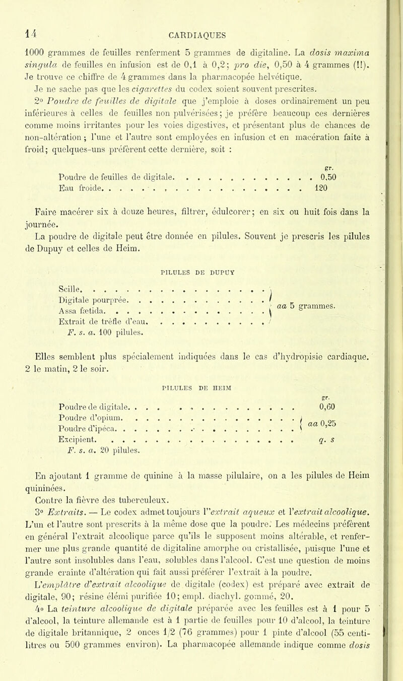 1000 grammes de feuilles renferment 5 grammes de digitaline. La dosis maxima singula de feuilles en infusion est de 0,1 à 0,2; pro die, 0,50 à 4 grammes (!!). Je trouve ce chiffre de 4 grammes dans la pharmacopée helvétique. Je ne sache pas que les cigarettes du codex soient souvent prescrites. 2° Poudre de feuilles de digitale que j’emploie à doses ordinairement un peu inférieures à celles de feuilles non pulvérisées ; je préfère beaucoup ces dernières comme moins irritantes pour les voies digestives, et présentant plus de chances de non-altération ; l’une et l’autre sont employées en infusion et en macération faite à froid; quelques-uns préfèrent cette dernière, soit : gr. Poudre de feuilles de digitale 0,50 Eau froide 120 Faire macérer six à douze heures, filtrer, édulcorer ; en six ou huit fois dans la journée. La poudre de digitale peut être donnée en pilules. Souvent je prescris les pilules de Dupuy et celles de Heim. PILULES DE DUPUY Scille Digitale pourprée. . Assa fætida. . . . Extrait de trèfle d’eau F. s. a. 100 pilules. Elles semblent plus spécialement indiquées dans le cas d’hydropisie cardiaque. 2 le matin, 2 le soir. ) aa 5 grammes. PILULES DE HEIM Poudre de digitale. ... . 0,60 Poudre d’opium „ „ , . aa 0,2o Poudre d ipéca • ' Excipient q. s F. s. a. 20 pilules. En ajoutant 1 gramme de quinine à la masse pilulaire, on a les pilules de Heim quininées. Contre la fièvre des tuberculeux. 3° Extraits. — Le codex admet toujours Y'extrait aqueux et Y extrait alcoolique. L’un et l’autre sont prescrits à la même dose que la poudre. Les médecins préfèrent en général l’extrait alcoolique parce qu’ils le supposent moins altérable, et renfer- mer une plus grande quantité de digitaline amorphe ou cristallisée, puisque l’une et l’autre sont insolubles dans l’eau, solubles dans l’alcool. C’est une question de moins grande crainte d’altération qui fait aussi préférer l’extrait à la poudre. L'emplâtre d'extrait alcoolique de digitale (codex) est préparé avec extrait de digitale, 90; résine élémi purifiée 10; empl. diachyl. gommé, 20. 4» La teinture alcoolique de digitale préparée avec les feuilles est à 1 pour 5 d’alcool, la teinture allemande est à 1 partie de feuilles pour 10 d’alcool, la teinture de digitale britannique, 2 onces 1/2 (76 grammes) pour 1 pinte d'alcool (55 centi- litres ou 500 grammes environ). La pharmacopée allemande indique comme dosis