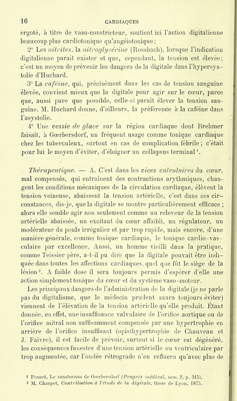 ergoté, à titre de vaso-constricteur, soutient ici l’action digitalienne beaucoup plus cardiotonique qu’angéiotonique; 2° Les nitrites, la nitroglycérine (Rossbach), lorsque l’indication digitalienne parait exister et que, cependant, la tension est élevée; c’est un moyen de prévenir les dangers de la digitale dans l’hypersys- tolie d’Huchard. 3° La caféine, qui, précisément dans les cas de tension sanguine élevée, convient mieux que la digitale pour agir sur le cœur, parce que, aussi pure que possible, celle-ci paraît, élever la tension san- guine. M. Huchard donne, d’ailleurs, la préférence à la caféine dans l’asystolie. 4° Une vessie de glace sur la région cardiaque dont Brehmer faisait, à Gœrbersdorf, un fréquent usage comme tonique cardiaque chez les tuberculeux, surtout en cas de complication fébrile ; c’était pour lui le moyen d’éviter, d’éloigner un collapsus terminal *. Thérapeutique. — A. C’est dans les vices valvulaires du cœur, mal compensés, qui entraînent des contractions arythmiques, chan- gent les conditions mécaniques de la circulation cardiaqne, élèvent la tension veineuse, abaissent la tension artérielle, c’est dans ces cir- constances, dis-je, que la digitale se montre particulièrement efficace ; alors elle semble agir non seulement comme un releveur de la tension artérielle abaissée, un excitant du cœur affaibli, un régulateur, un modérateur du pouls irrégulier et par trop rapide, mais encore, d’une manière générale, comme tonique cardiaque, le tonique cardio-vas- culaire par excellence. Aussi, un homme vieilli dans la pratique, comme Teissier père, a-t-il pu dire que la digitale pouvait être indi- quée dans toutes les affections cardiaques, quel que fût le siège de la lésion1 2. A faible dose il sera toujours permis d’espérer d’elle une action simplement tonique du cœur et du système vaso-moteur. Les principaux dangers de l’administration de la digitale (je ne parle pas du digitalisme, que le médecin prudent saura toujours éviter) viennent de l’élévation de la tension artérielle qu’elle produit. Etant donnée, en effet, une insuffisance valvulaire de l’orifice aortique ou de l’orifice mitral non suffisamment compensée par une hypertrophie en arrière de l’orifice insuffisant (opisthypertrophie de Chauveau et J. Faivre), il est facile de prévoir, surtout si le cœur est dégénéré, les conséquences funestes d’une tension artérielle ou ventriculaire par trop augmentée, car l’ondée rétrograde n’en refluera qu'avec plus de 1 Pouzet, Le sanatorium de Gœrbersdorf (Progrès médical, sem. 2, p. 315). 2 M. Chanpet, Contribution à l'étude de la digitale, thèse de Lyon, 1875.