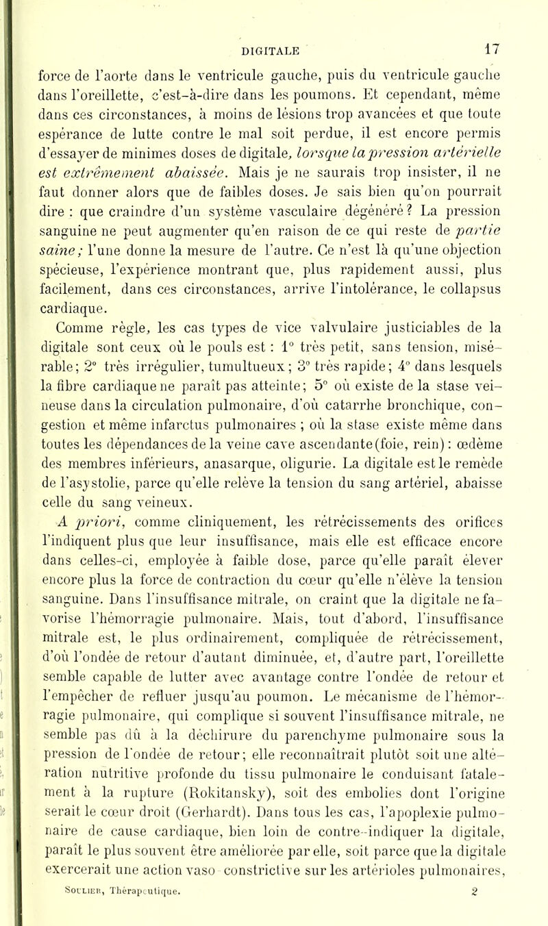 force de l’aorte dans le ventricule gauche, puis du ventricule gauche dans l'oreillette, c’est-à-dire dans les poumons. Et cependant, même dans ces circonstances, à moins de lésions trop avancées et que toute espérance de lutte contre le mal soit perdue, il est encore permis d’essayer de minimes doses de digitale, lorsque la pression artèï'ielle est extrêmement abaissée. Mais je ne saurais trop insister, il ne faut donner alors que de faillies doses. Je sais bien qu’on pourrait dire : que craindre d’un système vasculaire dégénéré ? La pression sanguine ne peut augmenter qu’en raison de ce qui reste de partie saine ; l’une donne la mesure de l’autre. Ce n’est là qu’une objection spécieuse, l’expérience montrant que, plus rapidement aussi, plus facilement, dans ces circonstances, arrive l’intolérance, le collapsus cardiaque. Comme règle, les cas types de vice valvulaire justiciables de la digitale sont ceux où le pouls est : 1° très petit, sans tension, misé- rable; 2° très irrégulier, tumultueux; 3° très rapide; 4° dans lesquels la fibre cardiaque ne paraît pas atteinte; 5° où existe de la stase vei- neuse dans la circulation pulmonaire, d’où catarrhe bronchique, con- gestion et même infarctus pulmonaires ; où la stase existe même dans toutes les dépendances de la veine cave ascendante (foie, rein) : œdème des membres inférieurs, anasarque, oligurie. La digitale est le remède de l’asystolie, parce qu'elle relève la tension du sang artériel, abaisse celle du sang veineux. A priori, comme cliniquement, les rétrécissements des orifices l’indiquent plus que leur insuffisance, mais elle est efficace encore dans celles-ci, employée à faible dose, parce qu’elle paraît élever encore plus la force de contraction du cœur qu’elle n’élève la tension sanguine. Dans l’insuffisance mitrale, on craint que la digitale ne fa- vorise l’hémorragie pulmonaire. Mais, tout d’abord, l’insuffisance mitrale est, le plus ordinairement, compliquée de rétrécissement, d’où l’ondée de retour d’autant diminuée, et, d’autre part, l’oreillette semble capable de lutter avec avantage contre l’ondée de retour et l’empêcher de refluer jusqu'au poumon. Le mécanisme de l’hémor- ragie pulmonaire, qui complique si souvent l’insuffisance mitrale, ne semble pas dû à la déchirure du parenchyme pulmonaire sous la pression de l'ondée de retour; elle reconnaîtrait plutôt soit une alté- ration nutritive profonde du tissu pulmonaire le conduisant fatale- ment à la rupture (Rokitansky), soit des embolies dont l’origine serait le cœur droit (Gerhardt). Dans tous les cas, l’apoplexie pulmo- naire de cause cardiaque, bien loin de contre- indiquer la digitale, paraît le plus souvent être améliorée par elle, soit parce que la digitale exercerait une action vaso constrictive sur les artérioles pulmonaires, Soulier, Thérapeutique. 2