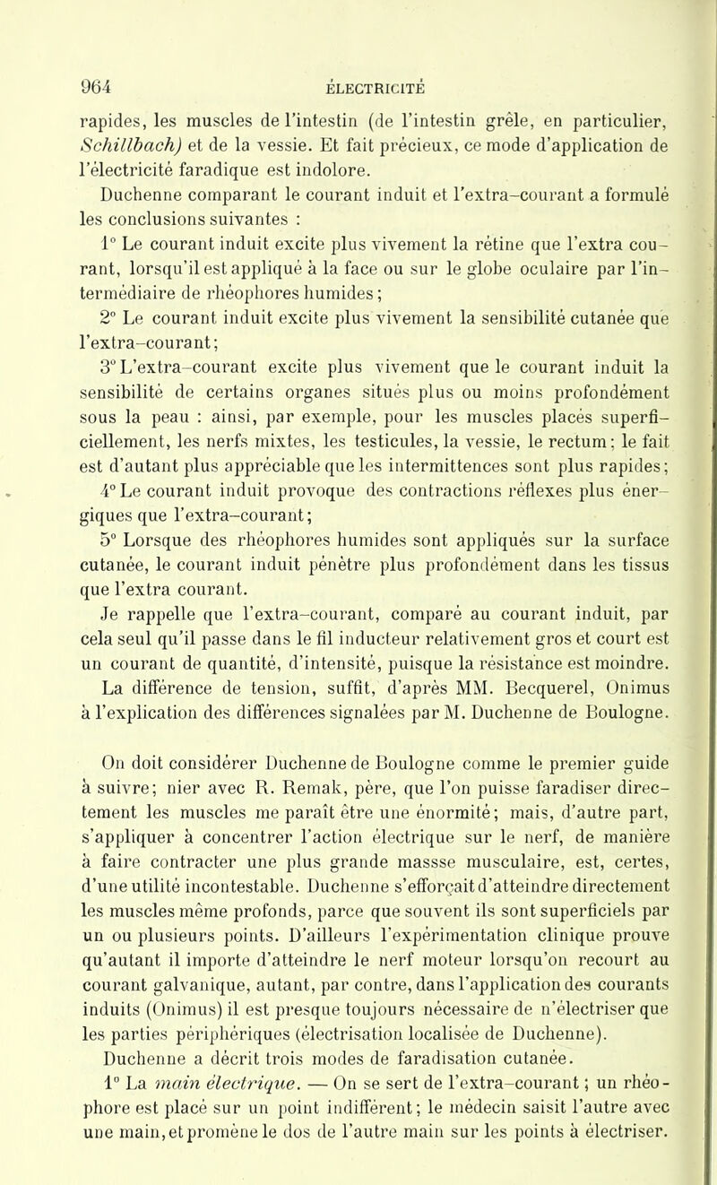 rapides, les muscles de l’intestin (de l’intestin grêle, en particulier, Schillbach) et de la vessie. Et fait précieux, ce mode d’application de l’électricité faradique est indolore. Duchenne comparant le courant induit et l'extra-courant a formulé les conclusions suivantes : 1° Le courant induit excite plus vivement la rétine que l’extra cou- rant, lorsqu’il est appliqué à la face ou sur le globe oculaire par l’in- termédiaire de rliéophores humides ; 2° Le courant induit excite plus vivement la sensibilité cutanée que l’extra-courant; 3° L’extra-courant excite plus vivement que le courant induit la sensibilité de certains organes situés plus ou moins profondément sous la peau : ainsi, par exemple, pour les muscles placés superfi- ciellement, les nerfs mixtes, les testicules, la vessie, le rectum ; le fait est d’autant plus appréciable que les intermittences sont plus rapides; 4° Le courant induit provoque des contractions réflexes plus éner- giques que l’extra-courant; 5° Lorsque des rhéophores humides sont appliqués sur la surface cutanée, le courant induit pénètre plus profondément dans les tissus que l’extra courant. Je rappelle que l’extra-courant, comparé au courant induit, par cela seul qu’il passe dans le fil inducteur relativement gros et court est un courant de quantité, d’intensité, puisque la résistance est moindre. La différence de tension, suffit, d’après MM. Becquerel, Onimus à l’explication des différences signalées par M. Duchenne de Boulogne. On doit considérer Duchenne de Boulogne comme le premier guide à suivre; nier avec R. Remak, père, que l’on puisse faradiser direc- tement les muscles me paraît être une énormité; mais, d’autre part, s’appliquer à concentrer l’action électrique sur le nerf, de manière à faire contracter une plus grande massse musculaire, est, certes, d’une utilité incontestable. Duchenne s’efforcait d’atteindre directement les muscles même profonds, parce que souvent ils sont superficiels par un ou plusieurs points. D’ailleurs l’expérimentation clinique prouve qu’autant il importe d’atteindre le nerf moteur lorsqu’on recourt au courant galvanique, autant, par contre, dans l’application des courants induits (Onimus) il est presque toujours nécessaire de n’électriser que les parties périphériques (électrisation localisée de Duchenne). Duchenne a décrit trois modes de faradisation cutanée. 1° La main électrique. — On se sert de l’extra-courant ; un rhéo- phore est placé sur un point indifférent; le médecin saisit l’autre avec une main, et promène le dos de l’autre main sur les points à électriser.