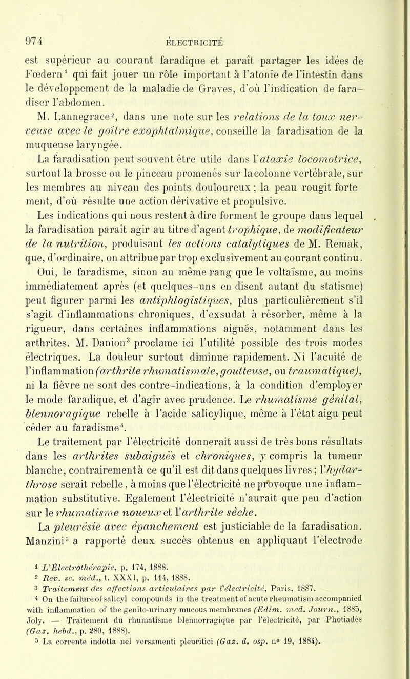 est supérieur au courant faradique et parait partager les idées de Fœdern1 qui fait jouer un rôle important à l’atonie de l'intestin dans le développement de la maladie de Graves, d’où l’indication de fara- diser l’abdomen. M. Lannegrace2, dans une note sur les relations de la toux ner- veuse avec le goitre exophtalmique, conseille la faradisation de la muqueuse laryngée. La faradisation peut souvent être utile dans Y ataxie locomotrice, surtout la brosse ou le pinceau promenés sur la colonne vertébrale, sur les membres au niveau des points douloureux ; la peau rougit forte ment, d'où résulte une action dérivative et propulsive. Les indications qui nous restent à dire forment le groupe dans lequel la faradisation parait agir au titre d’agent trophique, de modificateur de la nutrition, produisant les actions catalytiques de M. Remak, que, d’ordinaire, on attribue par trop exclusivement au courant continu. Oui, le faradisme, sinon au même rang que le voltaïsme, au moins immédiatement après (et quelques-uns en disent autant du statisme) peut figurer parmi les antiphlogistiques, plus particulièrement s’il s’agit d’inflammations chroniques, d’exsudat à résorber, même à la rigueur, dans certaines inflammations aiguës, notamment dans les arthrites. M. Danion3 proclame ici l’utilité possible des trois modes électriques. La douleur surtout diminue rapidement. Ni l’acuité de l’inflammation (arthrite rhumatismale,goidteuse, ou traumatique), ni la fièvre ne sont des contre-indications, à la condition d’employer le mode faradique, et d’agir avec prudence. Le rhumatisme génital, blennoragique rebelle à l’acide salicylique, même à l’état aigu peut céder au faradisme4. Le traitement par l’électricité donnerait aussi de très bons résultats dans les arthrites subaiguës et chroniques, y compris la tumeur blanche, contrairement à ce qu’il est dit dans quelques livres ; Yhydar- tlirose serait rebelle, à moins que l’électricité ne provoque une inflam- mation substitutive. Egalement l’électricité n’aurait que peu d’action sur 1 e rhumatisme noueux et Y arthrite sèche. La pleurésie avec épanchement est justiciable de la faradisation. Manzini5 a rapporté deux succès obtenus en appliquant l’électrode 1 L’Électrothérapie, p. 174, 1888. 2 Rev. sc. méd., t. XXXI, p. 114, 1888. 3 Traitement des affections articulaires par l'électricité, Paris, 1887. 4 On the failureofsalicyl compounds in the treatmentofacuterlieumatismaccompanied with inflammation of the genito-urinary mucous membranes (Edim. med. Journ., 1885, Joly. — Traitement du rhumatisme blennorragique par l’électricité, par Photiadès (Gaz. hebd., p. 280, 1888). 5 La corrente indotta nel versamenti pleuritici (Gaz. d, osp. n° 19, 1884).