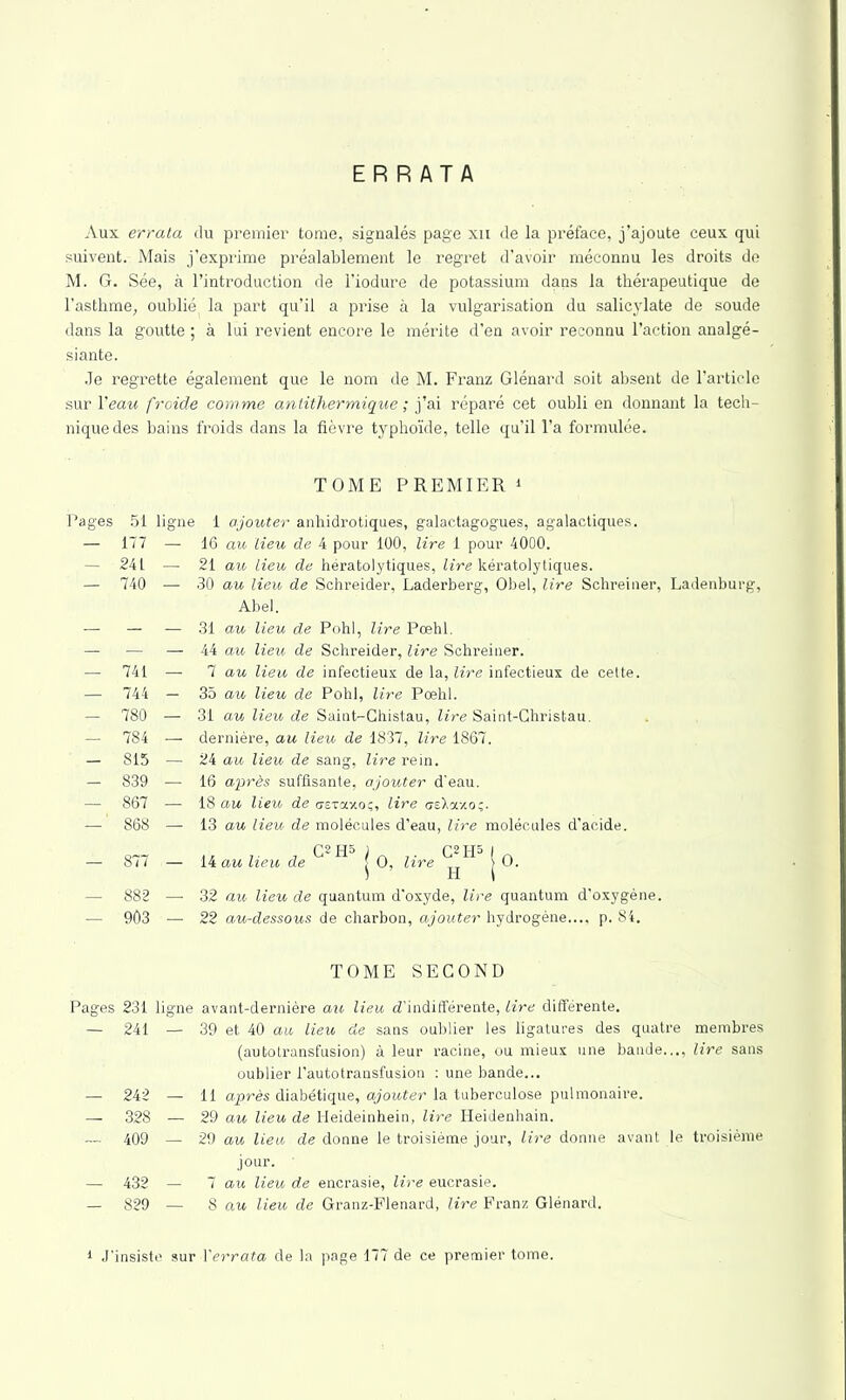 ERRATA Aux errala du premier tome, signalés page xn de la préface, j’ajoute ceux qui suivent. Mais j’exprime préalablement le regret d’avoir méconnu les droits de M. G. Sée, à l’introduction de l'iodure de potassium dans la thérapeutique de l’asthme, oublié la part qu’il a prise à la vulgarisation du salicylate de soude dans la goutte ; à lui revient encore le mérite d’en avoir reconnu l’action analgé- siante. Je regrette également que le nom de M. Franz Glénard soit absent de l’article sur l'eau froide comme antithermique ; j’ai réparé cet oubli en donnant la tech- nique des bains froids dans la fièvre typhoïde, telle qu’il l’a formulée. TOME PREMIER Pages 51 — 177 — 241 — 740 741 744 780 784 815 839 867 868 ligne 1 ajouter anhidrotiques, galactagogues, agalactiques. — 16 au lieu de 4 pour 100, lire 1 pour 4000. — 21 au lieu de hératolytiques, lire kératolytiques. — 30 au lieu de Schreider, Laderberg, Obéi, lire Schreiner, Ladenburg, Abel. — 31 au lieu de Pohl, lire Pœhl. — 44 au lieu de Schreider, lire Schreiner. — 7 au lieu de infectieux de la, lire infectieux de cette. — 35 au lieu de Pohl, lire Pœhl. — 31 au lieu de Saint-Chistau, lire Saint-Ghristau. — dernière, au lieu de 1837, lire 1867. — 24 au lieu de sang, lire rein. — 16 après suffisante, ajouter d'eau. — 18 an lieu de c-svaxo;, lire csXay.o;. — 13 au lieu de molécules d’eau, lire molécules d’acide. o~7 .. 7 C*H» ) C2H5 I n — 8i7 — 14 au heu de j O, lire ^ > O. 882 — 32 au lieu de quantum d'oxyde, lire quantum d’oxygène. 903 — 22 au-dessous de charbon, ajouter hydrogène..., p. 84. TOME SECOND Pages 231 — 241 — 242 — 328 — 409 ligne avant-dernière au lieu d’indifférente, lire différente. — 39 et 40 au lieu de sans oublier les ligatures des quatre membres (autotransfusion) à leur racine, ou mieux une bande..., lire sans oublier l'autotransfusion : une bande... — 11 après diabétique, ajouter la tuberculose pulmonaire. — 29 au lieu de Heideinhein, lire Heidenhain. — 29 au lieu de donne le troisième jour, lire donne avant le troisième jour. — 432 — 7 au lieu de encrasie, lire eucrasie. — 829 — 8 au lieu de Granz-Flenard, lire Franz Glénard. 1 J'insiste sur Yerrata de la page 177 de ce premier tome.