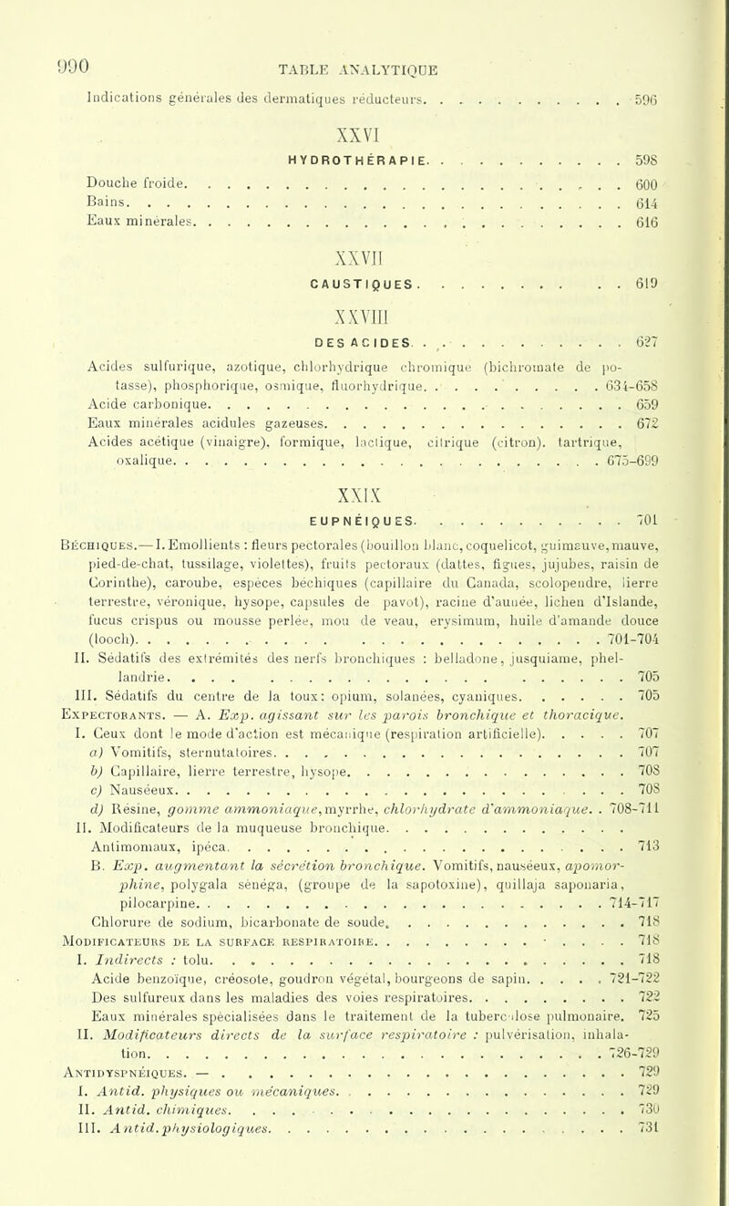 Indications générales des dermatiques réducteurs 596 XXVI HYDROTHÉRAPIE 598 Douche froide . . 600 Bains 614 Eaux minérales 616 XXVII CAUSTIQUES 619 XXVIII DESACIDES . 627 Acides sulfurique, azotique, chlorhydrique chromique (bichromate de po- tasse), phosphorique, osmique, fltiorhydrique 634-658 Acide carbonique 659 Eaux minérales acidulés gazeuses 672 Acides acétique (vinaigre), formique, laclique, cilrique (citron), tartrique, oxalique 675-699 XXIX EUPNÉIQUES 701 Béchiques.— I. Emollients : fleurs pectorales (bouillon blanc, coquelicot, guimauve,mauve, pied-de-chat, tussilage, violettes), fruits pectoraux (dattes, figues, jujubes, raisin de Corinthe), caroube, espèces béchiques (capillaire du Canada, scolopendre, lierre terrestre, véronique, hysope, capsules de pavot), racine d’aunée, lichen d’Islande, fucus crispus ou mousse perlée, mou de veau, erysimum, huile d’amande douce (looch) 701-704 II. Sédatifs des extrémités des nerfs bronchiques : belladone, jusquiame, phel- landrie. ... 705 III. Sédatifs du centre de la toux: opium, solanées, cyaniques 705 Expectorants. — A. Exp. agissant sur les parois bronchique et thoracique. I. Ceux dont le mode d'action est mécanique (respiration artificielle) 707 a) Vomitifs, sternutatoires 707 b) Capillaire, lierre terrestre, hysope 708 c) Nauséeux 70S d) Résine, gomme ammoniaque, myrrhe, chlorhydrate d'ammoniaque. . 708-711 II. Modificateurs de la muqueuse bronchique Antimoniaux, ipéca 713 B. Exp. augmentant la sécrétion bronchique. Vomitifs, nauséeux, apomor- phine, polygala séuéga, (groupe de la sapotoxine), quillaja saponaria, pilocarpine 714-717 Chlorure de sodium, bicarbonate de soude, 718 Modificateurs de la surface respiratoire ■ ... . 718 I. Indirects : tolu 718 Acide benzoïque, créosote, goudron végétal, bourgeons de sapin. .... 721-722 Des sulfureux dans les maladies des voies respiratoires 722 Eaux minérales spécialisées dans le traitement de la tuberculose pulmonaire. 725 II. Modificateurs directs de la surface respiratoire : pulvérisation, inhala- tion 726-729 Antidyspnéiques. — 729 I. Antid. physiques ou mécaniques. 729 II. Antid. chimiques. ... . . 730 III. Antid.physiologiques 731