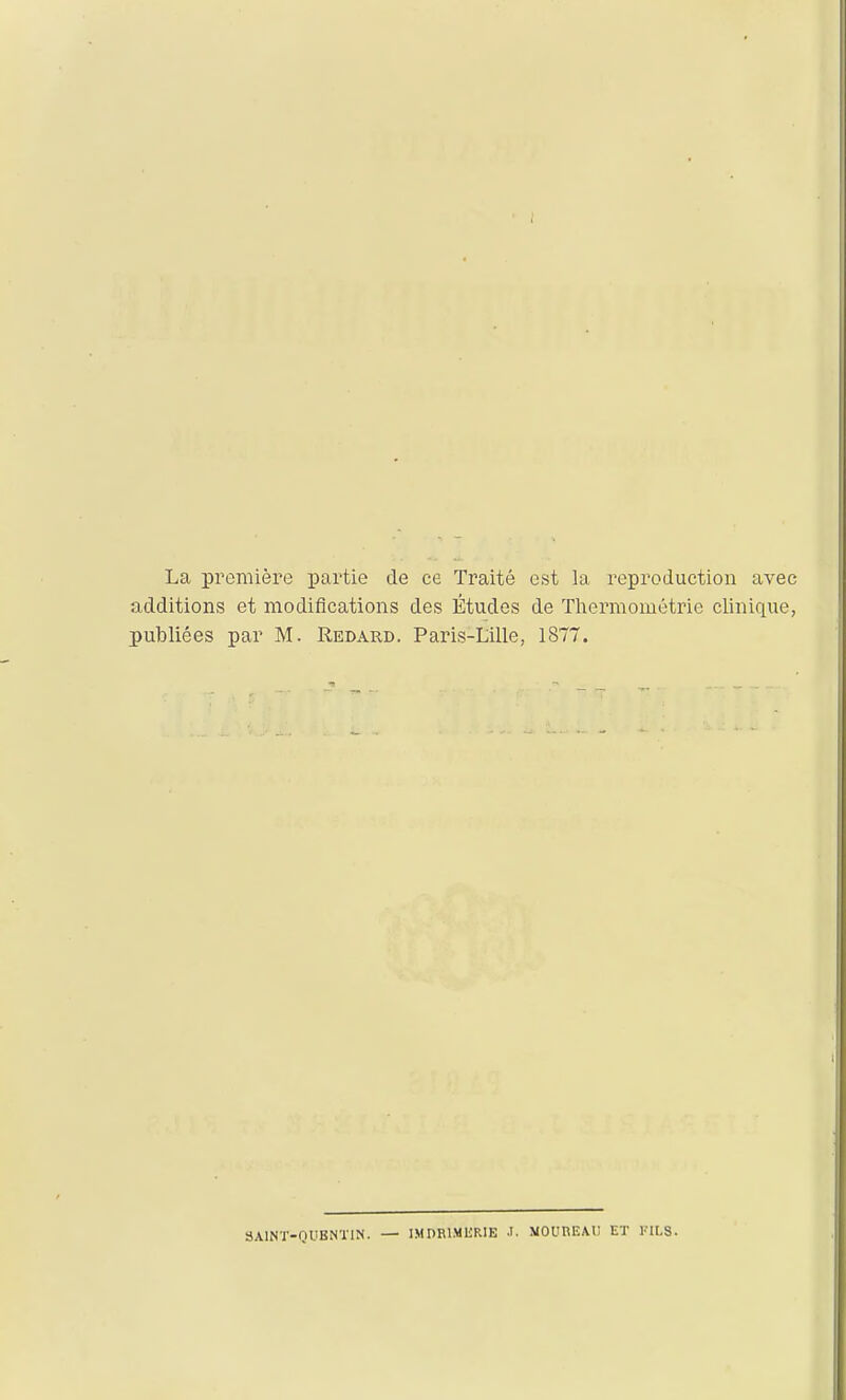 La première partie de ce Traité est la reproduction avec additions et modifications des Études de Tliermométrie clinique, publiées par M. Redard. Pains-Lille, 1877. 3A1NT-QUBNT1N. — IMnRlMliRIE •!. MOUREAU ET KIL8.