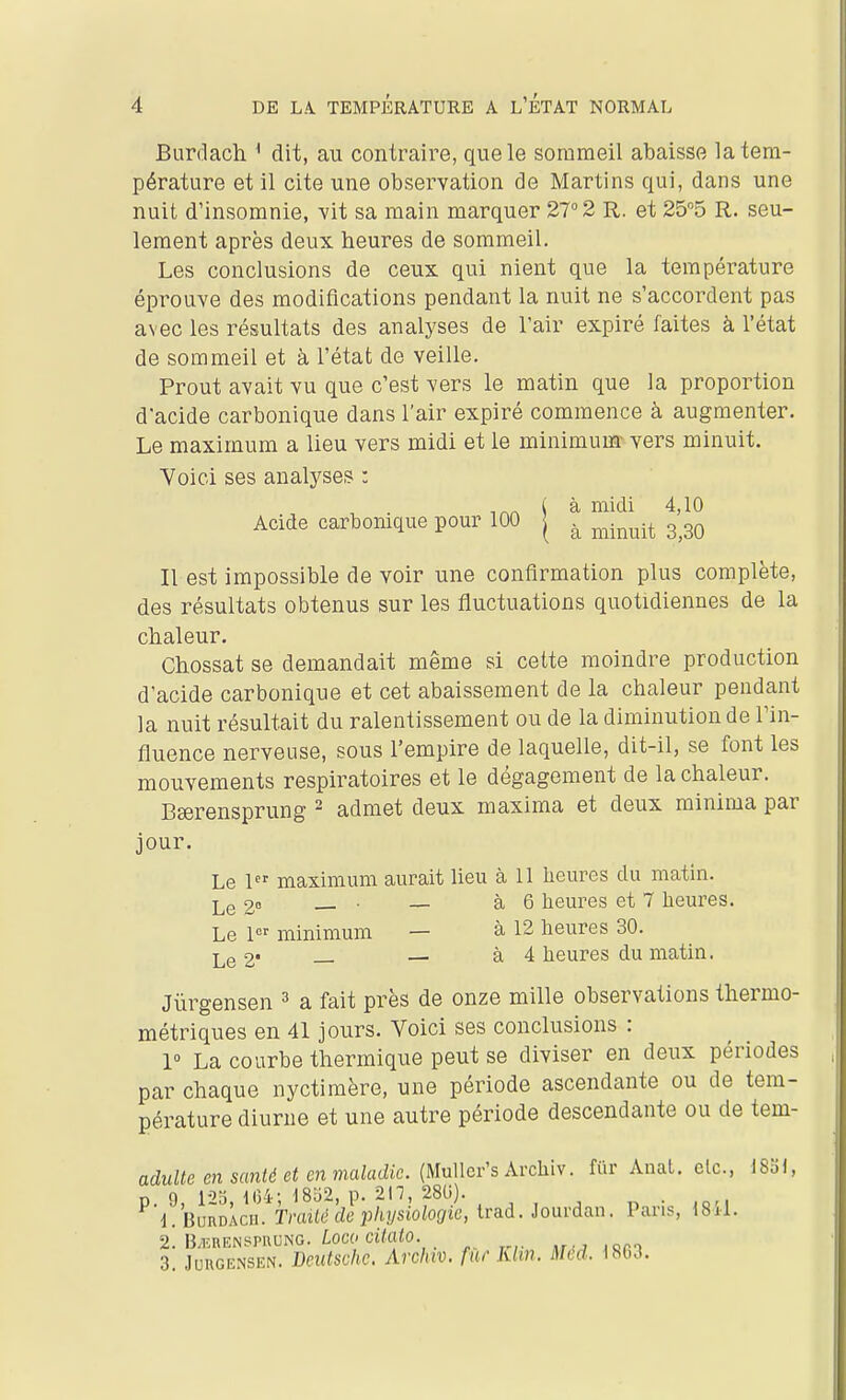 Burdach * dit, au contraire, que le sommeil abaisse la tem- pérature et 11 cite une observation de Martins qui, dans une nuit d'insomnie, vit sa main marquer 27° 2 R. et 25''5 R. seu- lement après deux heures de sommeil. Les conclusions de ceux qui nient que la température éprouve des modifications pendant la nuit ne s'accordent pas avec les résultats des analyses de l'air expiré faites à l'état de sommeil et à l'état de veille. Prout avait vu que c'est vers le matin que la proportion d'acide carbonique dans l'air expiré commence à augmenter. Le maximum a lieu vers midi et le minimum- vers minuit. Yoici ses analyses : Il est impossible de voir une confirmation plus complète, des résultats obtenus sur les fluctuations quotidiennes de la chaleur. Chossat se demandait même si cette moindre production d'acide carbonique et cet abaissement de la chaleur pendant la nuit résultait du ralentissement ou de la diminution de l'in- fluence nerveuse, sous l'empire de laquelle, dit-il, se font les mouvements respiratoires et le dégagement de la chaleur. Beerensprung - admet deux maxima et deux minima par jour. Le 1 maximum aurait lieu à 11 heures du matin. Lg 28 • — à 6 heures et 7 heures. Le minimum — à 12 heures 30. Jùrgensen ^ a fait près de onze mille observations thermo- métriques en 41 jours. Voici ses conclusions : 1° La courbe thermique peut se diviser en deux périodes par chaque nyctimère, une période ascendante ou de tem- pérature diurne et une autre période descendante ou de tem- aduUe en santé et en maladie. (mWcr's AvchW. fiir Anal, etc., 18bl, Acide carbonique pour 100 à midi 4,10 à minuit 3,30 Le 2- à 4 heures du matin.