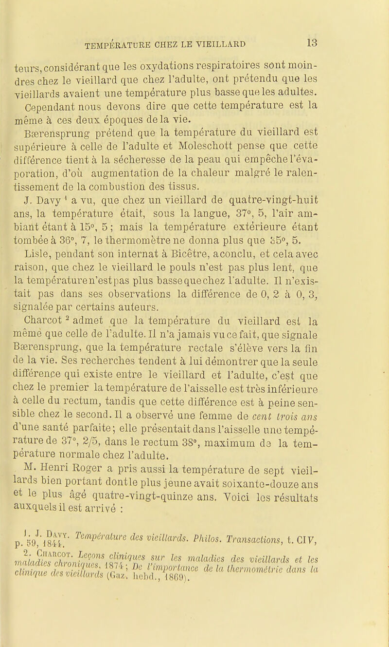 teurs, considérant que les oxydations respiratoires sont moin- dres chez le vieillard que chez l'adulte, ont prétendu que les vieillards avaient une température plus basse que les adultes. Cependant nous devons dire que cette température est la même à ces deux époques delà vie. Bferensprung prétend que la température du vieillard est supérieure à celle de l'adulte et Moleschott pense que cette différence tient à la sécheresse de la peau qui empêche l'éva- poration, d'où augmentation de la chaleur malgré le ralen- tissement de la combustion des tissus. J. Davy ' a vu, que chez un vieillard de quatre-vingt-huit ans, la température était, sous la langue, 37°, 5, l'air am- biant étant à 15°, 5; mais la température extérieure étant tombée à 36°, 7, le thermomètre ne donna plus que ci5°, 5. Lisle, pendant son internat à Bicêtre, aconclu, et cela avec raison, que chez le vieillard le pouls n'est pas plus lent, que la température n'est pas plus bassequechez l'adulte. Il n'exis- tait pas dans ses observations la différence de 0, 2 à 0, 3, signalée par certains auteurs. Charcot ^ admet que la température du vieillard est la mêmé que celle de l'adulte. Il n'a jamais vu ce fait, que signale Bœrensprung, que la température rectale s'élève vers la fin de la vie. Ses recherches tendent à lui démontrer que la seule diirérence qui existe entre le vieillard et l'adulte, c'est que chez le premier la température de l'aisselle est très inférieure à celle du rectum, tandis que cette différence est à peine sen- sible chez le second. Il a observé une femme de cent trois ans d'une santé parfaite; elle présentait dans l'aisselle une tempé- rature de 37°, 2/5, dans le rectum 38°, maximum de la tem- pérature normale chez l'adulte. M. Henri Roger a pris aussi la température de sept vieil- lards bien portant dontle plus jeune avait soixante-douze ans et le plus âgé quatre-vingt-quinze ans. Yoici los résultats auxquels il est arrivé : p.'^o!^?^! ^^'^^'■«'''^ ^'^^ vieillards. Philos. Transactions, t. CIV, îna/rjSf./n.Lf;f^'^ol?'''''*' maladies des vieillards et les