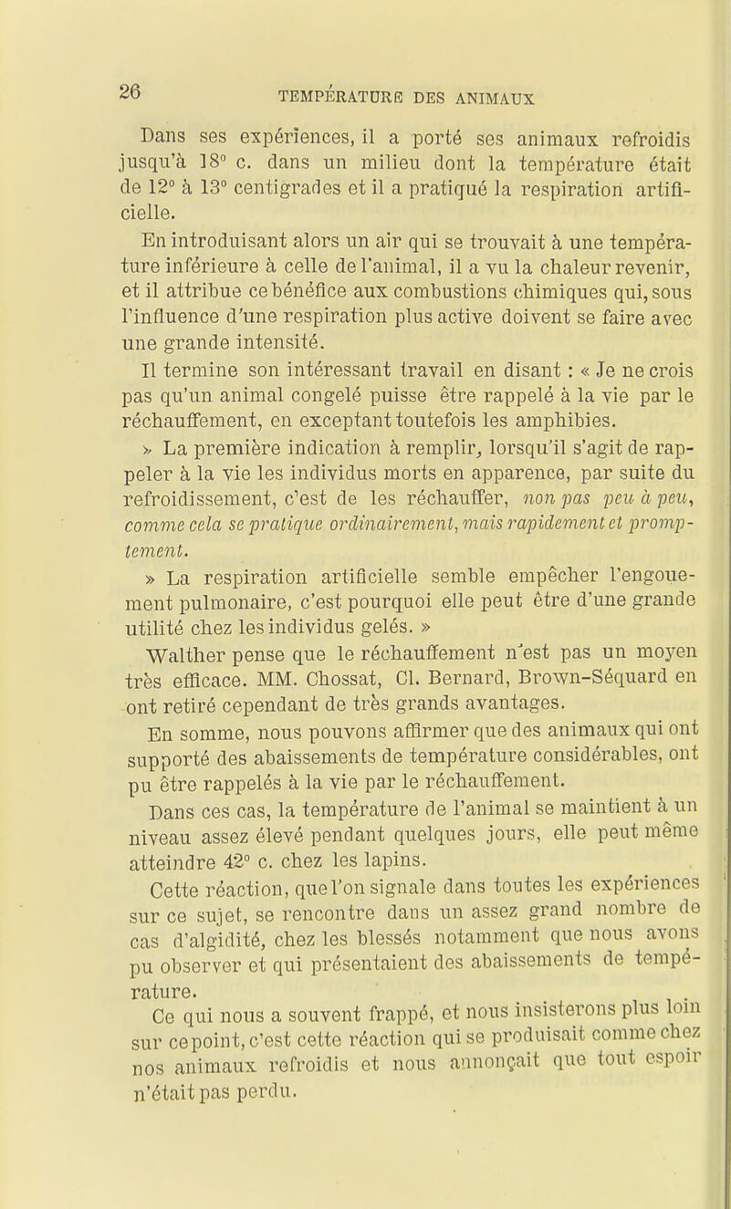 Dans ses expériences, il a porté ses animaux refroidis jusqu'à IS c. dans un milieu dont la température était de 12° à 13° centigrades et il a pratiqué la respiration artifi- cielle. En introduisant alors un air qui se trouvait à une tempéra- ture inférieure à celle de l'animal, il a yu la chaleur revenir, et il attribue ce bénéfice aux combustions chimiques qui, sous l'influence d'une respiration plus active doivent se faire avec une grande intensité. Il termine son intéressant travail en disant : « Je ne crois pas qu'un animal congelé puisse être rappelé à la vie par le réchauffement, en exceptant toutefois les amphibies. >/ La première indication à remplir, lorsqu'il s'agit de rap- peler à la vie les individus morts en apparence, par suite du refroidissement, c^est de les réchauffer, non pas peit à peic, comme cela se pratique ordinairement, mais rapidement et promp- tement. » La respiration artificielle semble empêcher l'engoue- ment pulmonaire, c'est pourquoi elle peut être d'une grande utilité chez les individus gelés. » Walther pense que le réchauffement n'est pas un moyen très efficace. MM. Chossat, Cl. Bernard, Brown-Séquard en ont retiré cependant de très grands avantages. En somme, nous pouvons affirmer que des animaux qui ont supporté des abaissements de température considérables, ont pu être rappelés à la vie par le réchauffement. Dans ces cas, la température de l'animal se maintient à un niveau assez élevé pendant quelques jours, elle peut même atteindre 42° c. chez les lapins. Cette réaction, quel'on signale dans toutes les expériences sur ce sujet, se rencontre dans un assez grand nombre de cas d'algidité, chez les blessés notamment que nous avons pu observer et qui présentaient des abaissements de tempé- rature. Ce qui nous a souvent frappé, et nous insisterons plus lom sur cepoint, c'est cette réaction qui se produisait comme chez nos animaux refroidis et nous annonçait que tout espoir n'était pas perdu.