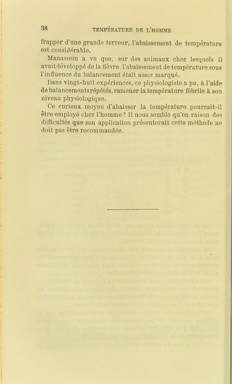 frapper d'une grande terreur, l'abaissement de température est considérable. Manassein a vu que, sur des animaux chez lesquels il avait développé de la fièvre, l'abaissement de température sous l'influence du balancement était assez marqué. Dans vingt-huit expériences, ce physiologiste a pu, à l'aide de balancements répétés, ramener la température fébrile à son niveau physiologique. Ce curieux moyen d'abaisser la température pourrait-il être employé chez Fhomme ? Il nous semble qu'en raison des difficultés que son application présenterait cette méthode ne doit pas être recommandée.