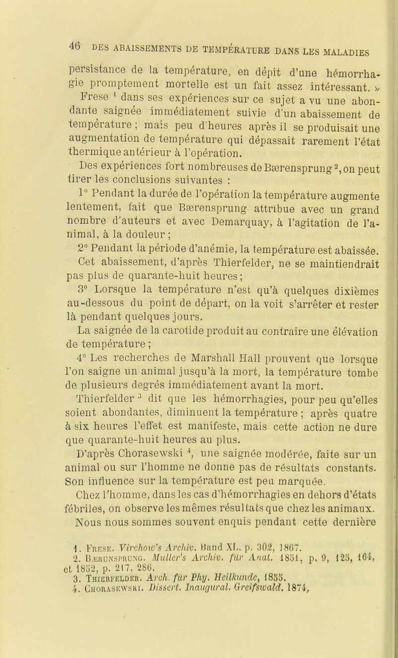 persistance de la température, en dépit d'une hémorrha- gie prompteraent mortelle est un fait assez intéressant. >. Prese ^ dans ses expériences sur ce sujet a vu une abon- dante saignée immédiatement suivie d'un abaissement de température; mais peu d'heures après il se produisait une augmentation de température qui dépassait rarement l'état thermique antérieur à l'opération. Des expériences fort nombreuses deBserensprung^onpeut tirer les conclusions suivantes : 1 Pendant la durée de l'opération la température augmente lentement, fait que Bserensprung attribue avec un grand nombre d'auteurs et avec Demarquay, à l'agitation de l'a- nimal, à la douleur ; 2° Pendant la période d'anémie, la température est abaissée. Cet abaissement, d'après Thierfelder, ne se maintiendrait pas plus de quarante-huit heures; 3° Lorsque la température n'est qu'à quelques dixièmes au-dessous du point de départ, on la voit s'arrêter et rester là pendant quelques jours. La saignée de la carotide produit au contraire une élévation de température ; 4° Les recherches de Marshall Hall prouvent que lorsque l'on saigne un animal jusqu'à la mort, la température tombe de plusieurs degrés immédiatement avant la mort. Thierfelder dit que les hémorrhagies, pour peu qu'elles soient abondantes, diminuent la température ; après quatre à six heures l'effet est manifeste, mais cette action ne dure que quarante-huit heures au plus. D'après Chorasewski une saignée modérée, faite sur un animal ou sur l'homme ne donne pas de résultats constants. Son influence sur la température est peu marquée. Chez l'homme, dans les cas d'hémorrhagies en dehors d'états fébriles, on observe les mêmes résultats que chez les animaux. Nous nous sommes souvent enquis pendant cette dernière 1. FnRSE. VirchoiO's Archiv. ïiand XL. p. 302, JSfiT. 2. B.iiRUiNSPnu.NG. Muller's Archiv. fdr Anat. ISÎil, p. 9, 12o, 161, et l8o2, p. 217, 281). 3. Thierfelder. Arch. fur Phy. Heilkunde, 1835.