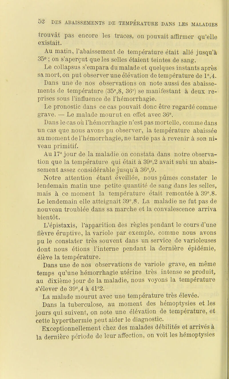 trouvât pas encore les traces, on pouvait affirmer qu'elle existait. Au matin, l'abaissement de température était allé jusqu'à 35° ; on s'aperçut que les selles étaient teintes de sang. Le coUapsus s'empara du malade et quelques instants après sa mort, on put observer une élévation de température de 1°,4. Dans une de nos observations on note aussi des abaisse- ments de température (35°,8, 36°) se manifestant à deux re- prises sous l'influence de l'hémorrliagie. Le pronostic dans ce cas pouvait donc être regardé comme grave. — Le malade mourut en effet avec 36°. Dans le cas où l'hémorrhagie n'est pas mortelle, comme dans un cas que nous avons pu observer, la température abaissée au moment de l'hémorrhagie, ne tarde pas à revenir à son ni- veau primitif. Au 17° jour de la maladie on constata dans notre observa- tion que la température qui était à 39°,2 avait subi un abais- sement assez considérable jusqu'à 36°,9. Notre attention étant éveillée, nous pûmes constater le lendemain matin une petite quantité de sang dans les selles, mais à ce moment la température était remontée à 39°,8. Le lendemain elle atteignait 39°,8. La maladie ne fut pas de nouveau troublée dans sa marche et la convalescence arriva bientôt. L'épistaxis, l'apparition des règles pendant le cours d'une fièvre éruptive, la variole par exemple, comme nous avons pu le constater très souvent dans un service de varioleuses dont nous étions l'interne pendant la dernière épidémie, élève la température. Dans une de nos observations de variole grave, en même temps qu'une hémorrhagie utérine très intense se produit, au dixième jour de la maladie, nous voyons la température s'élever de 39°,4 à 41°2. La malade mourut avec une température très élevée. Dans la tuberculose, au moment des hémoptysies et les jours qui suivent, on note une élévation de température, et cette hyperthermie peut aider le diagnostic. Exceptionnellement chez des malades débilités et arrivés à la dernière période de leur aflfection, on voit les hémoptysies