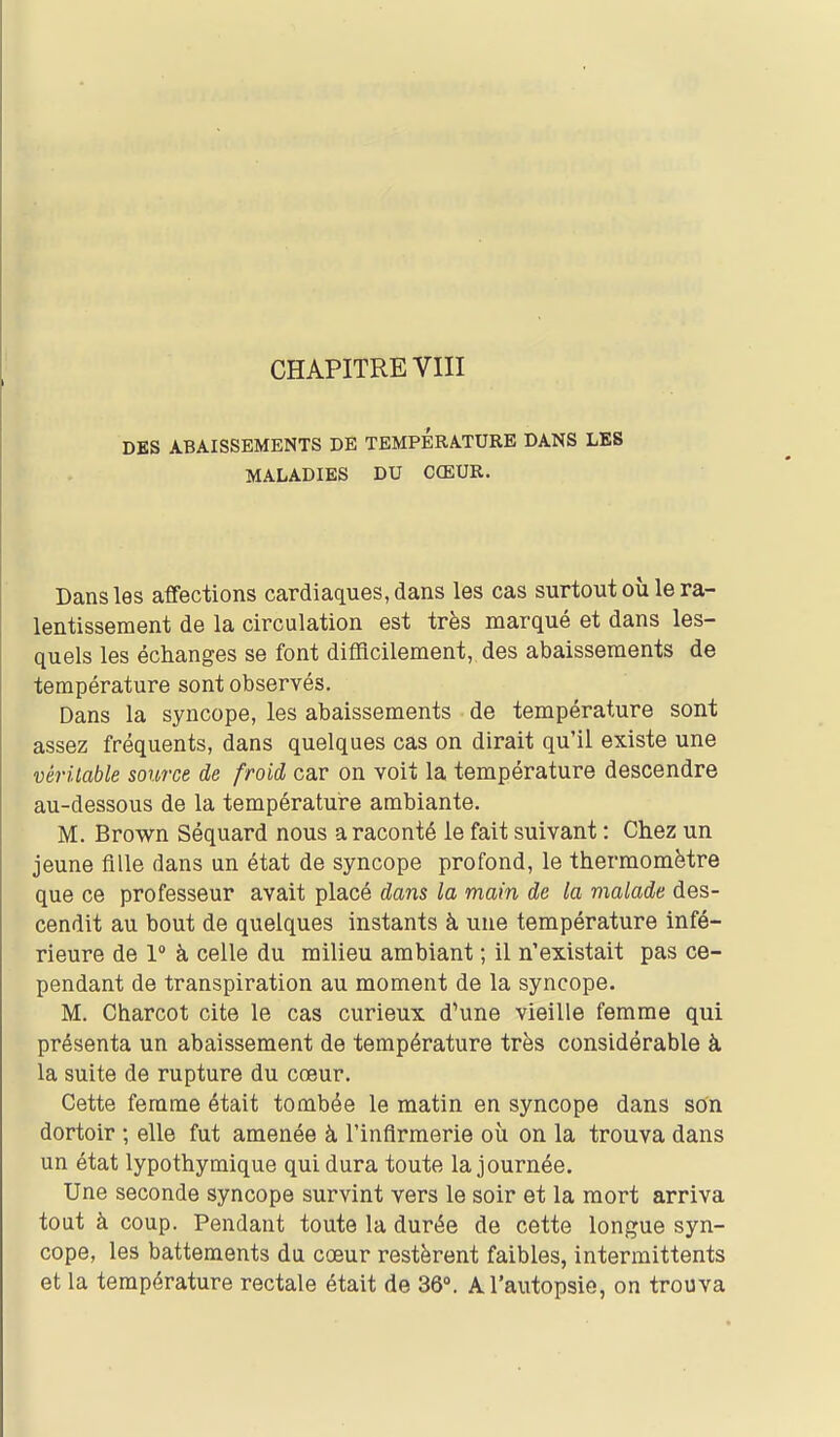 DES ABAISSEMENTS DE TEMPERATURE DANS LES MALADIES DU CŒUR. Dans les affections cardiaques, dans les cas surtout où le ra- lentissement de la circulation est très marqué et dans les- quels les échanges se font difficilement, des abaissements de température sont observés. Dans la syncope, les abaissements de température sont assez fréquents, dans quelques cas on dirait qu'il existe une véritable source de froid car on voit la température descendre au-dessous de la températui^e ambiante. M. Brown Séquard nous a raconté le fait suivant : Chez un jeune fille dans un état de syncope profond, le thermomètre que ce professeur avait placé dans la main de la malade des- cendit au bout de quelques instants à une température infé- rieure de 1° à celle du milieu ambiant ; il n'existait pas ce- pendant de transpiration au moment de la syncope. M. Charcot cite le cas curieux d'une vieille femme qui présenta un abaissement de température très considérable à la suite de rupture du cœur. Cette femme était tombée le matin en syncope dans son dortoir ; elle fut amenée à l'infirmerie où on la trouva dans un état lypothymique qui dura toute la journée. Une seconde syncope survint vers le soir et la mort arriva tout à coup. Pendant toute la durée de cette longue syn- cope, les battements du cœur restèrent faibles, intermittents et la température rectale était de 36». A l'autopsie, on trouva