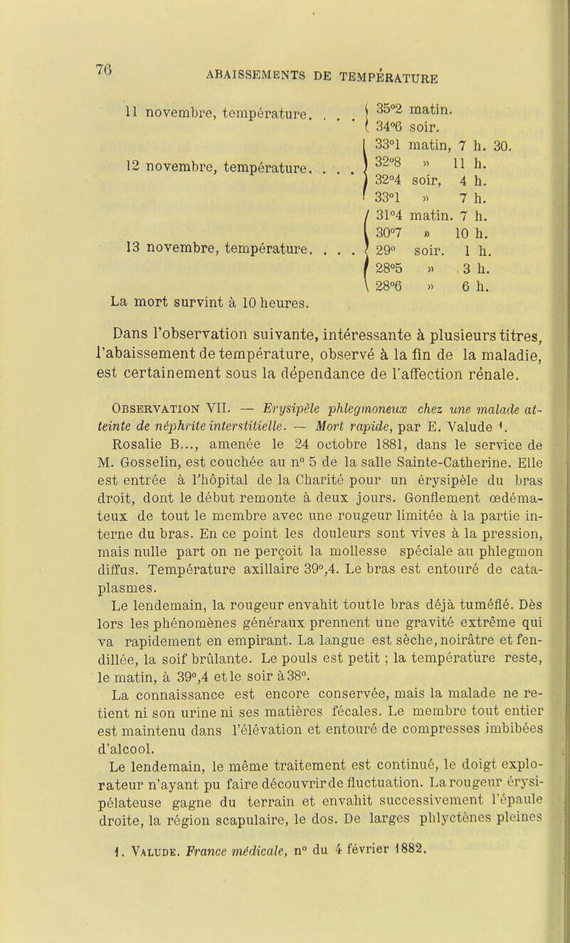 ABAISSEMENTS DE TEMPERATURE 11 novembre, température. \ matin. ( 34°6 soir. 33°! matin, 7 h. 30. 32°8 » 11 h. 3204 soir, 4 h. SSn » 7 h. 31M matin. 7 h. 12 novembre, température. 13 novembre, température. La mort survint à 10 heures. Dans l'observation suivante, intéressante à plusieurs titres, l'abaissement de température, observé à la fin de la maladie, est certainement sous la dépendance de l'affection rénale. Observation VII. — Erysipèle phlegmoneiix chez une jnalade at- teinte de néphrite interstitielle. — Mort rapide, par E. Valude Rosalie B..., amenée le 24 octobre 1881, dans le service de M. Gosselin, est couchée au n 5 de la salle Sainte-Catherine. Elle est entrée à Thôpital de la Charité pour un erysipèle du bras droit, dont le début remonte à deux jours. Gonflement œdéma- teux de tout le membre avec une rougeur limitée à la partie in- terne du bras. En ce point les douleurs sont vives à la pression, mais nulle part on ne perçoit la mollesse spéciale au phlegmon diffus. Température axillaire 39°,4. Le bras est entouré de cata- plasmes. Le lendemain, la rougeur envahit toutle bras déjà tuméfié. Dès lors les phénomènes généraux prennent une gravité extrême qui va rapidement en empirant. La langue est sèche, noirâtre et fen- dillée, la soif brûlante. Le pouls est petit ; la température reste, le matin, à 39°,4 et le soir à 38°. La connaissance est encore conservée, mais la malade ne re- tient ni son urine ni ses matières fécales. Le membre tout entier est maintenu dans l'élévation et entouré de compresses imbibées d'alcool. Le lendemain, le même traitement est continué, le doigt explo- rateur n'ayant pu faire découvrir de fluctuation. La rougeur érysi- pélateuse gagne du terrain et envahit successivement l'épaule droite, la région scapulaire, le dos. De larges phlyctènes pleines i. Valude. France médicale, n° du 4 février 1882.